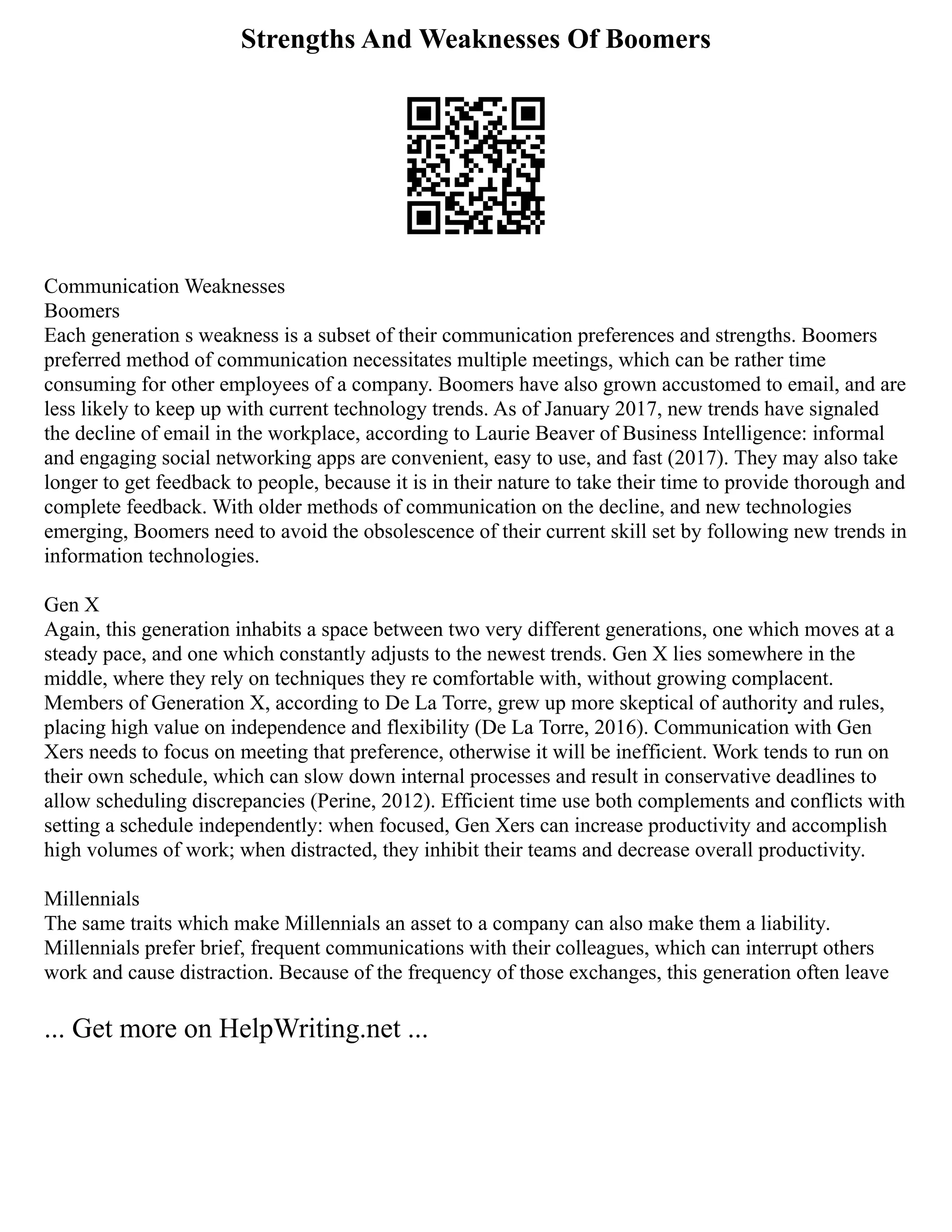 Strengths And Weaknesses Of Boomers
Communication Weaknesses
Boomers
Each generation s weakness is a subset of their communication preferences and strengths. Boomers
preferred method of communication necessitates multiple meetings, which can be rather time
consuming for other employees of a company. Boomers have also grown accustomed to email, and are
less likely to keep up with current technology trends. As of January 2017, new trends have signaled
the decline of email in the workplace, according to Laurie Beaver of Business Intelligence: informal
and engaging social networking apps are convenient, easy to use, and fast (2017). They may also take
longer to get feedback to people, because it is in their nature to take their time to provide thorough and
complete feedback. With older methods of communication on the decline, and new technologies
emerging, Boomers need to avoid the obsolescence of their current skill set by following new trends in
information technologies.
Gen X
Again, this generation inhabits a space between two very different generations, one which moves at a
steady pace, and one which constantly adjusts to the newest trends. Gen X lies somewhere in the
middle, where they rely on techniques they re comfortable with, without growing complacent.
Members of Generation X, according to De La Torre, grew up more skeptical of authority and rules,
placing high value on independence and flexibility (De La Torre, 2016). Communication with Gen
Xers needs to focus on meeting that preference, otherwise it will be inefficient. Work tends to run on
their own schedule, which can slow down internal processes and result in conservative deadlines to
allow scheduling discrepancies (Perine, 2012). Efficient time use both complements and conflicts with
setting a schedule independently: when focused, Gen Xers can increase productivity and accomplish
high volumes of work; when distracted, they inhibit their teams and decrease overall productivity.
Millennials
The same traits which make Millennials an asset to a company can also make them a liability.
Millennials prefer brief, frequent communications with their colleagues, which can interrupt others
work and cause distraction. Because of the frequency of those exchanges, this generation often leave
... Get more on HelpWriting.net ...
 