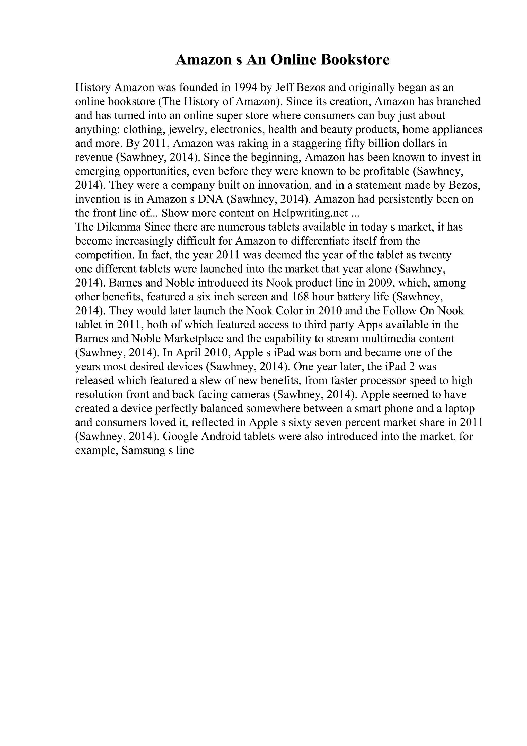 Amazon s An Online Bookstore
History Amazon was founded in 1994 by Jeff Bezos and originally began as an
online bookstore (The History of Amazon). Since its creation, Amazon has branched
and has turned into an online super store where consumers can buy just about
anything: clothing, jewelry, electronics, health and beauty products, home appliances
and more. By 2011, Amazon was raking in a staggering fifty billion dollars in
revenue (Sawhney, 2014). Since the beginning, Amazon has been known to invest in
emerging opportunities, even before they were known to be profitable (Sawhney,
2014). They were a company built on innovation, and in a statement made by Bezos,
invention is in Amazon s DNA (Sawhney, 2014). Amazon had persistently been on
the front line of... Show more content on Helpwriting.net ...
The Dilemma Since there are numerous tablets available in today s market, it has
become increasingly difficult for Amazon to differentiate itself from the
competition. In fact, the year 2011 was deemed the year of the tablet as twenty
one different tablets were launched into the market that year alone (Sawhney,
2014). Barnes and Noble introduced its Nook product line in 2009, which, among
other benefits, featured a six inch screen and 168 hour battery life (Sawhney,
2014). They would later launch the Nook Color in 2010 and the Follow On Nook
tablet in 2011, both of which featured access to third party Apps available in the
Barnes and Noble Marketplace and the capability to stream multimedia content
(Sawhney, 2014). In April 2010, Apple s iPad was born and became one of the
years most desired devices (Sawhney, 2014). One year later, the iPad 2 was
released which featured a slew of new benefits, from faster processor speed to high
resolution front and back facing cameras (Sawhney, 2014). Apple seemed to have
created a device perfectly balanced somewhere between a smart phone and a laptop
and consumers loved it, reflected in Apple s sixty seven percent market share in 2011
(Sawhney, 2014). Google Android tablets were also introduced into the market, for
example, Samsung s line
 