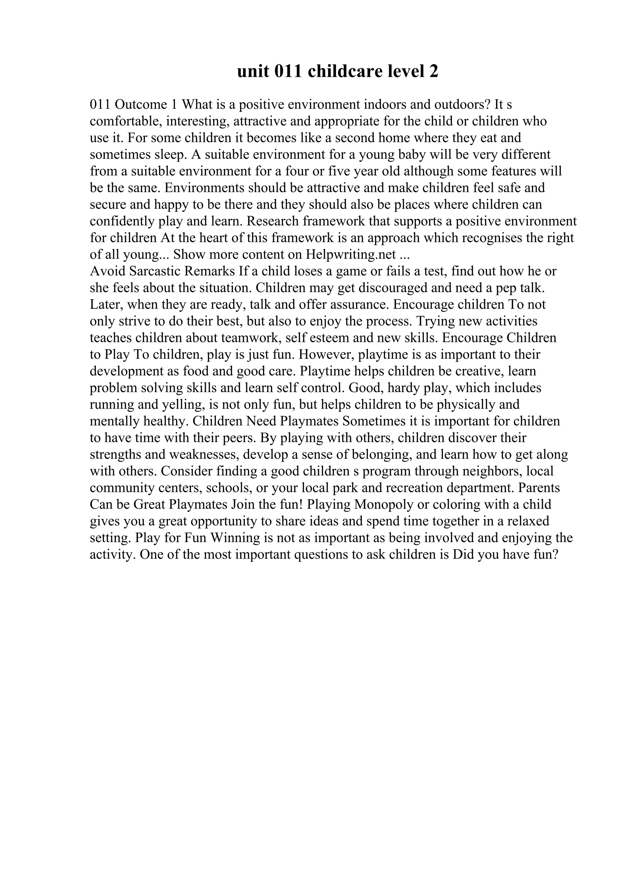 unit 011 childcare level 2
011 Outcome 1 What is a positive environment indoors and outdoors? It s
comfortable, interesting, attractive and appropriate for the child or children who
use it. For some children it becomes like a second home where they eat and
sometimes sleep. A suitable environment for a young baby will be very different
from a suitable environment for a four or five year old although some features will
be the same. Environments should be attractive and make children feel safe and
secure and happy to be there and they should also be places where children can
confidently play and learn. Research framework that supports a positive environment
for children At the heart of this framework is an approach which recognises the right
of all young... Show more content on Helpwriting.net ...
Avoid Sarcastic Remarks If a child loses a game or fails a test, find out how he or
she feels about the situation. Children may get discouraged and need a pep talk.
Later, when they are ready, talk and offer assurance. Encourage children To not
only strive to do their best, but also to enjoy the process. Trying new activities
teaches children about teamwork, self esteem and new skills. Encourage Children
to Play To children, play is just fun. However, playtime is as important to their
development as food and good care. Playtime helps children be creative, learn
problem solving skills and learn self control. Good, hardy play, which includes
running and yelling, is not only fun, but helps children to be physically and
mentally healthy. Children Need Playmates Sometimes it is important for children
to have time with their peers. By playing with others, children discover their
strengths and weaknesses, develop a sense of belonging, and learn how to get along
with others. Consider finding a good children s program through neighbors, local
community centers, schools, or your local park and recreation department. Parents
Can be Great Playmates Join the fun! Playing Monopoly or coloring with a child
gives you a great opportunity to share ideas and spend time together in a relaxed
setting. Play for Fun Winning is not as important as being involved and enjoying the
activity. One of the most important questions to ask children is Did you have fun?
 