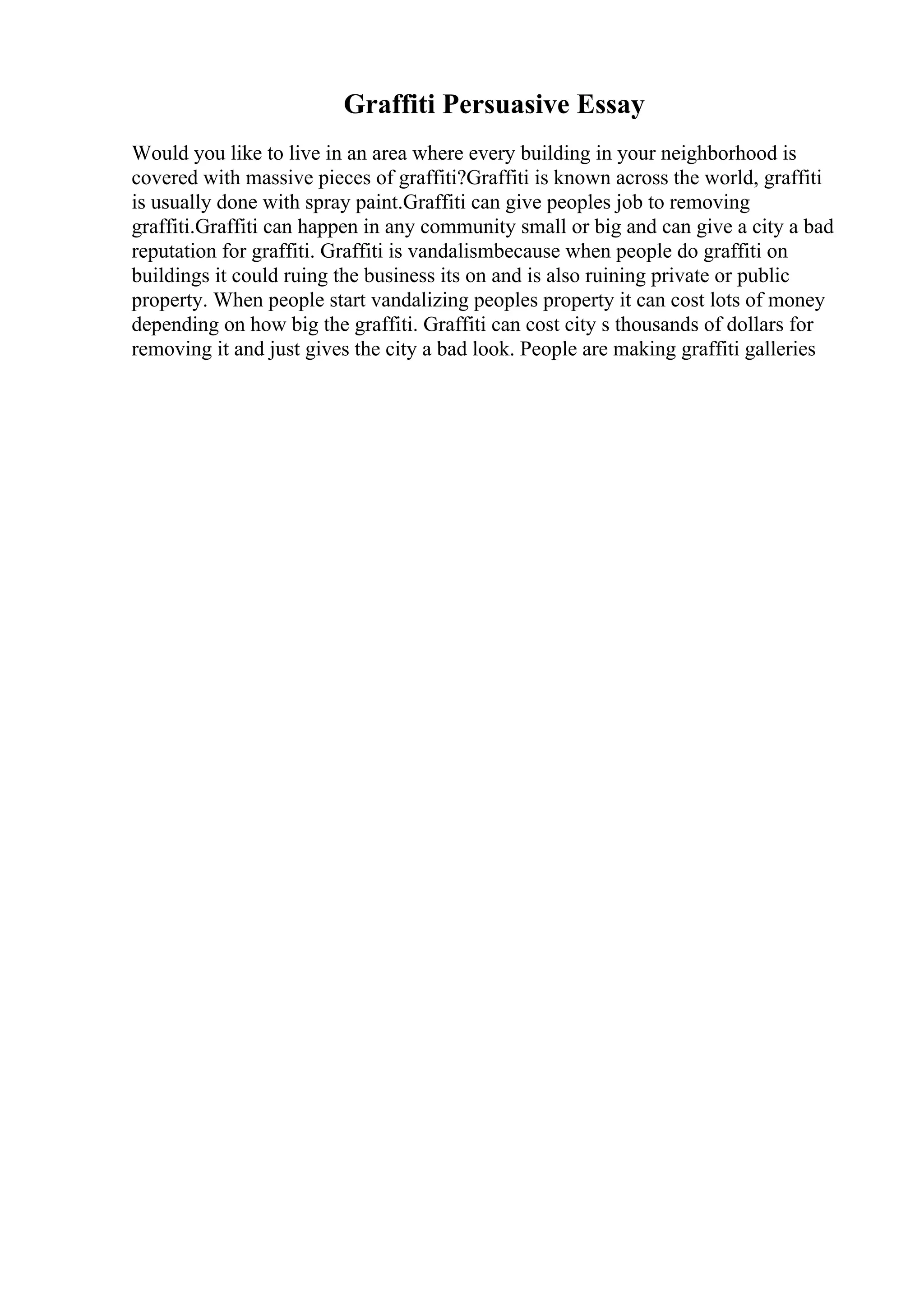 Graffiti Persuasive Essay
Would you like to live in an area where every building in your neighborhood is
covered with massive pieces of graffiti?Graffiti is known across the world, graffiti
is usually done with spray paint.Graffiti can give peoples job to removing
graffiti.Graffiti can happen in any community small or big and can give a city a bad
reputation for graffiti. Graffiti is vandalismbecause when people do graffiti on
buildings it could ruing the business its on and is also ruining private or public
property. When people start vandalizing peoples property it can cost lots of money
depending on how big the graffiti. Graffiti can cost city s thousands of dollars for
removing it and just gives the city a bad look. People are making graffiti galleries
 