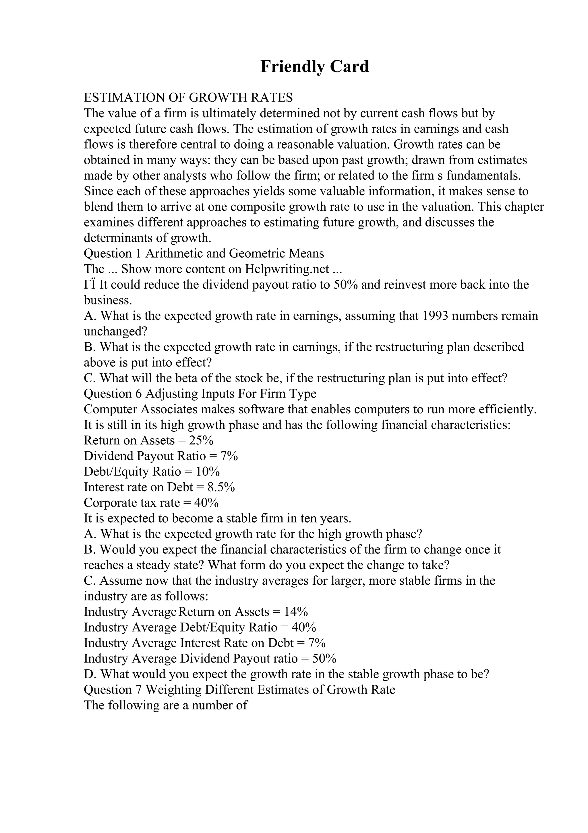 Friendly Card
ESTIMATION OF GROWTH RATES
The value of a firm is ultimately determined not by current cash flows but by
expected future cash flows. The estimation of growth rates in earnings and cash
flows is therefore central to doing a reasonable valuation. Growth rates can be
obtained in many ways: they can be based upon past growth; drawn from estimates
made by other analysts who follow the firm; or related to the firm s fundamentals.
Since each of these approaches yields some valuable information, it makes sense to
blend them to arrive at one composite growth rate to use in the valuation. This chapter
examines different approaches to estimating future growth, and discusses the
determinants of growth.
Question 1 Arithmetic and Geometric Means
The ... Show more content on Helpwriting.net ...
ГЇ It could reduce the dividend payout ratio to 50% and reinvest more back into the
business.
A. What is the expected growth rate in earnings, assuming that 1993 numbers remain
unchanged?
B. What is the expected growth rate in earnings, if the restructuring plan described
above is put into effect?
C. What will the beta of the stock be, if the restructuring plan is put into effect?
Question 6 Adjusting Inputs For Firm Type
Computer Associates makes software that enables computers to run more efficiently.
It is still in its high growth phase and has the following financial characteristics:
Return on Assets = 25%
Dividend Payout Ratio = 7%
Debt/Equity Ratio = 10%
Interest rate on Debt = 8.5%
Corporate tax rate = 40%
It is expected to become a stable firm in ten years.
A. What is the expected growth rate for the high growth phase?
B. Would you expect the financial characteristics of the firm to change once it
reaches a steady state? What form do you expect the change to take?
C. Assume now that the industry averages for larger, more stable firms in the
industry are as follows:
Industry AverageReturn on Assets = 14%
Industry Average Debt/Equity Ratio = 40%
Industry Average Interest Rate on Debt = 7%
Industry Average Dividend Payout ratio = 50%
D. What would you expect the growth rate in the stable growth phase to be?
Question 7 Weighting Different Estimates of Growth Rate
The following are a number of
 