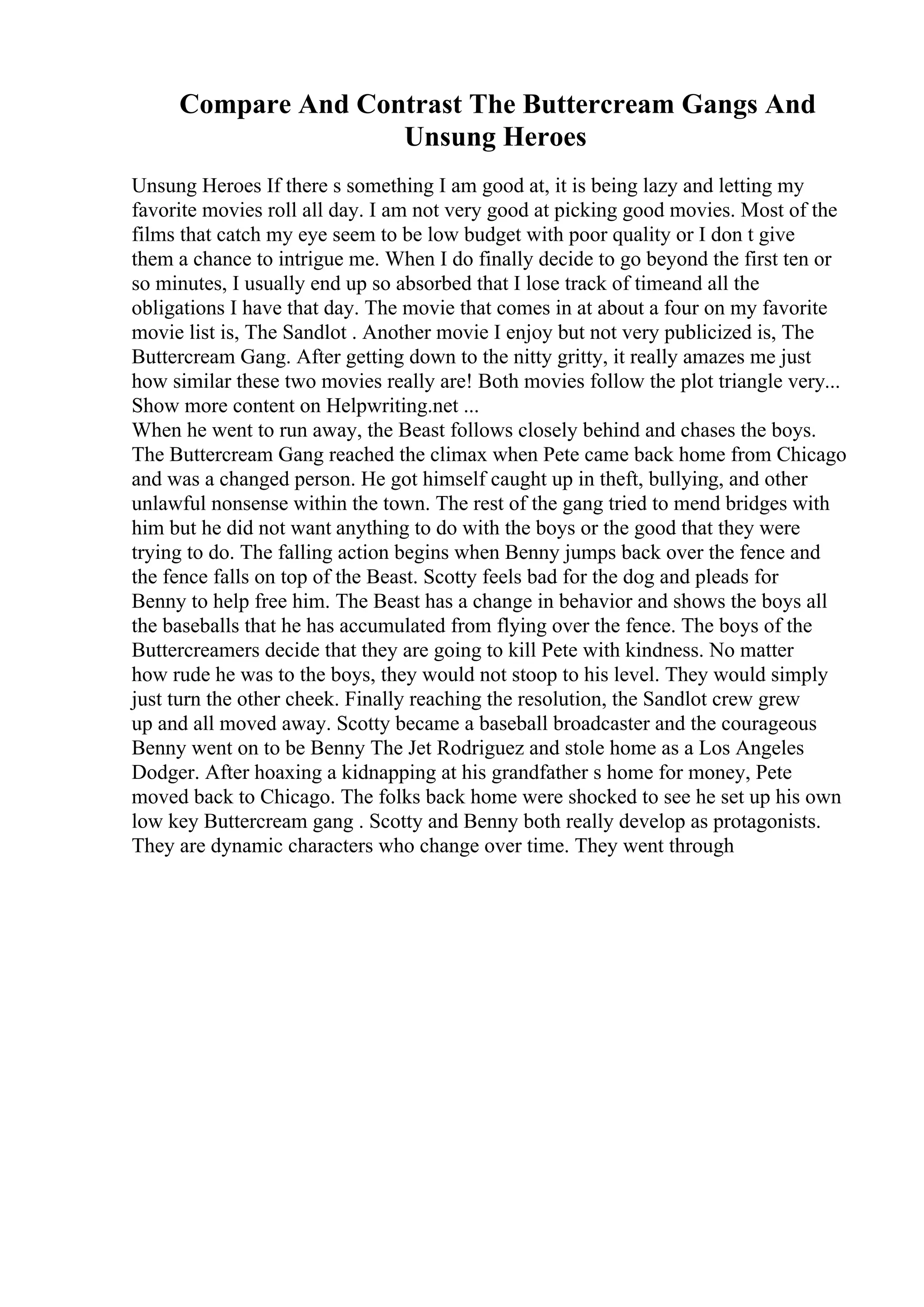 Compare And Contrast The Buttercream Gangs And
Unsung Heroes
Unsung Heroes If there s something I am good at, it is being lazy and letting my
favorite movies roll all day. I am not very good at picking good movies. Most of the
films that catch my eye seem to be low budget with poor quality or I don t give
them a chance to intrigue me. When I do finally decide to go beyond the first ten or
so minutes, I usually end up so absorbed that I lose track of timeand all the
obligations I have that day. The movie that comes in at about a four on my favorite
movie list is, The Sandlot . Another movie I enjoy but not very publicized is, The
Buttercream Gang. After getting down to the nitty gritty, it really amazes me just
how similar these two movies really are! Both movies follow the plot triangle very...
Show more content on Helpwriting.net ...
When he went to run away, the Beast follows closely behind and chases the boys.
The Buttercream Gang reached the climax when Pete came back home from Chicago
and was a changed person. He got himself caught up in theft, bullying, and other
unlawful nonsense within the town. The rest of the gang tried to mend bridges with
him but he did not want anything to do with the boys or the good that they were
trying to do. The falling action begins when Benny jumps back over the fence and
the fence falls on top of the Beast. Scotty feels bad for the dog and pleads for
Benny to help free him. The Beast has a change in behavior and shows the boys all
the baseballs that he has accumulated from flying over the fence. The boys of the
Buttercreamers decide that they are going to kill Pete with kindness. No matter
how rude he was to the boys, they would not stoop to his level. They would simply
just turn the other cheek. Finally reaching the resolution, the Sandlot crew grew
up and all moved away. Scotty became a baseball broadcaster and the courageous
Benny went on to be Benny The Jet Rodriguez and stole home as a Los Angeles
Dodger. After hoaxing a kidnapping at his grandfather s home for money, Pete
moved back to Chicago. The folks back home were shocked to see he set up his own
low key Buttercream gang . Scotty and Benny both really develop as protagonists.
They are dynamic characters who change over time. They went through
 