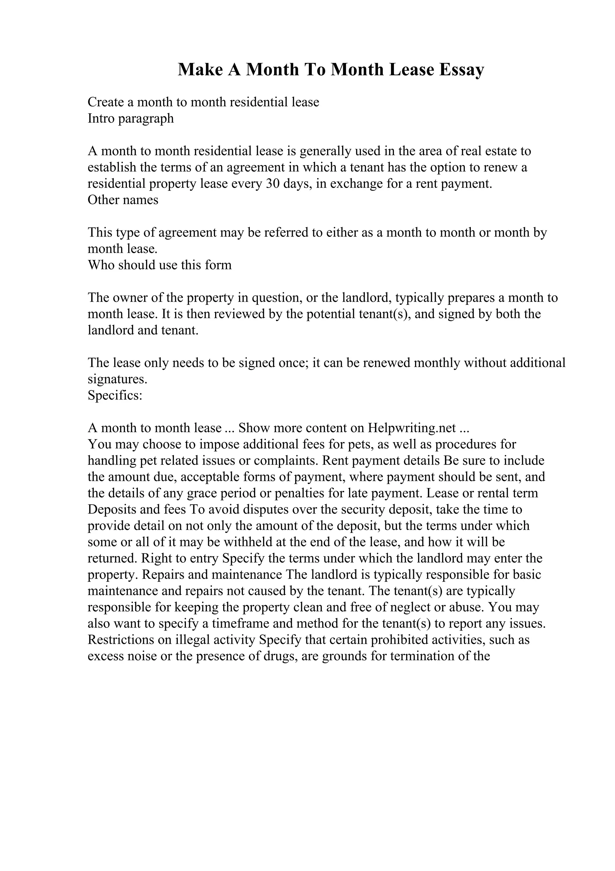 Make A Month To Month Lease Essay
Create a month to month residential lease
Intro paragraph
A month to month residential lease is generally used in the area of real estate to
establish the terms of an agreement in which a tenant has the option to renew a
residential property lease every 30 days, in exchange for a rent payment.
Other names
This type of agreement may be referred to either as a month to month or month by
month lease.
Who should use this form
The owner of the property in question, or the landlord, typically prepares a month to
month lease. It is then reviewed by the potential tenant(s), and signed by both the
landlord and tenant.
The lease only needs to be signed once; it can be renewed monthly without additional
signatures.
Specifics:
A month to month lease ... Show more content on Helpwriting.net ...
You may choose to impose additional fees for pets, as well as procedures for
handling pet related issues or complaints. Rent payment details Be sure to include
the amount due, acceptable forms of payment, where payment should be sent, and
the details of any grace period or penalties for late payment. Lease or rental term
Deposits and fees To avoid disputes over the security deposit, take the time to
provide detail on not only the amount of the deposit, but the terms under which
some or all of it may be withheld at the end of the lease, and how it will be
returned. Right to entry Specify the terms under which the landlord may enter the
property. Repairs and maintenance The landlord is typically responsible for basic
maintenance and repairs not caused by the tenant. The tenant(s) are typically
responsible for keeping the property clean and free of neglect or abuse. You may
also want to specify a timeframe and method for the tenant(s) to report any issues.
Restrictions on illegal activity Specify that certain prohibited activities, such as
excess noise or the presence of drugs, are grounds for termination of the
 
