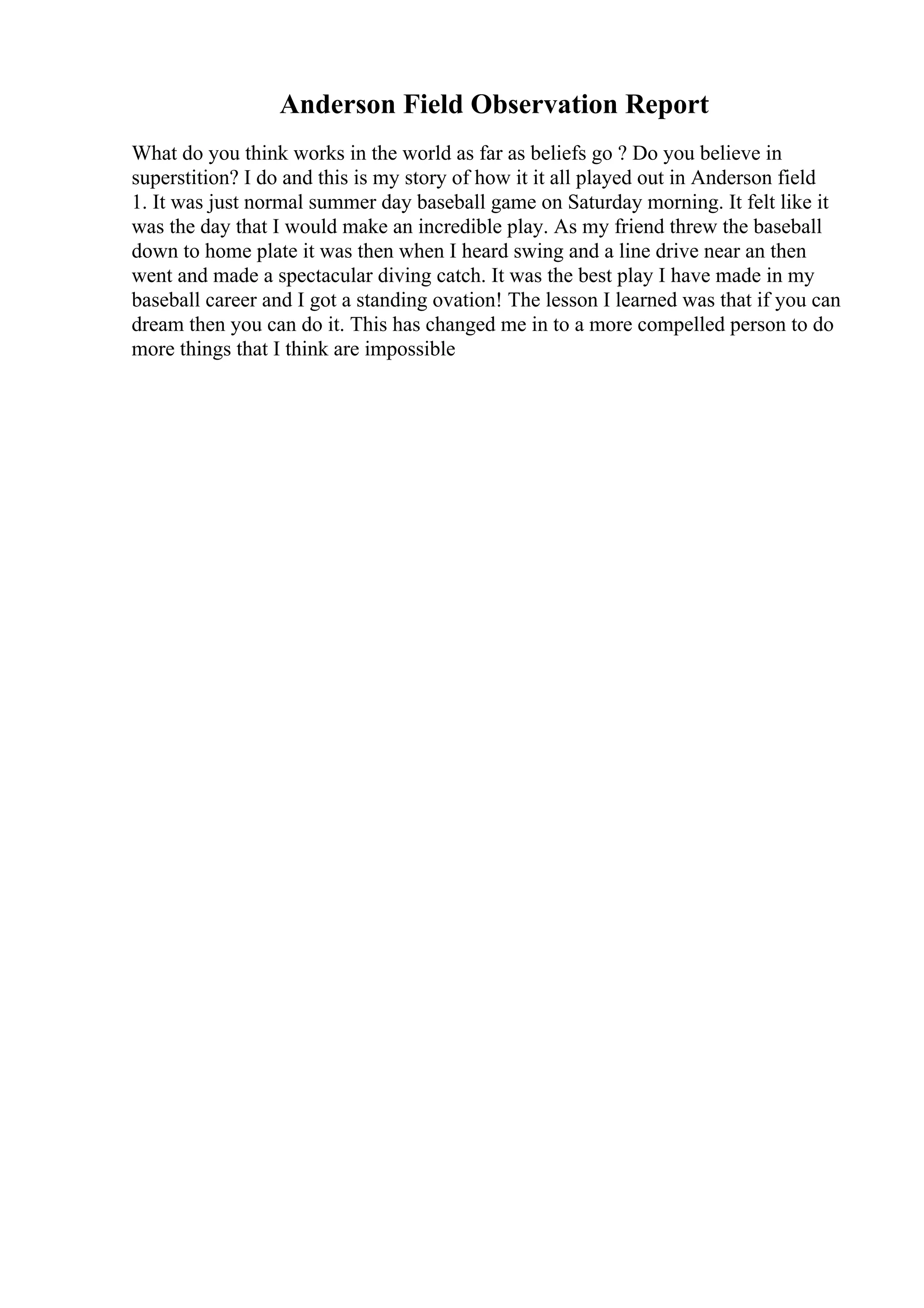 Anderson Field Observation Report
What do you think works in the world as far as beliefs go ? Do you believe in
superstition? I do and this is my story of how it it all played out in Anderson field
1. It was just normal summer day baseball game on Saturday morning. It felt like it
was the day that I would make an incredible play. As my friend threw the baseball
down to home plate it was then when I heard swing and a line drive near an then
went and made a spectacular diving catch. It was the best play I have made in my
baseball career and I got a standing ovation! The lesson I learned was that if you can
dream then you can do it. This has changed me in to a more compelled person to do
more things that I think are impossible
 