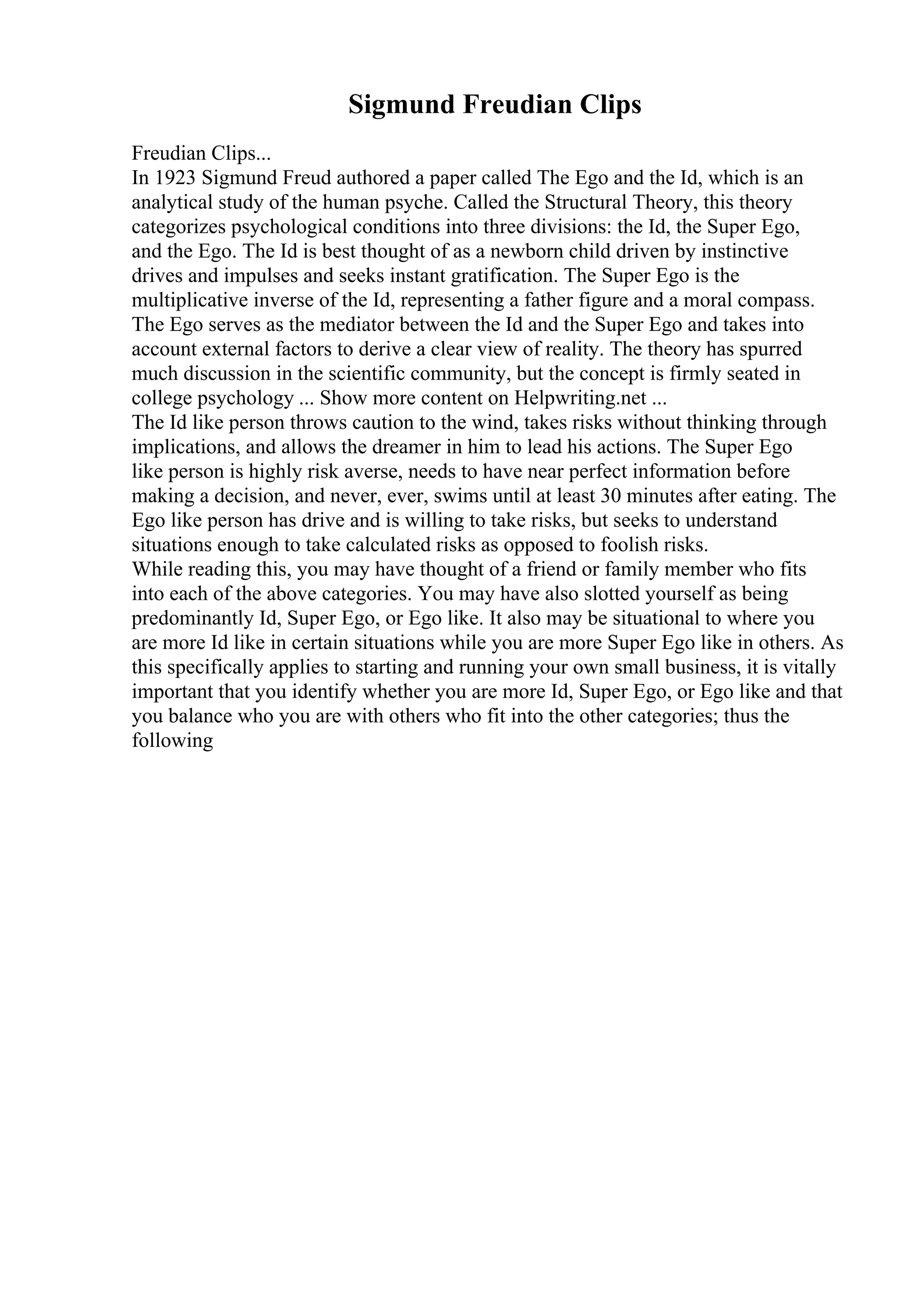 Sigmund Freudian Clips
Freudian Clips...
In 1923 Sigmund Freud authored a paper called The Ego and the Id, which is an
analytical study of the human psyche. Called the Structural Theory, this theory
categorizes psychological conditions into three divisions: the Id, the Super Ego,
and the Ego. The Id is best thought of as a newborn child driven by instinctive
drives and impulses and seeks instant gratification. The Super Ego is the
multiplicative inverse of the Id, representing a father figure and a moral compass.
The Ego serves as the mediator between the Id and the Super Ego and takes into
account external factors to derive a clear view of reality. The theory has spurred
much discussion in the scientific community, but the concept is firmly seated in
college psychology ... Show more content on Helpwriting.net ...
The Id like person throws caution to the wind, takes risks without thinking through
implications, and allows the dreamer in him to lead his actions. The Super Ego
like person is highly risk averse, needs to have near perfect information before
making a decision, and never, ever, swims until at least 30 minutes after eating. The
Ego like person has drive and is willing to take risks, but seeks to understand
situations enough to take calculated risks as opposed to foolish risks.
While reading this, you may have thought of a friend or family member who fits
into each of the above categories. You may have also slotted yourself as being
predominantly Id, Super Ego, or Ego like. It also may be situational to where you
are more Id like in certain situations while you are more Super Ego like in others. As
this specifically applies to starting and running your own small business, it is vitally
important that you identify whether you are more Id, Super Ego, or Ego like and that
you balance who you are with others who fit into the other categories; thus the
following
 