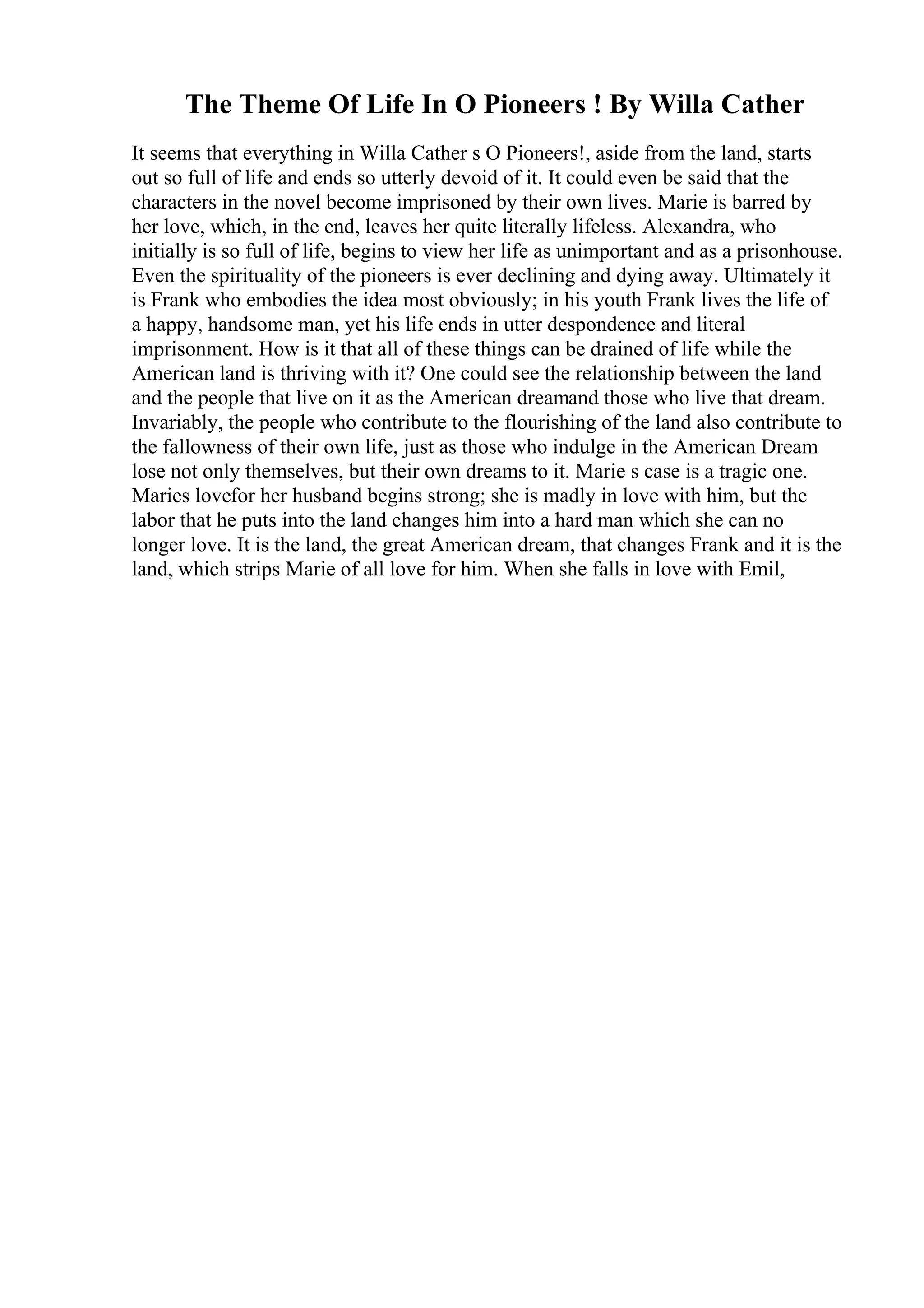 The Theme Of Life In O Pioneers ! By Willa Cather
It seems that everything in Willa Cather s O Pioneers!, aside from the land, starts
out so full of life and ends so utterly devoid of it. It could even be said that the
characters in the novel become imprisoned by their own lives. Marie is barred by
her love, which, in the end, leaves her quite literally lifeless. Alexandra, who
initially is so full of life, begins to view her life as unimportant and as a prisonhouse.
Even the spirituality of the pioneers is ever declining and dying away. Ultimately it
is Frank who embodies the idea most obviously; in his youth Frank lives the life of
a happy, handsome man, yet his life ends in utter despondence and literal
imprisonment. How is it that all of these things can be drained of life while the
American land is thriving with it? One could see the relationship between the land
and the people that live on it as the American dreamand those who live that dream.
Invariably, the people who contribute to the flourishing of the land also contribute to
the fallowness of their own life, just as those who indulge in the American Dream
lose not only themselves, but their own dreams to it. Marie s case is a tragic one.
Maries lovefor her husband begins strong; she is madly in love with him, but the
labor that he puts into the land changes him into a hard man which she can no
longer love. It is the land, the great American dream, that changes Frank and it is the
land, which strips Marie of all love for him. When she falls in love with Emil,
 