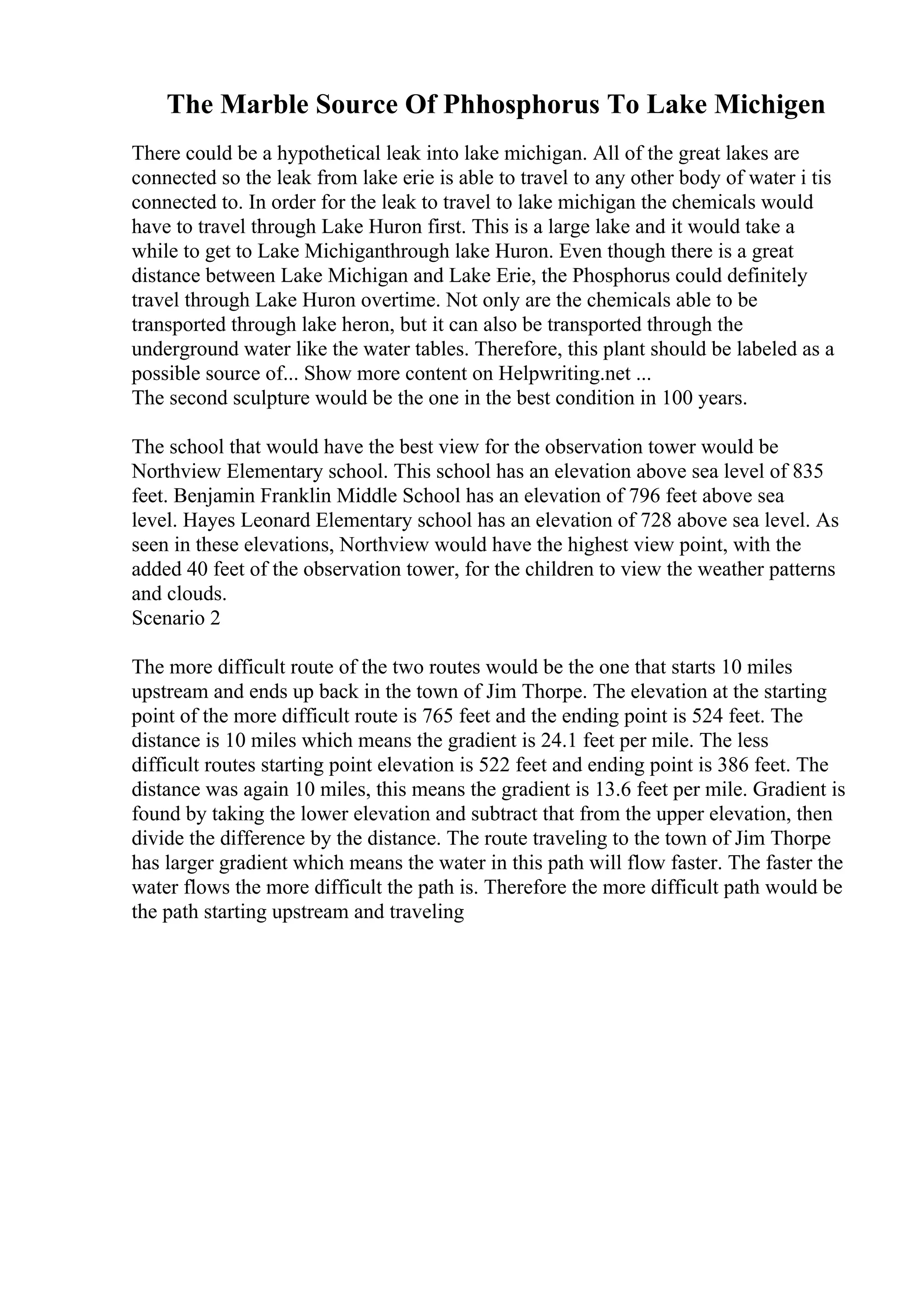 The Marble Source Of Phhosphorus To Lake Michigen
There could be a hypothetical leak into lake michigan. All of the great lakes are
connected so the leak from lake erie is able to travel to any other body of water i tis
connected to. In order for the leak to travel to lake michigan the chemicals would
have to travel through Lake Huron first. This is a large lake and it would take a
while to get to Lake Michiganthrough lake Huron. Even though there is a great
distance between Lake Michigan and Lake Erie, the Phosphorus could definitely
travel through Lake Huron overtime. Not only are the chemicals able to be
transported through lake heron, but it can also be transported through the
underground water like the water tables. Therefore, this plant should be labeled as a
possible source of... Show more content on Helpwriting.net ...
The second sculpture would be the one in the best condition in 100 years.
The school that would have the best view for the observation tower would be
Northview Elementary school. This school has an elevation above sea level of 835
feet. Benjamin Franklin Middle School has an elevation of 796 feet above sea
level. Hayes Leonard Elementary school has an elevation of 728 above sea level. As
seen in these elevations, Northview would have the highest view point, with the
added 40 feet of the observation tower, for the children to view the weather patterns
and clouds.
Scenario 2
The more difficult route of the two routes would be the one that starts 10 miles
upstream and ends up back in the town of Jim Thorpe. The elevation at the starting
point of the more difficult route is 765 feet and the ending point is 524 feet. The
distance is 10 miles which means the gradient is 24.1 feet per mile. The less
difficult routes starting point elevation is 522 feet and ending point is 386 feet. The
distance was again 10 miles, this means the gradient is 13.6 feet per mile. Gradient is
found by taking the lower elevation and subtract that from the upper elevation, then
divide the difference by the distance. The route traveling to the town of Jim Thorpe
has larger gradient which means the water in this path will flow faster. The faster the
water flows the more difficult the path is. Therefore the more difficult path would be
the path starting upstream and traveling
 