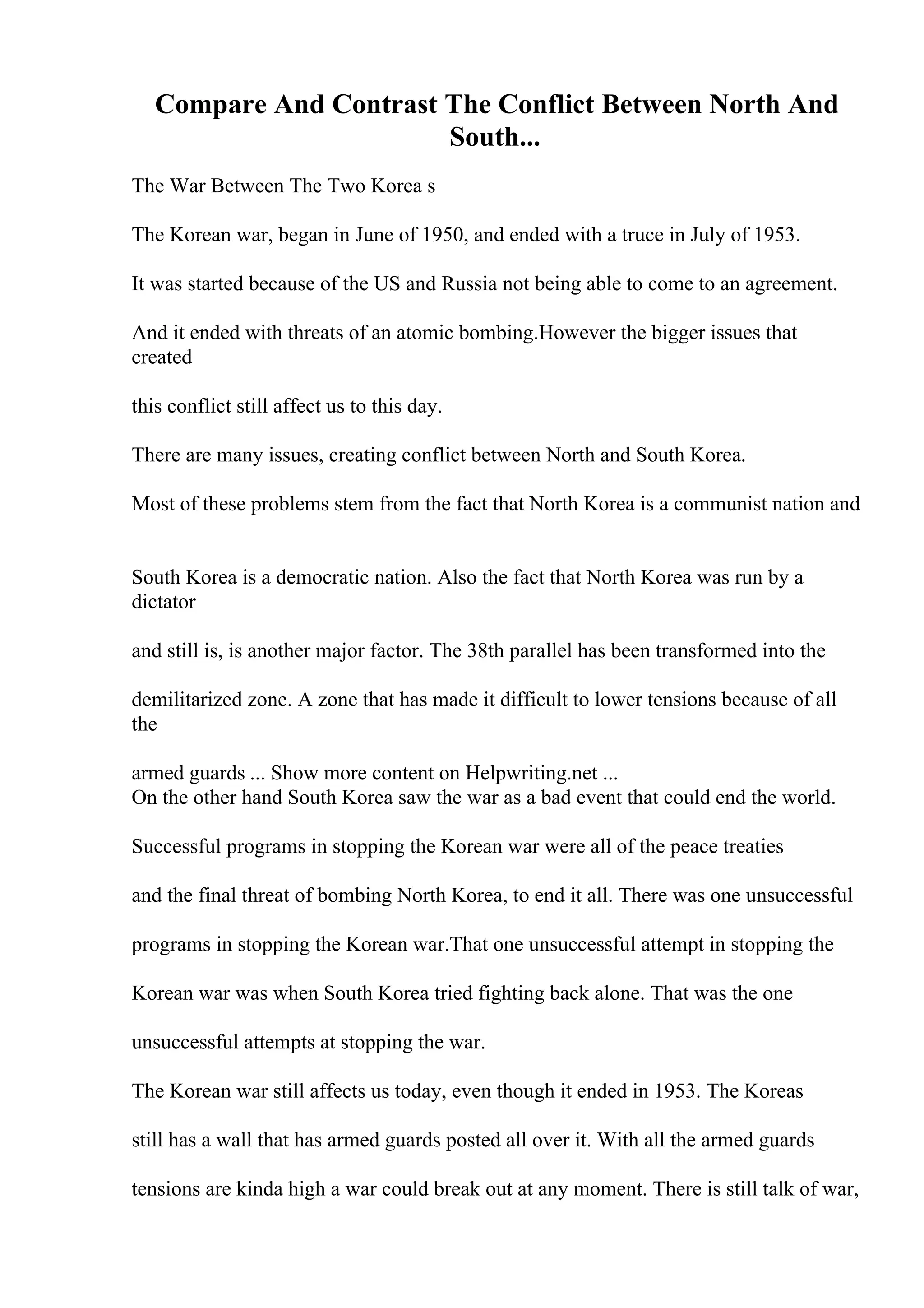 Compare And Contrast The Conflict Between North And
South...
The War Between The Two Korea s
The Korean war, began in June of 1950, and ended with a truce in July of 1953.
It was started because of the US and Russia not being able to come to an agreement.
And it ended with threats of an atomic bombing.However the bigger issues that
created
this conflict still affect us to this day.
There are many issues, creating conflict between North and South Korea.
Most of these problems stem from the fact that North Korea is a communist nation and
South Korea is a democratic nation. Also the fact that North Korea was run by a
dictator
and still is, is another major factor. The 38th parallel has been transformed into the
demilitarized zone. A zone that has made it difficult to lower tensions because of all
the
armed guards ... Show more content on Helpwriting.net ...
On the other hand South Korea saw the war as a bad event that could end the world.
Successful programs in stopping the Korean war were all of the peace treaties
and the final threat of bombing North Korea, to end it all. There was one unsuccessful
programs in stopping the Korean war.That one unsuccessful attempt in stopping the
Korean war was when South Korea tried fighting back alone. That was the one
unsuccessful attempts at stopping the war.
The Korean war still affects us today, even though it ended in 1953. The Koreas
still has a wall that has armed guards posted all over it. With all the armed guards
tensions are kinda high a war could break out at any moment. There is still talk of war,
 