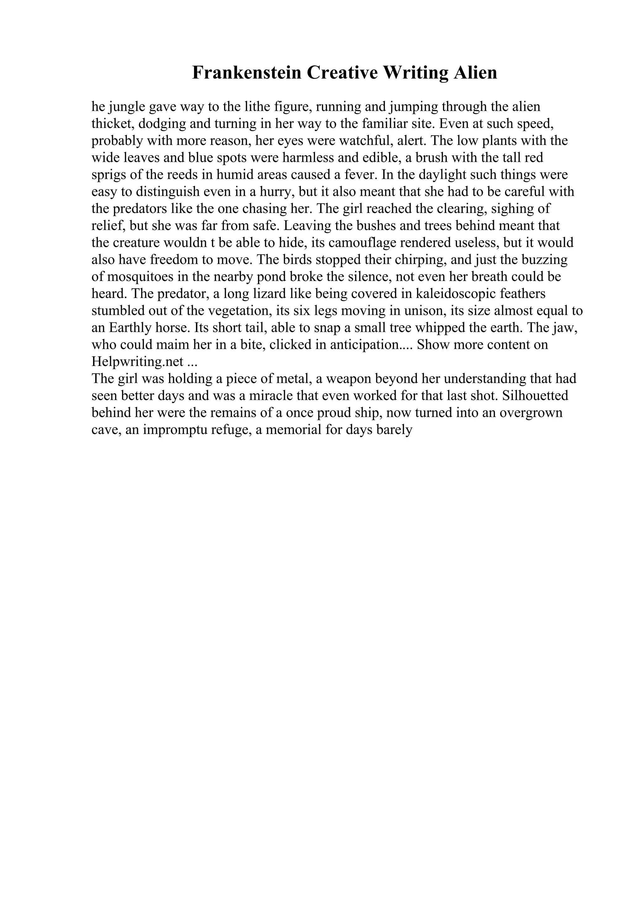 Frankenstein Creative Writing Alien
he jungle gave way to the lithe figure, running and jumping through the alien
thicket, dodging and turning in her way to the familiar site. Even at such speed,
probably with more reason, her eyes were watchful, alert. The low plants with the
wide leaves and blue spots were harmless and edible, a brush with the tall red
sprigs of the reeds in humid areas caused a fever. In the daylight such things were
easy to distinguish even in a hurry, but it also meant that she had to be careful with
the predators like the one chasing her. The girl reached the clearing, sighing of
relief, but she was far from safe. Leaving the bushes and trees behind meant that
the creature wouldn t be able to hide, its camouflage rendered useless, but it would
also have freedom to move. The birds stopped their chirping, and just the buzzing
of mosquitoes in the nearby pond broke the silence, not even her breath could be
heard. The predator, a long lizard like being covered in kaleidoscopic feathers
stumbled out of the vegetation, its six legs moving in unison, its size almost equal to
an Earthly horse. Its short tail, able to snap a small tree whipped the earth. The jaw,
who could maim her in a bite, clicked in anticipation.... Show more content on
Helpwriting.net ...
The girl was holding a piece of metal, a weapon beyond her understanding that had
seen better days and was a miracle that even worked for that last shot. Silhouetted
behind her were the remains of a once proud ship, now turned into an overgrown
cave, an impromptu refuge, a memorial for days barely
 