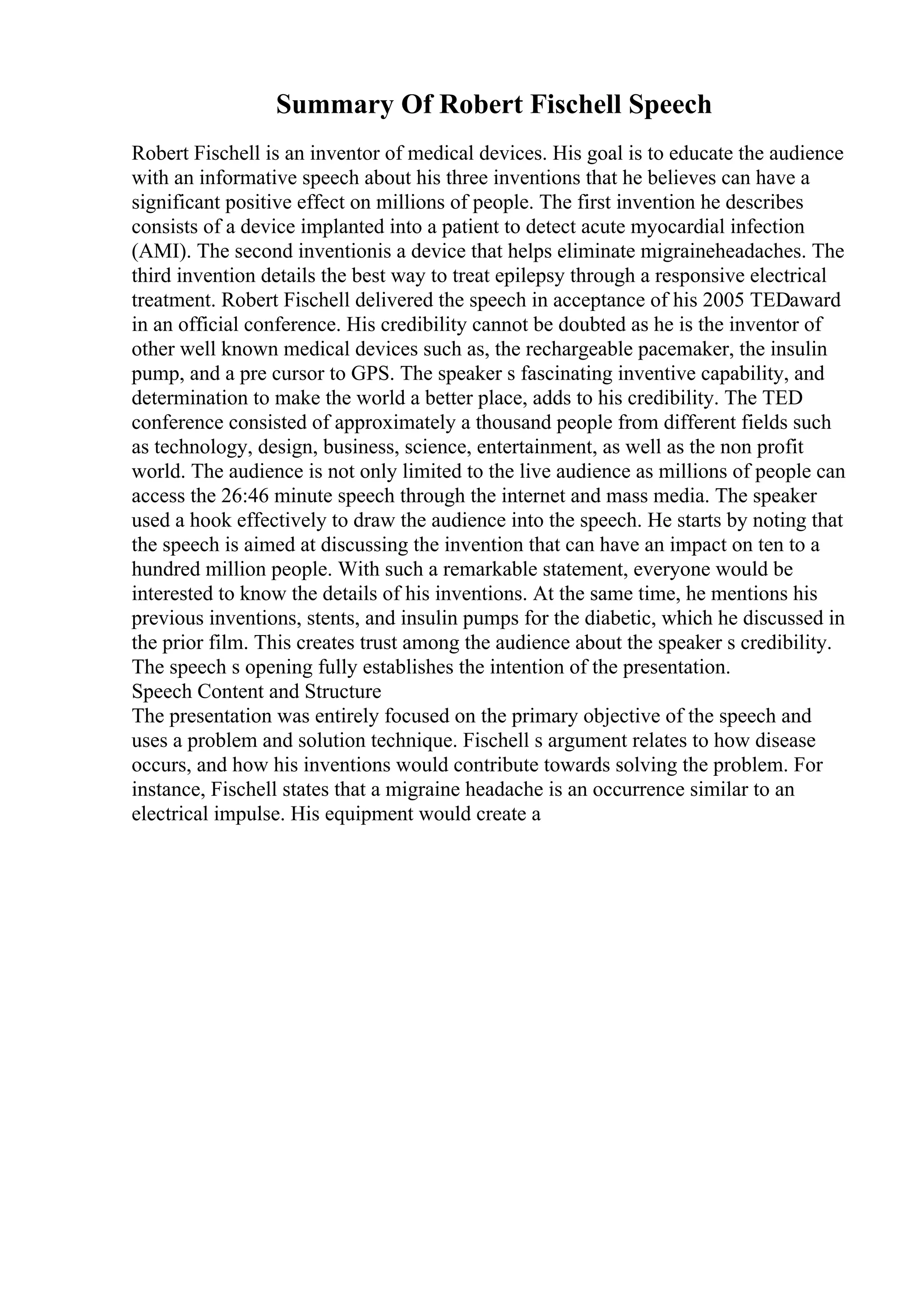 Summary Of Robert Fischell Speech
Robert Fischell is an inventor of medical devices. His goal is to educate the audience
with an informative speech about his three inventions that he believes can have a
significant positive effect on millions of people. The first invention he describes
consists of a device implanted into a patient to detect acute myocardial infection
(AMI). The second inventionis a device that helps eliminate migraineheadaches. The
third invention details the best way to treat epilepsy through a responsive electrical
treatment. Robert Fischell delivered the speech in acceptance of his 2005 TEDaward
in an official conference. His credibility cannot be doubted as he is the inventor of
other well known medical devices such as, the rechargeable pacemaker, the insulin
pump, and a pre cursor to GPS. The speaker s fascinating inventive capability, and
determination to make the world a better place, adds to his credibility. The TED
conference consisted of approximately a thousand people from different fields such
as technology, design, business, science, entertainment, as well as the non profit
world. The audience is not only limited to the live audience as millions of people can
access the 26:46 minute speech through the internet and mass media. The speaker
used a hook effectively to draw the audience into the speech. He starts by noting that
the speech is aimed at discussing the invention that can have an impact on ten to a
hundred million people. With such a remarkable statement, everyone would be
interested to know the details of his inventions. At the same time, he mentions his
previous inventions, stents, and insulin pumps for the diabetic, which he discussed in
the prior film. This creates trust among the audience about the speaker s credibility.
The speech s opening fully establishes the intention of the presentation.
Speech Content and Structure
The presentation was entirely focused on the primary objective of the speech and
uses a problem and solution technique. Fischell s argument relates to how disease
occurs, and how his inventions would contribute towards solving the problem. For
instance, Fischell states that a migraine headache is an occurrence similar to an
electrical impulse. His equipment would create a
 