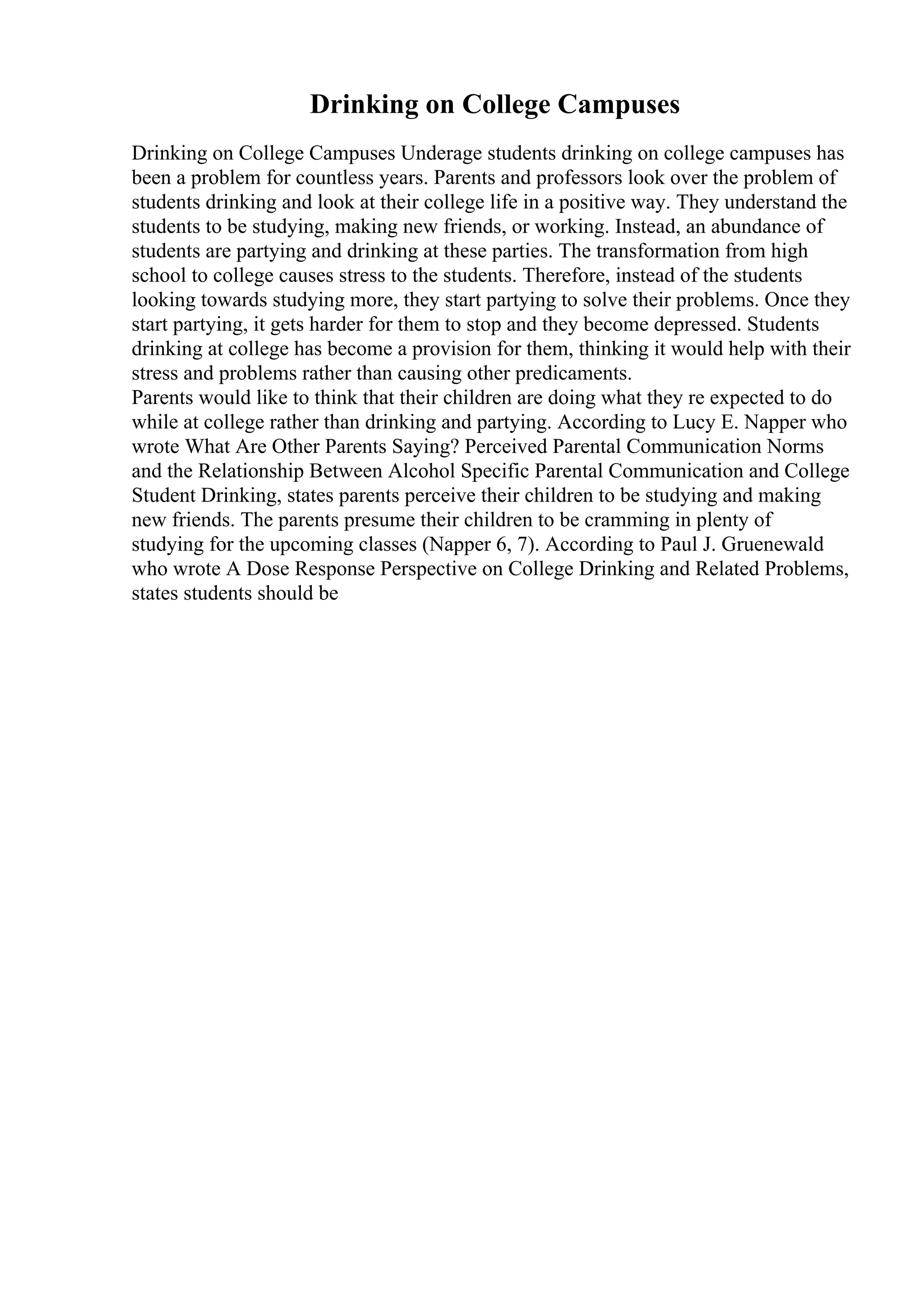 Drinking on College Campuses
Drinking on College Campuses Underage students drinking on college campuses has
been a problem for countless years. Parents and professors look over the problem of
students drinking and look at their college life in a positive way. They understand the
students to be studying, making new friends, or working. Instead, an abundance of
students are partying and drinking at these parties. The transformation from high
school to college causes stress to the students. Therefore, instead of the students
looking towards studying more, they start partying to solve their problems. Once they
start partying, it gets harder for them to stop and they become depressed. Students
drinking at college has become a provision for them, thinking it would help with their
stress and problems rather than causing other predicaments.
Parents would like to think that their children are doing what they re expected to do
while at college rather than drinking and partying. According to Lucy E. Napper who
wrote What Are Other Parents Saying? Perceived Parental Communication Norms
and the Relationship Between Alcohol Specific Parental Communication and College
Student Drinking, states parents perceive their children to be studying and making
new friends. The parents presume their children to be cramming in plenty of
studying for the upcoming classes (Napper 6, 7). According to Paul J. Gruenewald
who wrote A Dose Response Perspective on College Drinking and Related Problems,
states students should be
 