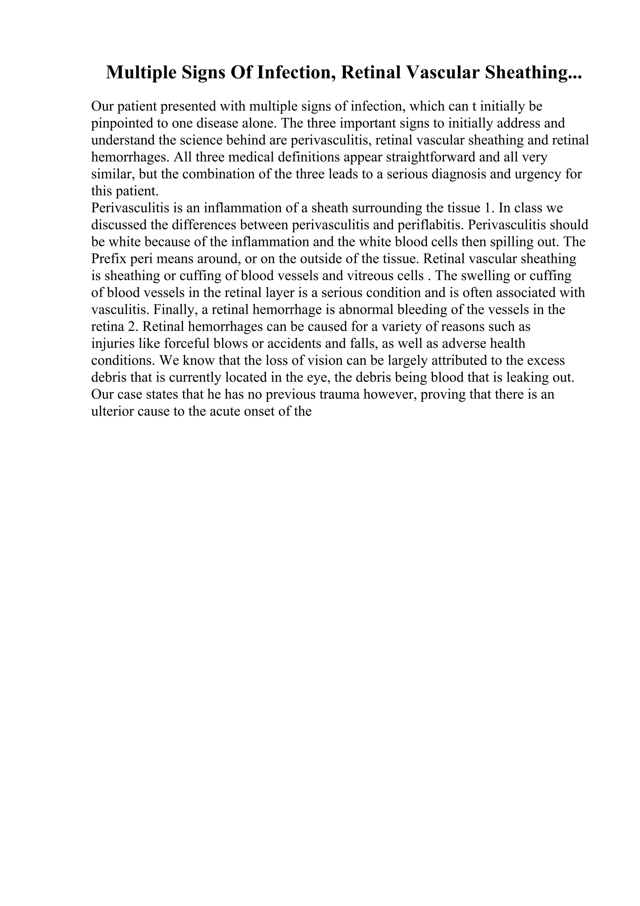 Multiple Signs Of Infection, Retinal Vascular Sheathing...
Our patient presented with multiple signs of infection, which can t initially be
pinpointed to one disease alone. The three important signs to initially address and
understand the science behind are perivasculitis, retinal vascular sheathing and retinal
hemorrhages. All three medical definitions appear straightforward and all very
similar, but the combination of the three leads to a serious diagnosis and urgency for
this patient.
Perivasculitis is an inflammation of a sheath surrounding the tissue 1. In class we
discussed the differences between perivasculitis and periflabitis. Perivasculitis should
be white because of the inflammation and the white blood cells then spilling out. The
Prefix peri means around, or on the outside of the tissue. Retinal vascular sheathing
is sheathing or cuffing of blood vessels and vitreous cells . The swelling or cuffing
of blood vessels in the retinal layer is a serious condition and is often associated with
vasculitis. Finally, a retinal hemorrhage is abnormal bleeding of the vessels in the
retina 2. Retinal hemorrhages can be caused for a variety of reasons such as
injuries like forceful blows or accidents and falls, as well as adverse health
conditions. We know that the loss of vision can be largely attributed to the excess
debris that is currently located in the eye, the debris being blood that is leaking out.
Our case states that he has no previous trauma however, proving that there is an
ulterior cause to the acute onset of the
 