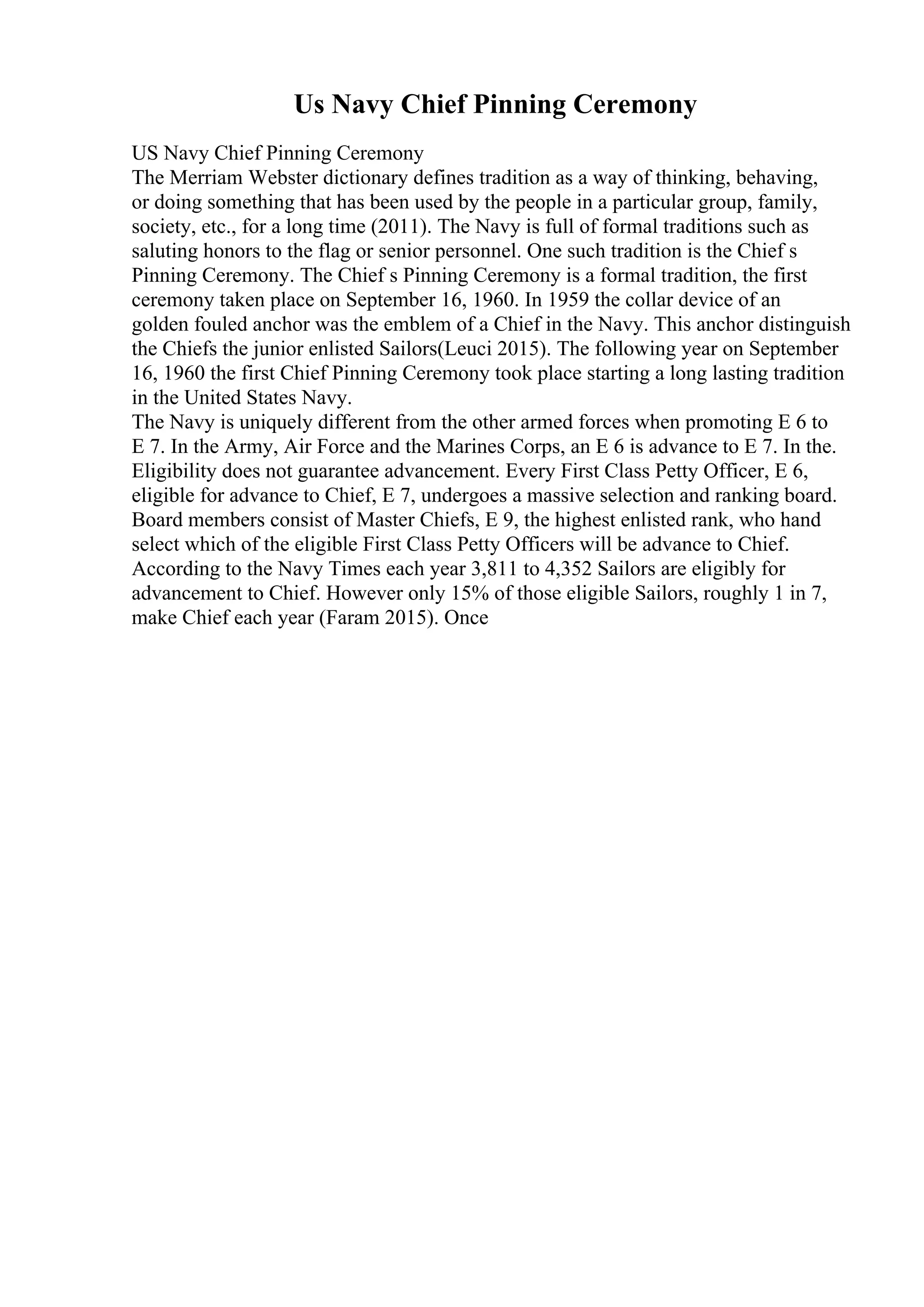 Us Navy Chief Pinning Ceremony
US Navy Chief Pinning Ceremony
The Merriam Webster dictionary defines tradition as a way of thinking, behaving,
or doing something that has been used by the people in a particular group, family,
society, etc., for a long time (2011). The Navy is full of formal traditions such as
saluting honors to the flag or senior personnel. One such tradition is the Chief s
Pinning Ceremony. The Chief s Pinning Ceremony is a formal tradition, the first
ceremony taken place on September 16, 1960. In 1959 the collar device of an
golden fouled anchor was the emblem of a Chief in the Navy. This anchor distinguish
the Chiefs the junior enlisted Sailors(Leuci 2015). The following year on September
16, 1960 the first Chief Pinning Ceremony took place starting a long lasting tradition
in the United States Navy.
The Navy is uniquely different from the other armed forces when promoting E 6 to
E 7. In the Army, Air Force and the Marines Corps, an E 6 is advance to E 7. In the.
Eligibility does not guarantee advancement. Every First Class Petty Officer, E 6,
eligible for advance to Chief, E 7, undergoes a massive selection and ranking board.
Board members consist of Master Chiefs, E 9, the highest enlisted rank, who hand
select which of the eligible First Class Petty Officers will be advance to Chief.
According to the Navy Times each year 3,811 to 4,352 Sailors are eligibly for
advancement to Chief. However only 15% of those eligible Sailors, roughly 1 in 7,
make Chief each year (Faram 2015). Once
 