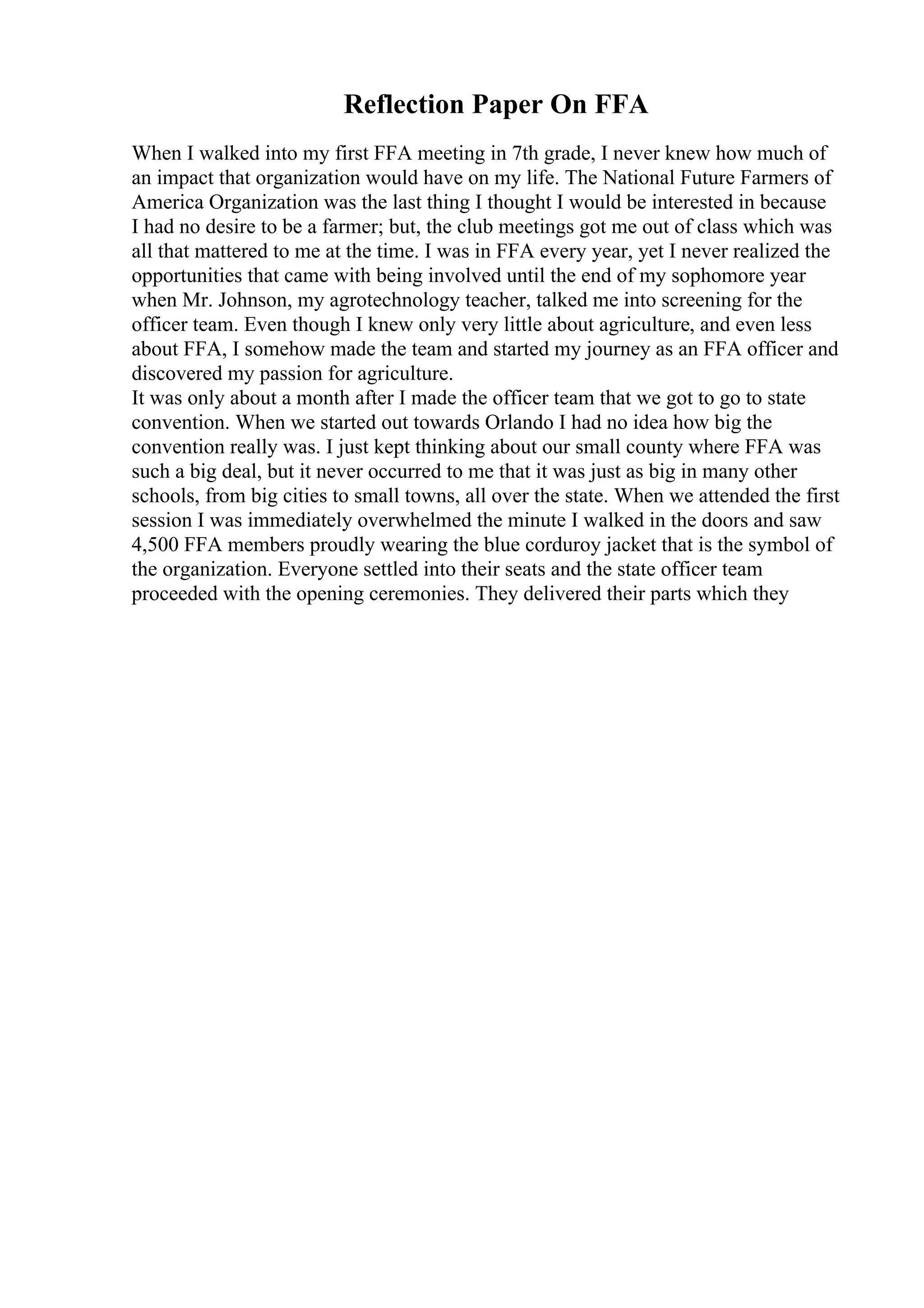 Reflection Paper On FFA
When I walked into my first FFA meeting in 7th grade, I never knew how much of
an impact that organization would have on my life. The National Future Farmers of
America Organization was the last thing I thought I would be interested in because
I had no desire to be a farmer; but, the club meetings got me out of class which was
all that mattered to me at the time. I was in FFA every year, yet I never realized the
opportunities that came with being involved until the end of my sophomore year
when Mr. Johnson, my agrotechnology teacher, talked me into screening for the
officer team. Even though I knew only very little about agriculture, and even less
about FFA, I somehow made the team and started my journey as an FFA officer and
discovered my passion for agriculture.
It was only about a month after I made the officer team that we got to go to state
convention. When we started out towards Orlando I had no idea how big the
convention really was. I just kept thinking about our small county where FFA was
such a big deal, but it never occurred to me that it was just as big in many other
schools, from big cities to small towns, all over the state. When we attended the first
session I was immediately overwhelmed the minute I walked in the doors and saw
4,500 FFA members proudly wearing the blue corduroy jacket that is the symbol of
the organization. Everyone settled into their seats and the state officer team
proceeded with the opening ceremonies. They delivered their parts which they
 