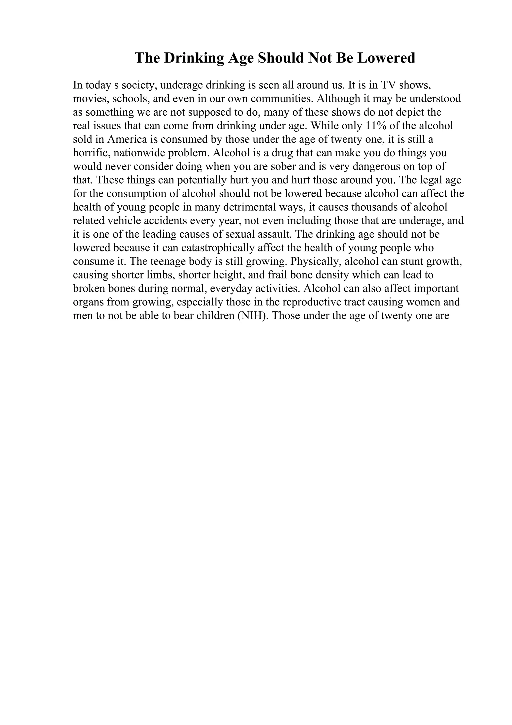 The Drinking Age Should Not Be Lowered
In today s society, underage drinking is seen all around us. It is in TV shows,
movies, schools, and even in our own communities. Although it may be understood
as something we are not supposed to do, many of these shows do not depict the
real issues that can come from drinking under age. While only 11% of the alcohol
sold in America is consumed by those under the age of twenty one, it is still a
horrific, nationwide problem. Alcohol is a drug that can make you do things you
would never consider doing when you are sober and is very dangerous on top of
that. These things can potentially hurt you and hurt those around you. The legal age
for the consumption of alcohol should not be lowered because alcohol can affect the
health of young people in many detrimental ways, it causes thousands of alcohol
related vehicle accidents every year, not even including those that are underage, and
it is one of the leading causes of sexual assault. The drinking age should not be
lowered because it can catastrophically affect the health of young people who
consume it. The teenage body is still growing. Physically, alcohol can stunt growth,
causing shorter limbs, shorter height, and frail bone density which can lead to
broken bones during normal, everyday activities. Alcohol can also affect important
organs from growing, especially those in the reproductive tract causing women and
men to not be able to bear children (NIH). Those under the age of twenty one are
 