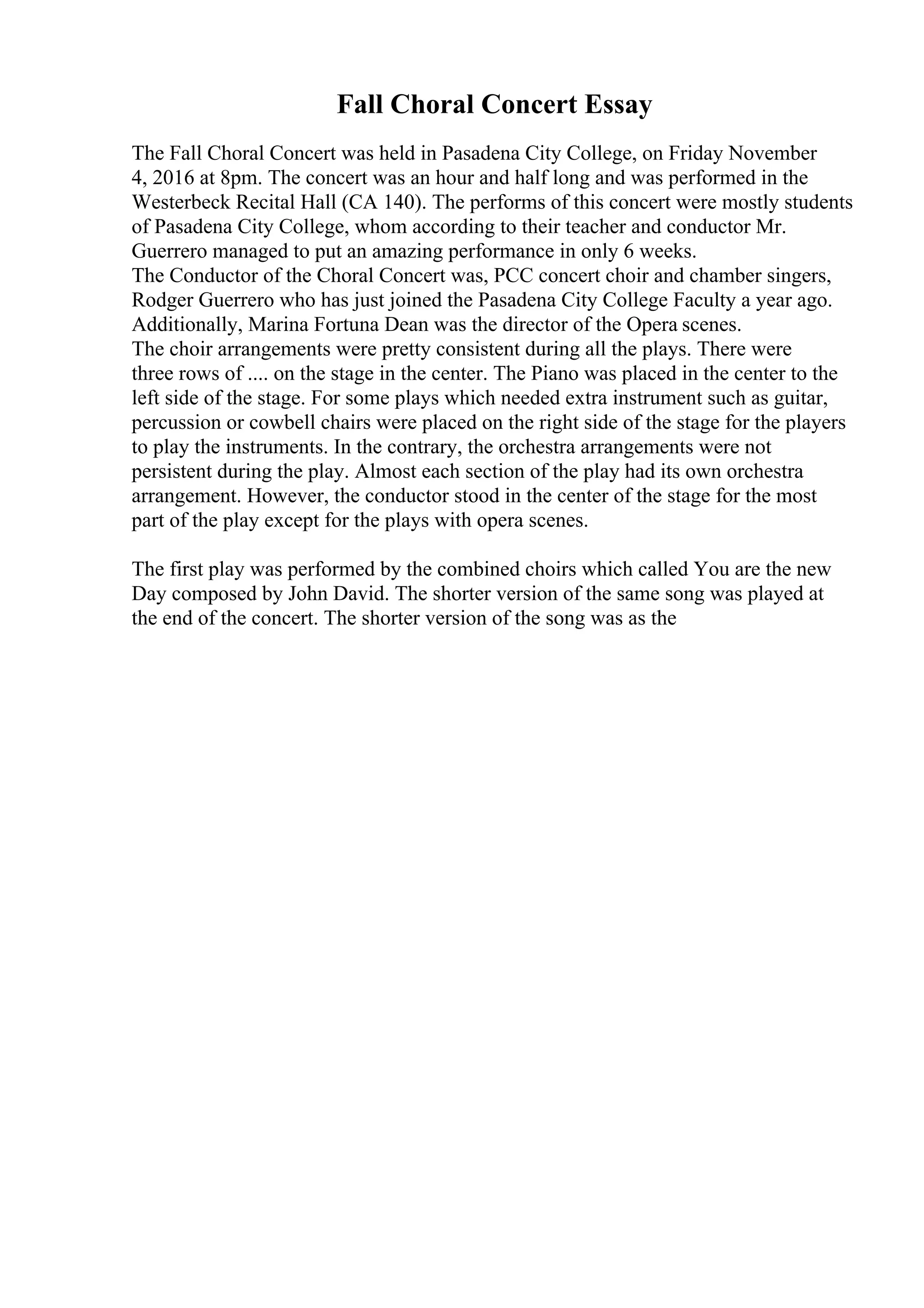 Fall Choral Concert Essay
The Fall Choral Concert was held in Pasadena City College, on Friday November
4, 2016 at 8pm. The concert was an hour and half long and was performed in the
Westerbeck Recital Hall (CA 140). The performs of this concert were mostly students
of Pasadena City College, whom according to their teacher and conductor Mr.
Guerrero managed to put an amazing performance in only 6 weeks.
The Conductor of the Choral Concert was, PCC concert choir and chamber singers,
Rodger Guerrero who has just joined the Pasadena City College Faculty a year ago.
Additionally, Marina Fortuna Dean was the director of the Opera scenes.
The choir arrangements were pretty consistent during all the plays. There were
three rows of .... on the stage in the center. The Piano was placed in the center to the
left side of the stage. For some plays which needed extra instrument such as guitar,
percussion or cowbell chairs were placed on the right side of the stage for the players
to play the instruments. In the contrary, the orchestra arrangements were not
persistent during the play. Almost each section of the play had its own orchestra
arrangement. However, the conductor stood in the center of the stage for the most
part of the play except for the plays with opera scenes.
The first play was performed by the combined choirs which called You are the new
Day composed by John David. The shorter version of the same song was played at
the end of the concert. The shorter version of the song was as the
 