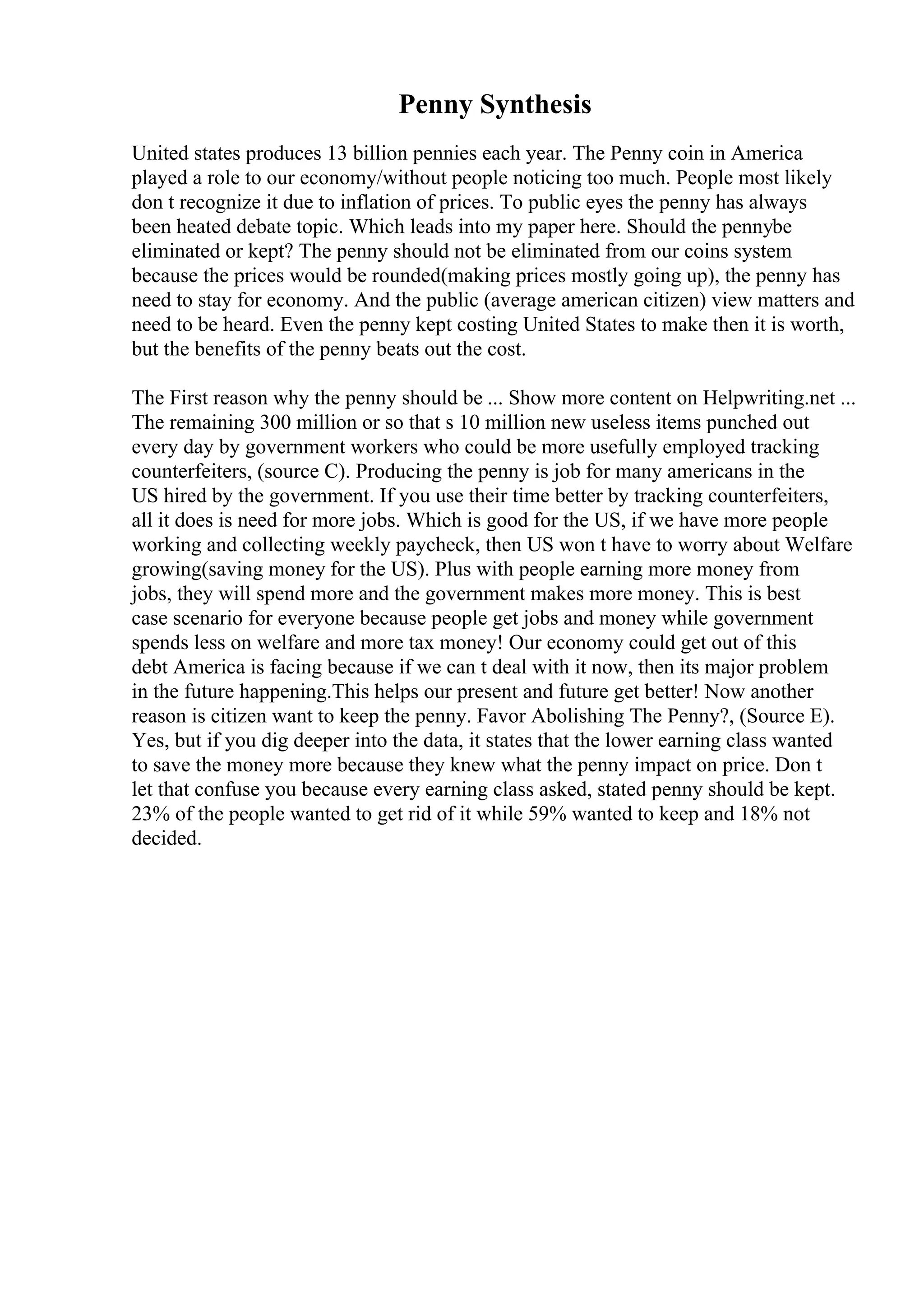 Penny Synthesis
United states produces 13 billion pennies each year. The Penny coin in America
played a role to our economy/without people noticing too much. People most likely
don t recognize it due to inflation of prices. To public eyes the penny has always
been heated debate topic. Which leads into my paper here. Should the pennybe
eliminated or kept? The penny should not be eliminated from our coins system
because the prices would be rounded(making prices mostly going up), the penny has
need to stay for economy. And the public (average american citizen) view matters and
need to be heard. Even the penny kept costing United States to make then it is worth,
but the benefits of the penny beats out the cost.
The First reason why the penny should be ... Show more content on Helpwriting.net ...
The remaining 300 million or so that s 10 million new useless items punched out
every day by government workers who could be more usefully employed tracking
counterfeiters, (source C). Producing the penny is job for many americans in the
US hired by the government. If you use their time better by tracking counterfeiters,
all it does is need for more jobs. Which is good for the US, if we have more people
working and collecting weekly paycheck, then US won t have to worry about Welfare
growing(saving money for the US). Plus with people earning more money from
jobs, they will spend more and the government makes more money. This is best
case scenario for everyone because people get jobs and money while government
spends less on welfare and more tax money! Our economy could get out of this
debt America is facing because if we can t deal with it now, then its major problem
in the future happening.This helps our present and future get better! Now another
reason is citizen want to keep the penny. Favor Abolishing The Penny?, (Source E).
Yes, but if you dig deeper into the data, it states that the lower earning class wanted
to save the money more because they knew what the penny impact on price. Don t
let that confuse you because every earning class asked, stated penny should be kept.
23% of the people wanted to get rid of it while 59% wanted to keep and 18% not
decided.
 