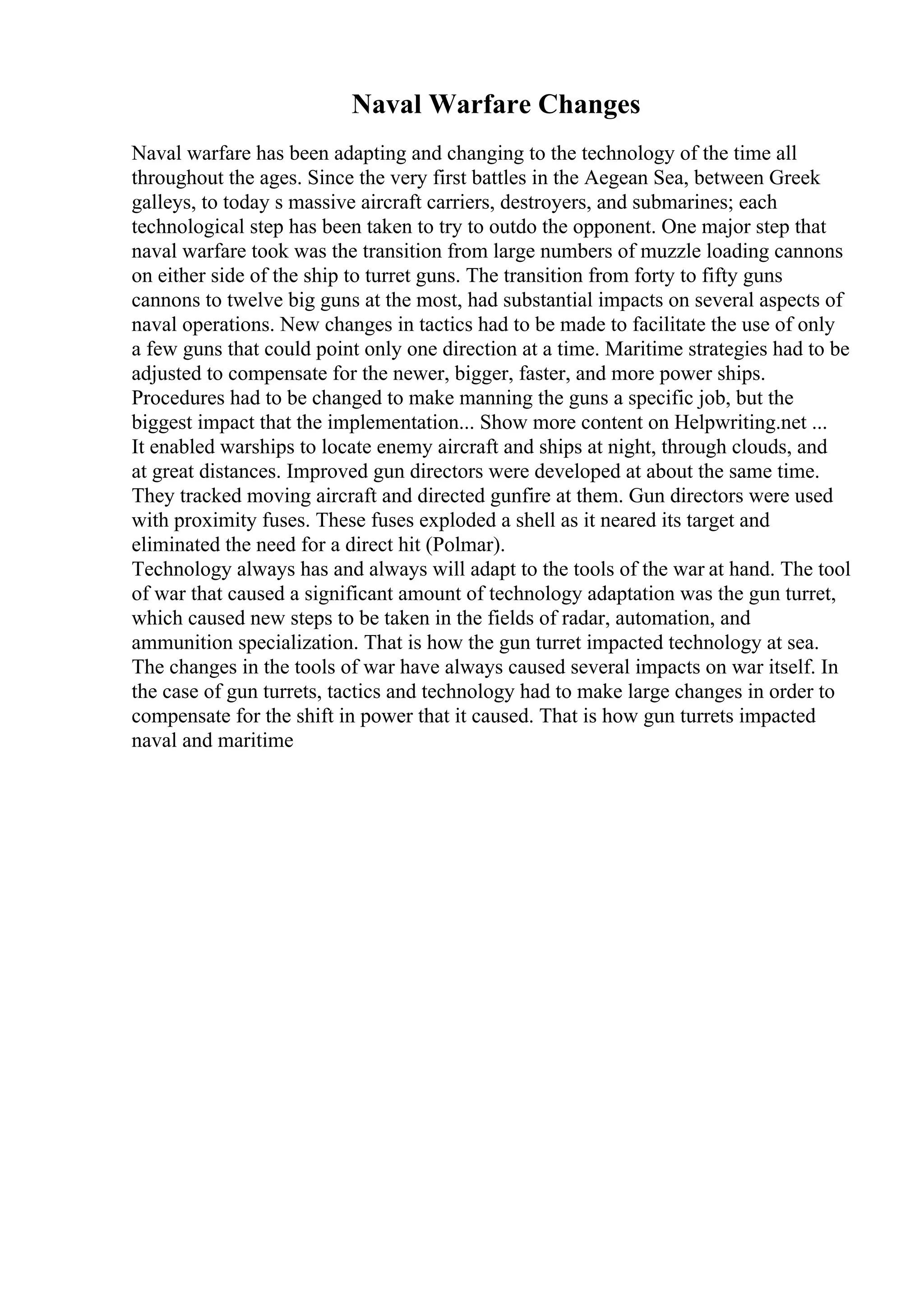 Naval Warfare Changes
Naval warfare has been adapting and changing to the technology of the time all
throughout the ages. Since the very first battles in the Aegean Sea, between Greek
galleys, to today s massive aircraft carriers, destroyers, and submarines; each
technological step has been taken to try to outdo the opponent. One major step that
naval warfare took was the transition from large numbers of muzzle loading cannons
on either side of the ship to turret guns. The transition from forty to fifty guns
cannons to twelve big guns at the most, had substantial impacts on several aspects of
naval operations. New changes in tactics had to be made to facilitate the use of only
a few guns that could point only one direction at a time. Maritime strategies had to be
adjusted to compensate for the newer, bigger, faster, and more power ships.
Procedures had to be changed to make manning the guns a specific job, but the
biggest impact that the implementation... Show more content on Helpwriting.net ...
It enabled warships to locate enemy aircraft and ships at night, through clouds, and
at great distances. Improved gun directors were developed at about the same time.
They tracked moving aircraft and directed gunfire at them. Gun directors were used
with proximity fuses. These fuses exploded a shell as it neared its target and
eliminated the need for a direct hit (Polmar).
Technology always has and always will adapt to the tools of the war at hand. The tool
of war that caused a significant amount of technology adaptation was the gun turret,
which caused new steps to be taken in the fields of radar, automation, and
ammunition specialization. That is how the gun turret impacted technology at sea.
The changes in the tools of war have always caused several impacts on war itself. In
the case of gun turrets, tactics and technology had to make large changes in order to
compensate for the shift in power that it caused. That is how gun turrets impacted
naval and maritime
 