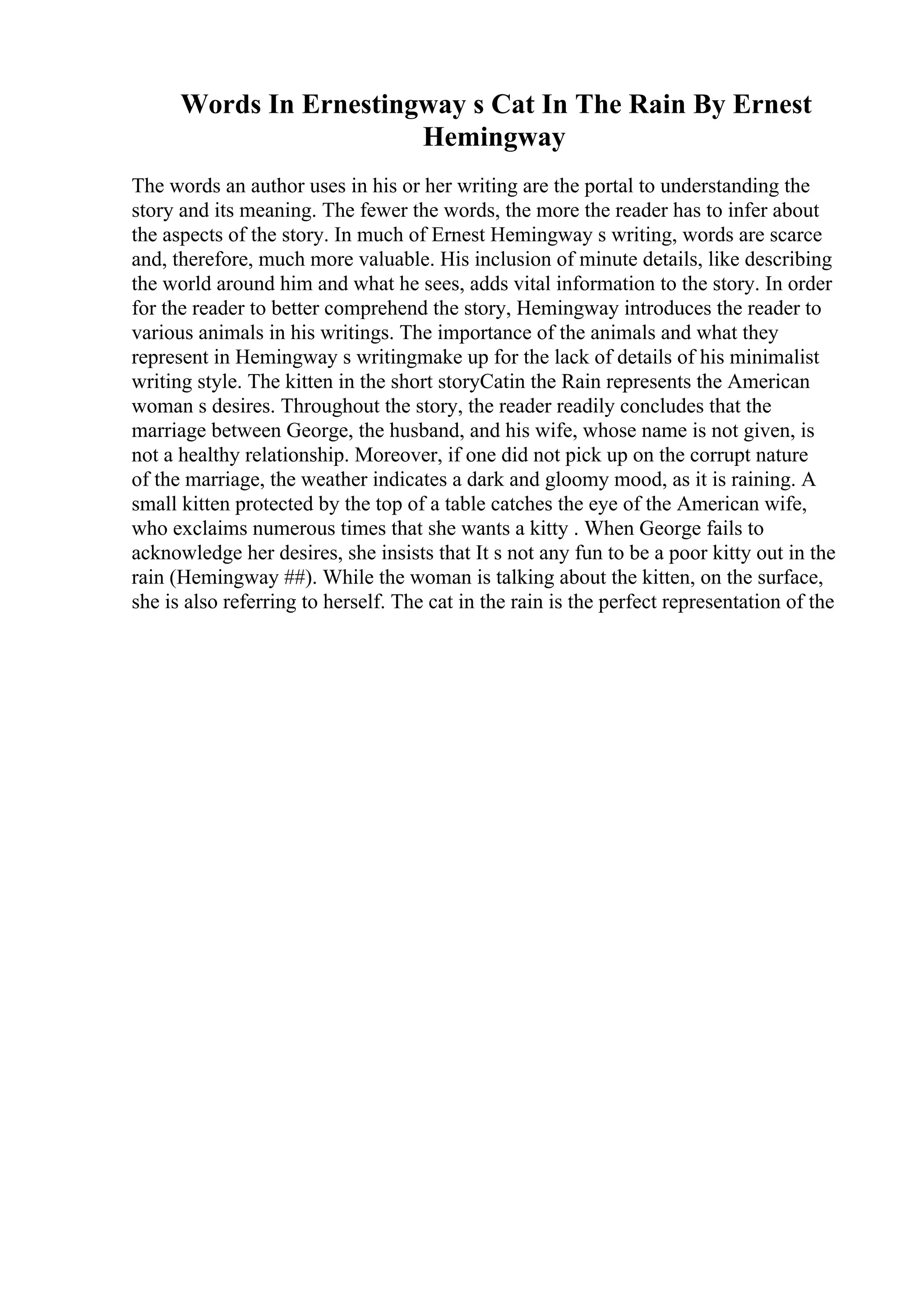 Words In Ernestingway s Cat In The Rain By Ernest
Hemingway
The words an author uses in his or her writing are the portal to understanding the
story and its meaning. The fewer the words, the more the reader has to infer about
the aspects of the story. In much of Ernest Hemingway s writing, words are scarce
and, therefore, much more valuable. His inclusion of minute details, like describing
the world around him and what he sees, adds vital information to the story. In order
for the reader to better comprehend the story, Hemingway introduces the reader to
various animals in his writings. The importance of the animals and what they
represent in Hemingway s writingmake up for the lack of details of his minimalist
writing style. The kitten in the short storyCatin the Rain represents the American
woman s desires. Throughout the story, the reader readily concludes that the
marriage between George, the husband, and his wife, whose name is not given, is
not a healthy relationship. Moreover, if one did not pick up on the corrupt nature
of the marriage, the weather indicates a dark and gloomy mood, as it is raining. A
small kitten protected by the top of a table catches the eye of the American wife,
who exclaims numerous times that she wants a kitty . When George fails to
acknowledge her desires, she insists that It s not any fun to be a poor kitty out in the
rain (Hemingway ##). While the woman is talking about the kitten, on the surface,
she is also referring to herself. The cat in the rain is the perfect representation of the
 