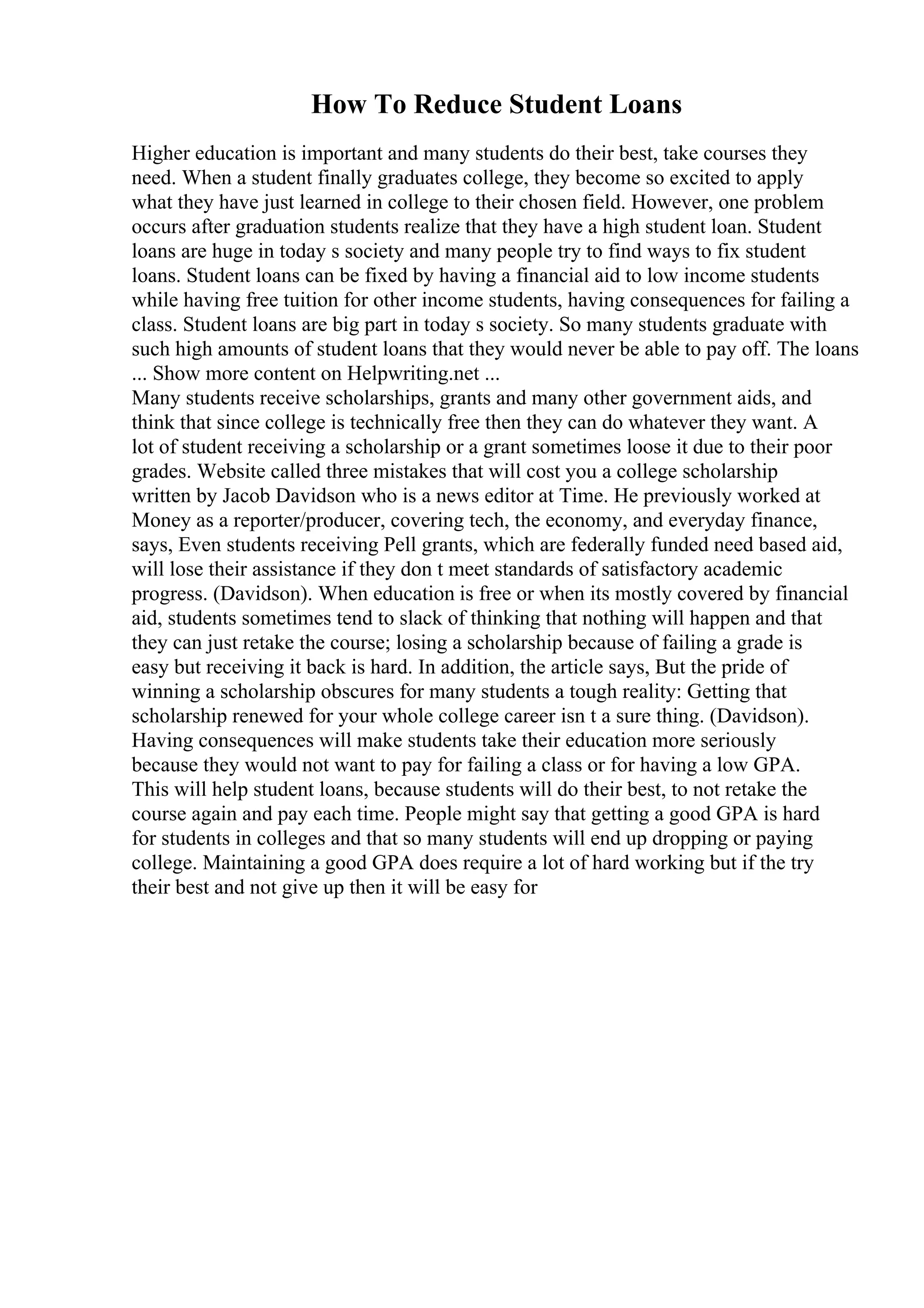 How To Reduce Student Loans
Higher education is important and many students do their best, take courses they
need. When a student finally graduates college, they become so excited to apply
what they have just learned in college to their chosen field. However, one problem
occurs after graduation students realize that they have a high student loan. Student
loans are huge in today s society and many people try to find ways to fix student
loans. Student loans can be fixed by having a financial aid to low income students
while having free tuition for other income students, having consequences for failing a
class. Student loans are big part in today s society. So many students graduate with
such high amounts of student loans that they would never be able to pay off. The loans
... Show more content on Helpwriting.net ...
Many students receive scholarships, grants and many other government aids, and
think that since college is technically free then they can do whatever they want. A
lot of student receiving a scholarship or a grant sometimes loose it due to their poor
grades. Website called three mistakes that will cost you a college scholarship
written by Jacob Davidson who is a news editor at Time. He previously worked at
Money as a reporter/producer, covering tech, the economy, and everyday finance,
says, Even students receiving Pell grants, which are federally funded need based aid,
will lose their assistance if they don t meet standards of satisfactory academic
progress. (Davidson). When education is free or when its mostly covered by financial
aid, students sometimes tend to slack of thinking that nothing will happen and that
they can just retake the course; losing a scholarship because of failing a grade is
easy but receiving it back is hard. In addition, the article says, But the pride of
winning a scholarship obscures for many students a tough reality: Getting that
scholarship renewed for your whole college career isn t a sure thing. (Davidson).
Having consequences will make students take their education more seriously
because they would not want to pay for failing a class or for having a low GPA.
This will help student loans, because students will do their best, to not retake the
course again and pay each time. People might say that getting a good GPA is hard
for students in colleges and that so many students will end up dropping or paying
college. Maintaining a good GPA does require a lot of hard working but if the try
their best and not give up then it will be easy for
 