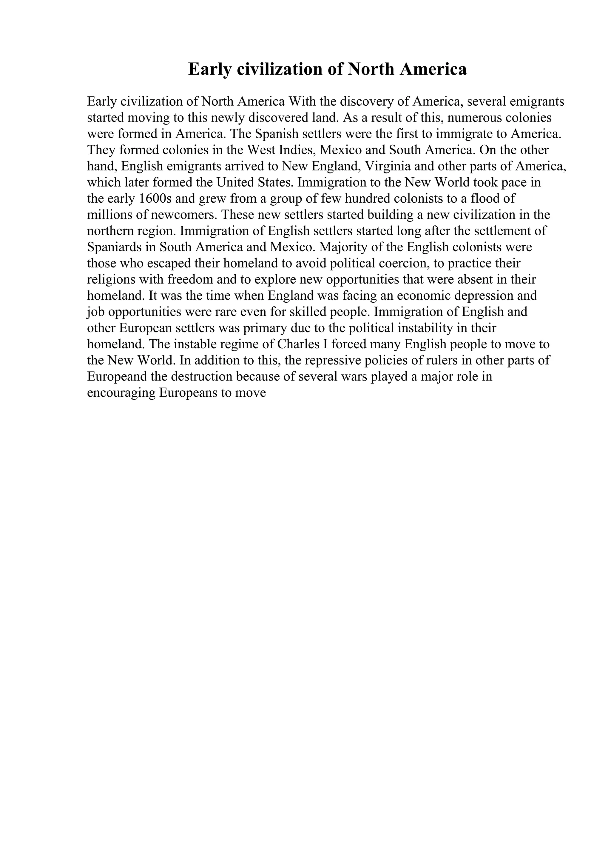 Early civilization of North America
Early civilization of North America With the discovery of America, several emigrants
started moving to this newly discovered land. As a result of this, numerous colonies
were formed in America. The Spanish settlers were the first to immigrate to America.
They formed colonies in the West Indies, Mexico and South America. On the other
hand, English emigrants arrived to New England, Virginia and other parts of America,
which later formed the United States. Immigration to the New World took pace in
the early 1600s and grew from a group of few hundred colonists to a flood of
millions of newcomers. These new settlers started building a new civilization in the
northern region. Immigration of English settlers started long after the settlement of
Spaniards in South America and Mexico. Majority of the English colonists were
those who escaped their homeland to avoid political coercion, to practice their
religions with freedom and to explore new opportunities that were absent in their
homeland. It was the time when England was facing an economic depression and
job opportunities were rare even for skilled people. Immigration of English and
other European settlers was primary due to the political instability in their
homeland. The instable regime of Charles I forced many English people to move to
the New World. In addition to this, the repressive policies of rulers in other parts of
Europeand the destruction because of several wars played a major role in
encouraging Europeans to move
 