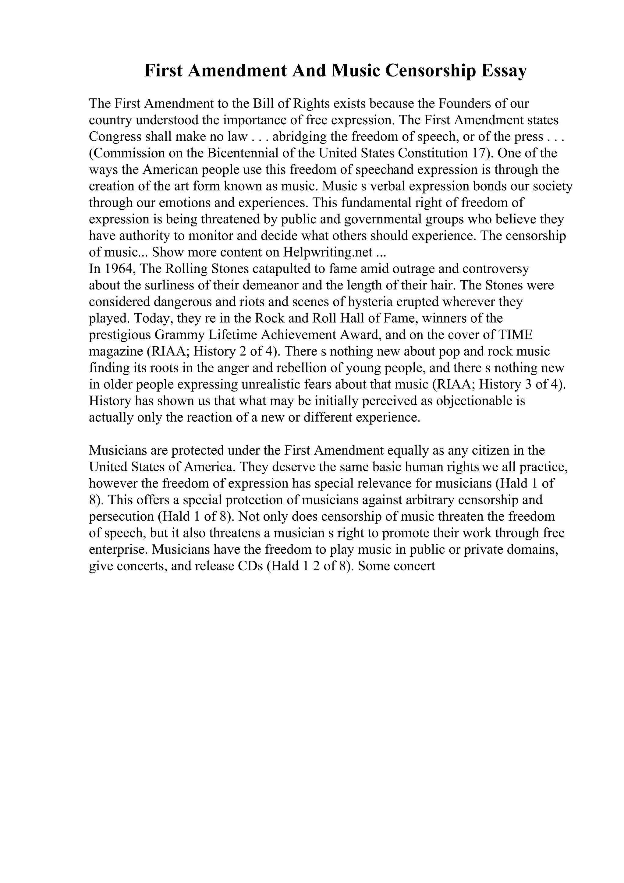 First Amendment And Music Censorship Essay
The First Amendment to the Bill of Rights exists because the Founders of our
country understood the importance of free expression. The First Amendment states
Congress shall make no law . . . abridging the freedom of speech, or of the press . . .
(Commission on the Bicentennial of the United States Constitution 17). One of the
ways the American people use this freedom of speechand expression is through the
creation of the art form known as music. Music s verbal expression bonds our society
through our emotions and experiences. This fundamental right of freedom of
expression is being threatened by public and governmental groups who believe they
have authority to monitor and decide what others should experience. The censorship
of music... Show more content on Helpwriting.net ...
In 1964, The Rolling Stones catapulted to fame amid outrage and controversy
about the surliness of their demeanor and the length of their hair. The Stones were
considered dangerous and riots and scenes of hysteria erupted wherever they
played. Today, they re in the Rock and Roll Hall of Fame, winners of the
prestigious Grammy Lifetime Achievement Award, and on the cover of TIME
magazine (RIAA; History 2 of 4). There s nothing new about pop and rock music
finding its roots in the anger and rebellion of young people, and there s nothing new
in older people expressing unrealistic fears about that music (RIAA; History 3 of 4).
History has shown us that what may be initially perceived as objectionable is
actually only the reaction of a new or different experience.
Musicians are protected under the First Amendment equally as any citizen in the
United States of America. They deserve the same basic human rights we all practice,
however the freedom of expression has special relevance for musicians (Hald 1 of
8). This offers a special protection of musicians against arbitrary censorship and
persecution (Hald 1 of 8). Not only does censorship of music threaten the freedom
of speech, but it also threatens a musician s right to promote their work through free
enterprise. Musicians have the freedom to play music in public or private domains,
give concerts, and release CDs (Hald 1 2 of 8). Some concert
 