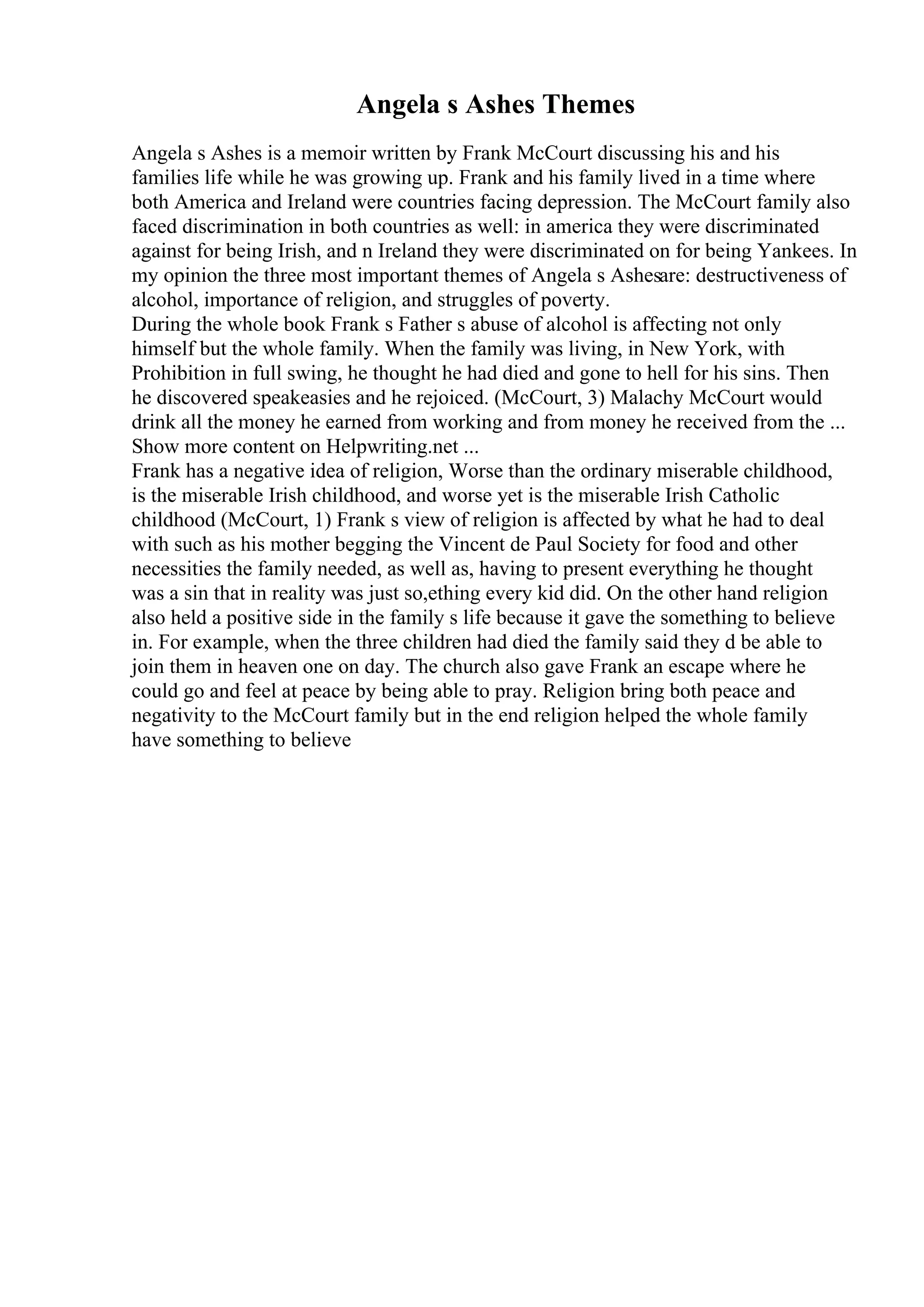 Angela s Ashes Themes
Angela s Ashes is a memoir written by Frank McCourt discussing his and his
families life while he was growing up. Frank and his family lived in a time where
both America and Ireland were countries facing depression. The McCourt family also
faced discrimination in both countries as well: in america they were discriminated
against for being Irish, and n Ireland they were discriminated on for being Yankees. In
my opinion the three most important themes of Angela s Ashesare: destructiveness of
alcohol, importance of religion, and struggles of poverty.
During the whole book Frank s Father s abuse of alcohol is affecting not only
himself but the whole family. When the family was living, in New York, with
Prohibition in full swing, he thought he had died and gone to hell for his sins. Then
he discovered speakeasies and he rejoiced. (McCourt, 3) Malachy McCourt would
drink all the money he earned from working and from money he received from the ...
Show more content on Helpwriting.net ...
Frank has a negative idea of religion, Worse than the ordinary miserable childhood,
is the miserable Irish childhood, and worse yet is the miserable Irish Catholic
childhood (McCourt, 1) Frank s view of religion is affected by what he had to deal
with such as his mother begging the Vincent de Paul Society for food and other
necessities the family needed, as well as, having to present everything he thought
was a sin that in reality was just so,ething every kid did. On the other hand religion
also held a positive side in the family s life because it gave the something to believe
in. For example, when the three children had died the family said they d be able to
join them in heaven one on day. The church also gave Frank an escape where he
could go and feel at peace by being able to pray. Religion bring both peace and
negativity to the McCourt family but in the end religion helped the whole family
have something to believe
 