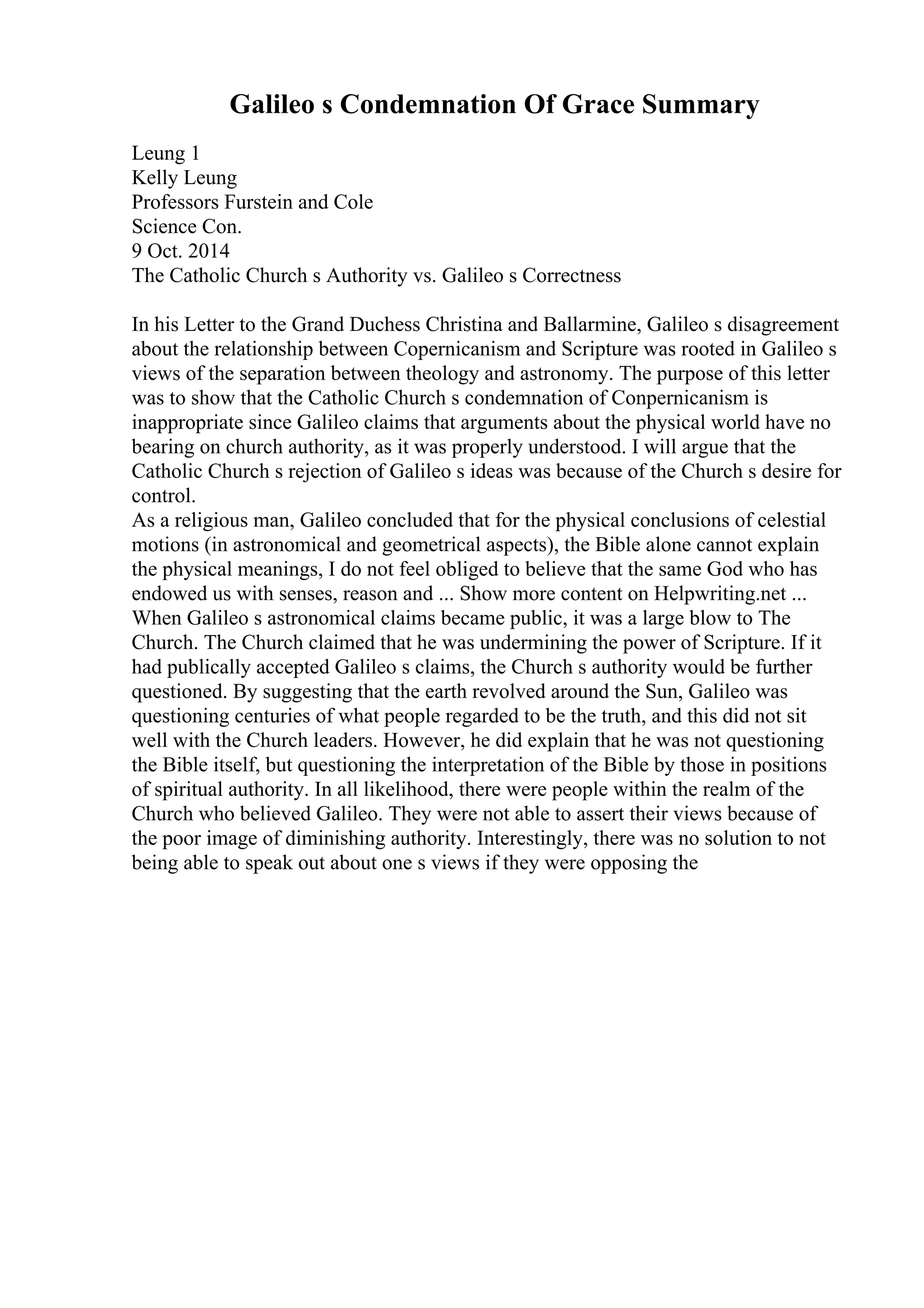 Galileo s Condemnation Of Grace Summary
Leung 1
Kelly Leung
Professors Furstein and Cole
Science Con.
9 Oct. 2014
The Catholic Church s Authority vs. Galileo s Correctness
In his Letter to the Grand Duchess Christina and Ballarmine, Galileo s disagreement
about the relationship between Copernicanism and Scripture was rooted in Galileo s
views of the separation between theology and astronomy. The purpose of this letter
was to show that the Catholic Church s condemnation of Conpernicanism is
inappropriate since Galileo claims that arguments about the physical world have no
bearing on church authority, as it was properly understood. I will argue that the
Catholic Church s rejection of Galileo s ideas was because of the Church s desire for
control.
As a religious man, Galileo concluded that for the physical conclusions of celestial
motions (in astronomical and geometrical aspects), the Bible alone cannot explain
the physical meanings, I do not feel obliged to believe that the same God who has
endowed us with senses, reason and ... Show more content on Helpwriting.net ...
When Galileo s astronomical claims became public, it was a large blow to The
Church. The Church claimed that he was undermining the power of Scripture. If it
had publically accepted Galileo s claims, the Church s authority would be further
questioned. By suggesting that the earth revolved around the Sun, Galileo was
questioning centuries of what people regarded to be the truth, and this did not sit
well with the Church leaders. However, he did explain that he was not questioning
the Bible itself, but questioning the interpretation of the Bible by those in positions
of spiritual authority. In all likelihood, there were people within the realm of the
Church who believed Galileo. They were not able to assert their views because of
the poor image of diminishing authority. Interestingly, there was no solution to not
being able to speak out about one s views if they were opposing the
 