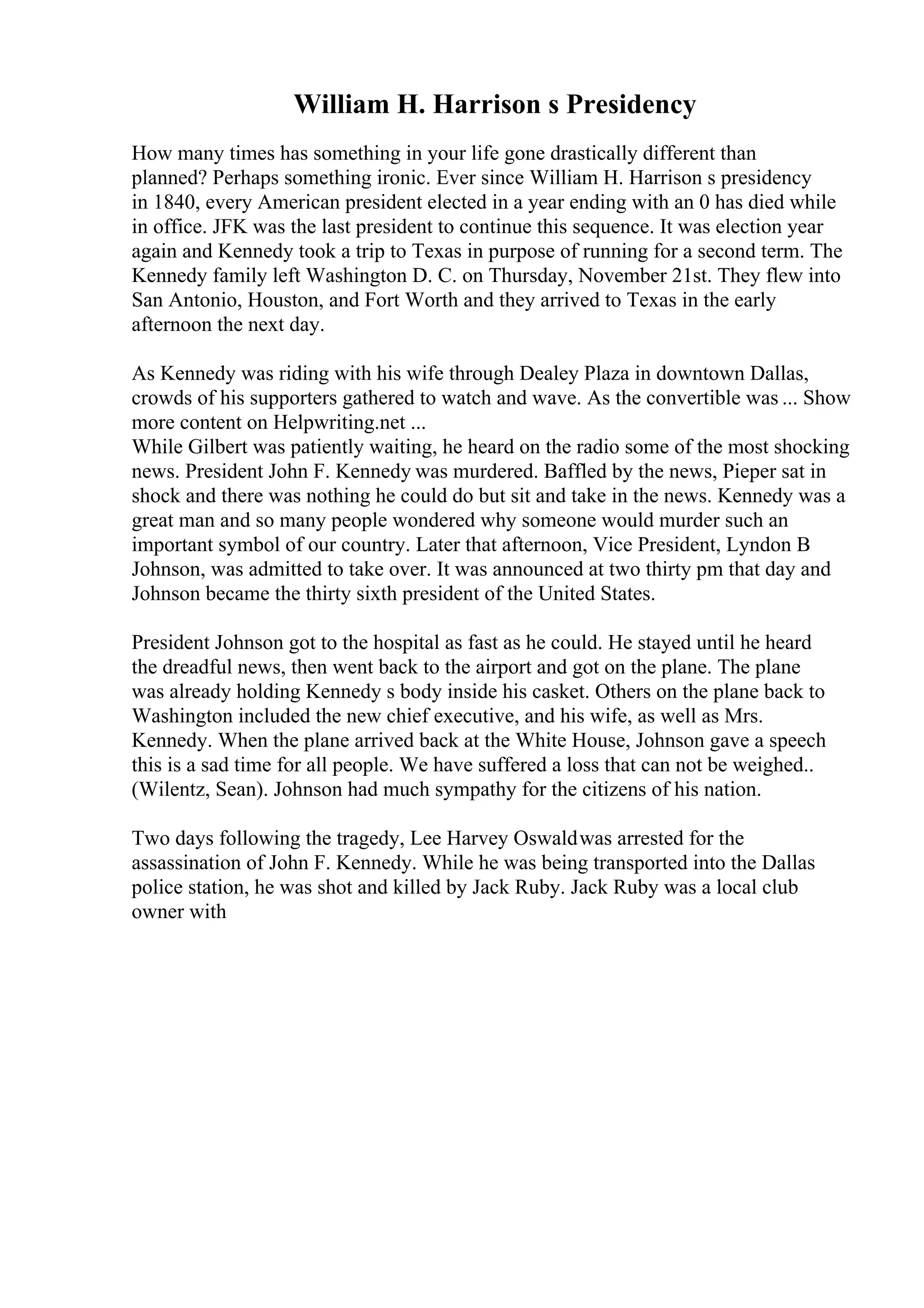 William H. Harrison s Presidency
How many times has something in your life gone drastically different than
planned? Perhaps something ironic. Ever since William H. Harrison s presidency
in 1840, every American president elected in a year ending with an 0 has died while
in office. JFK was the last president to continue this sequence. It was election year
again and Kennedy took a trip to Texas in purpose of running for a second term. The
Kennedy family left Washington D. C. on Thursday, November 21st. They flew into
San Antonio, Houston, and Fort Worth and they arrived to Texas in the early
afternoon the next day.
As Kennedy was riding with his wife through Dealey Plaza in downtown Dallas,
crowds of his supporters gathered to watch and wave. As the convertible was ... Show
more content on Helpwriting.net ...
While Gilbert was patiently waiting, he heard on the radio some of the most shocking
news. President John F. Kennedy was murdered. Baffled by the news, Pieper sat in
shock and there was nothing he could do but sit and take in the news. Kennedy was a
great man and so many people wondered why someone would murder such an
important symbol of our country. Later that afternoon, Vice President, Lyndon B
Johnson, was admitted to take over. It was announced at two thirty pm that day and
Johnson became the thirty sixth president of the United States.
President Johnson got to the hospital as fast as he could. He stayed until he heard
the dreadful news, then went back to the airport and got on the plane. The plane
was already holding Kennedy s body inside his casket. Others on the plane back to
Washington included the new chief executive, and his wife, as well as Mrs.
Kennedy. When the plane arrived back at the White House, Johnson gave a speech
this is a sad time for all people. We have suffered a loss that can not be weighed..
(Wilentz, Sean). Johnson had much sympathy for the citizens of his nation.
Two days following the tragedy, Lee Harvey Oswaldwas arrested for the
assassination of John F. Kennedy. While he was being transported into the Dallas
police station, he was shot and killed by Jack Ruby. Jack Ruby was a local club
owner with
 
