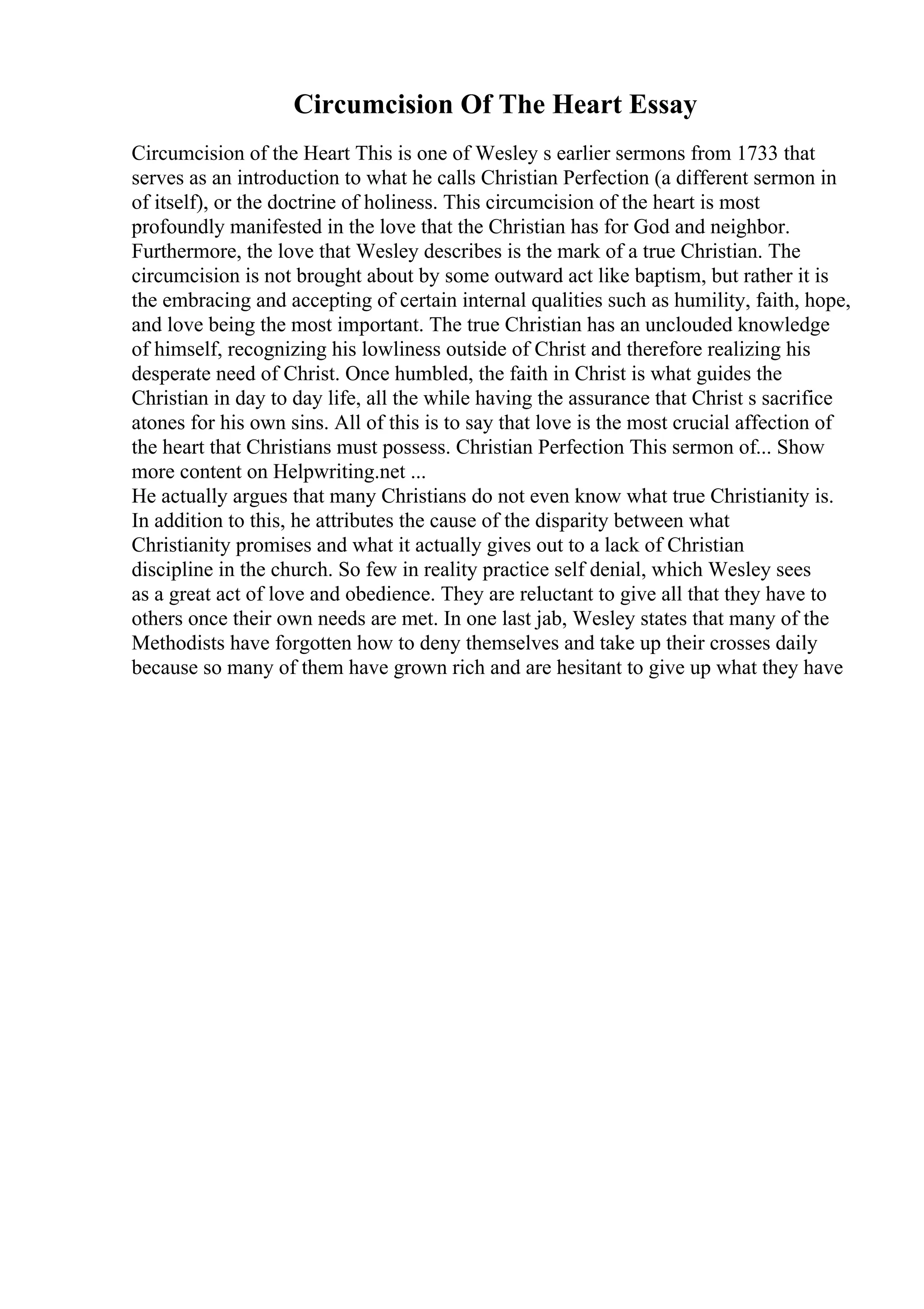 Circumcision Of The Heart Essay
Circumcision of the Heart This is one of Wesley s earlier sermons from 1733 that
serves as an introduction to what he calls Christian Perfection (a different sermon in
of itself), or the doctrine of holiness. This circumcision of the heart is most
profoundly manifested in the love that the Christian has for God and neighbor.
Furthermore, the love that Wesley describes is the mark of a true Christian. The
circumcision is not brought about by some outward act like baptism, but rather it is
the embracing and accepting of certain internal qualities such as humility, faith, hope,
and love being the most important. The true Christian has an unclouded knowledge
of himself, recognizing his lowliness outside of Christ and therefore realizing his
desperate need of Christ. Once humbled, the faith in Christ is what guides the
Christian in day to day life, all the while having the assurance that Christ s sacrifice
atones for his own sins. All of this is to say that love is the most crucial affection of
the heart that Christians must possess. Christian Perfection This sermon of... Show
more content on Helpwriting.net ...
He actually argues that many Christians do not even know what true Christianity is.
In addition to this, he attributes the cause of the disparity between what
Christianity promises and what it actually gives out to a lack of Christian
discipline in the church. So few in reality practice self denial, which Wesley sees
as a great act of love and obedience. They are reluctant to give all that they have to
others once their own needs are met. In one last jab, Wesley states that many of the
Methodists have forgotten how to deny themselves and take up their crosses daily
because so many of them have grown rich and are hesitant to give up what they have
 