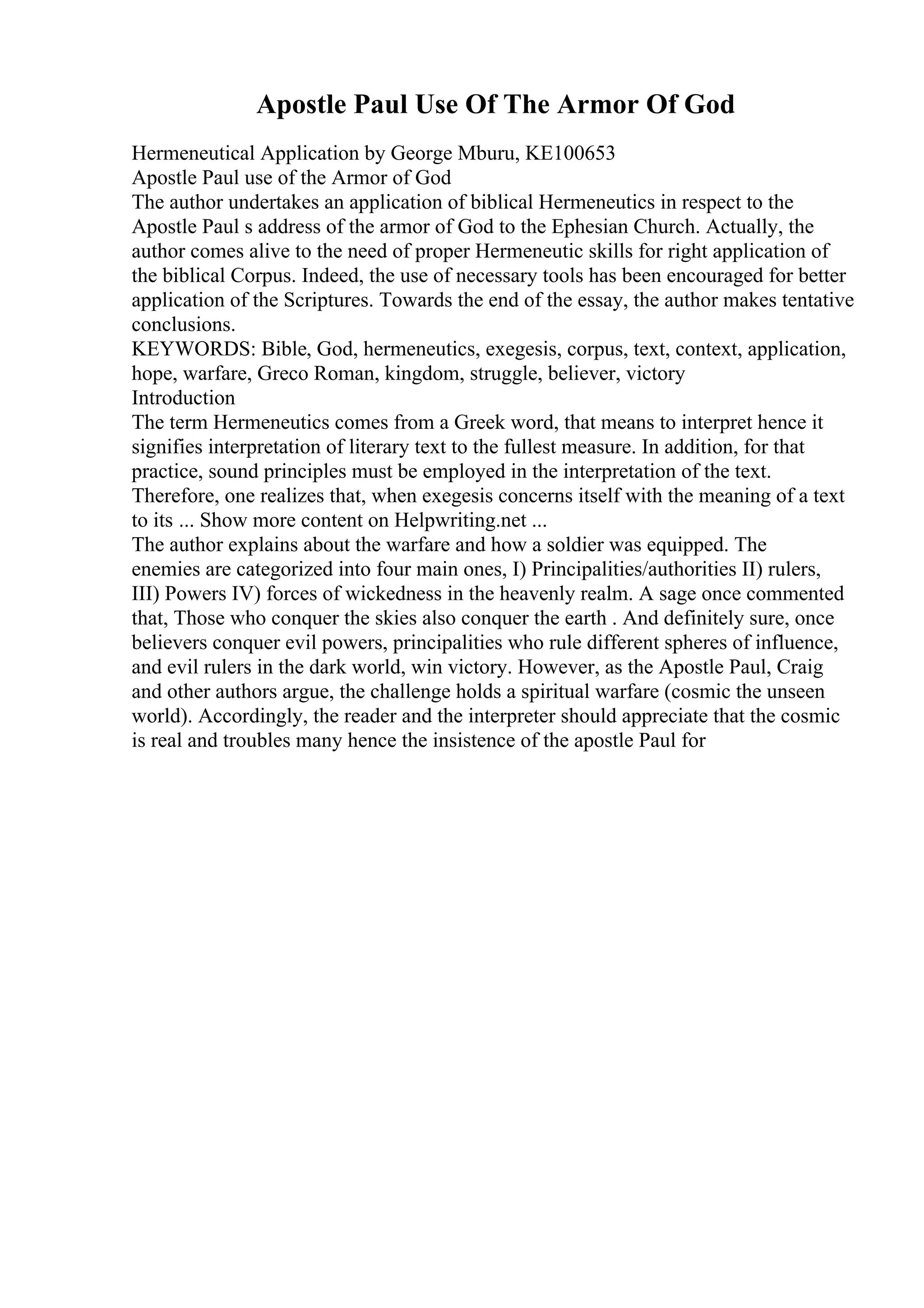 Apostle Paul Use Of The Armor Of God
Hermeneutical Application by George Mburu, KE100653
Apostle Paul use of the Armor of God
The author undertakes an application of biblical Hermeneutics in respect to the
Apostle Paul s address of the armor of God to the Ephesian Church. Actually, the
author comes alive to the need of proper Hermeneutic skills for right application of
the biblical Corpus. Indeed, the use of necessary tools has been encouraged for better
application of the Scriptures. Towards the end of the essay, the author makes tentative
conclusions.
KEYWORDS: Bible, God, hermeneutics, exegesis, corpus, text, context, application,
hope, warfare, Greco Roman, kingdom, struggle, believer, victory
Introduction
The term Hermeneutics comes from a Greek word, that means to interpret hence it
signifies interpretation of literary text to the fullest measure. In addition, for that
practice, sound principles must be employed in the interpretation of the text.
Therefore, one realizes that, when exegesis concerns itself with the meaning of a text
to its ... Show more content on Helpwriting.net ...
The author explains about the warfare and how a soldier was equipped. The
enemies are categorized into four main ones, I) Principalities/authorities II) rulers,
III) Powers IV) forces of wickedness in the heavenly realm. A sage once commented
that, Those who conquer the skies also conquer the earth . And definitely sure, once
believers conquer evil powers, principalities who rule different spheres of influence,
and evil rulers in the dark world, win victory. However, as the Apostle Paul, Craig
and other authors argue, the challenge holds a spiritual warfare (cosmic the unseen
world). Accordingly, the reader and the interpreter should appreciate that the cosmic
is real and troubles many hence the insistence of the apostle Paul for
 