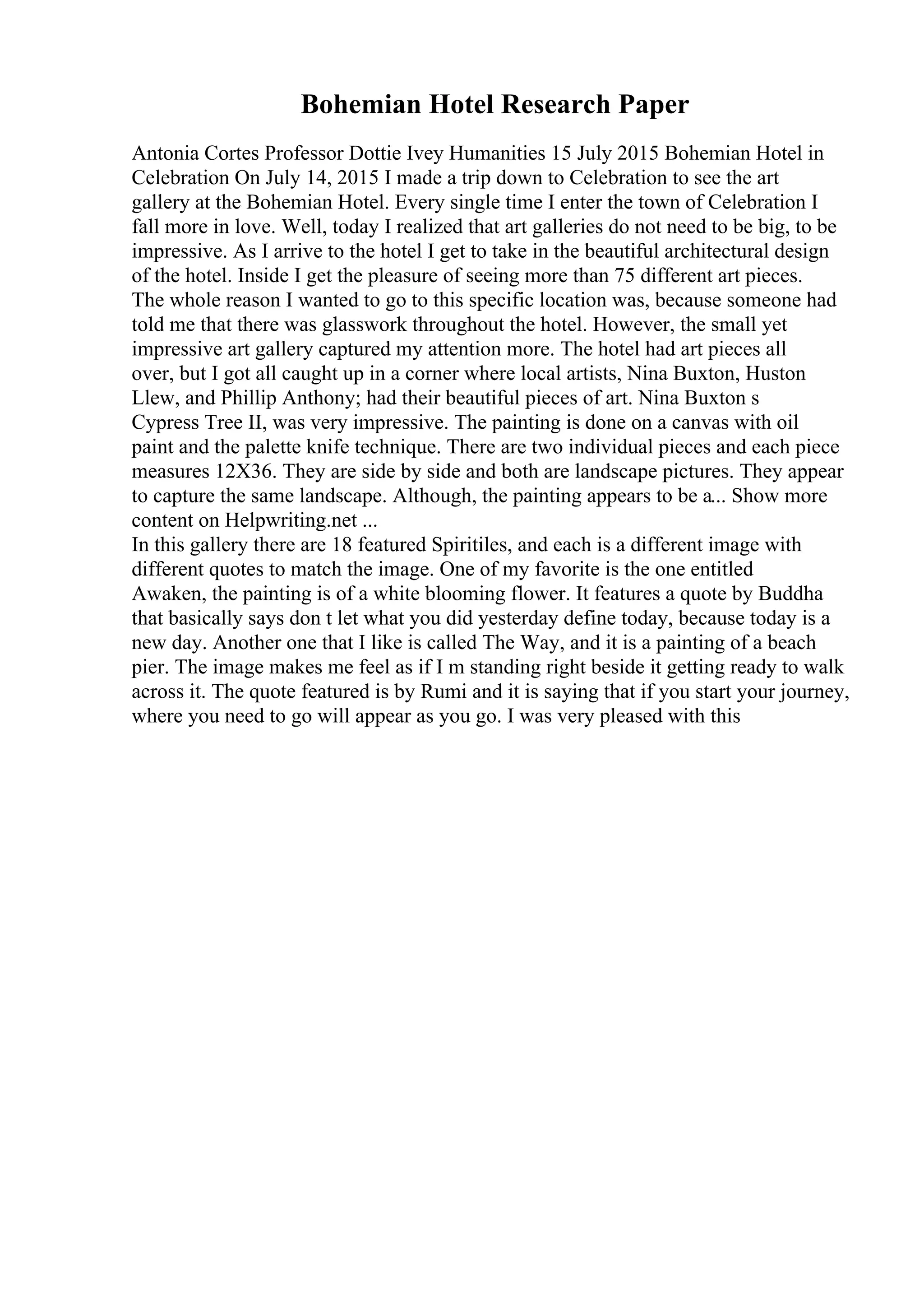 Bohemian Hotel Research Paper
Antonia Cortes Professor Dottie Ivey Humanities 15 July 2015 Bohemian Hotel in
Celebration On July 14, 2015 I made a trip down to Celebration to see the art
gallery at the Bohemian Hotel. Every single time I enter the town of Celebration I
fall more in love. Well, today I realized that art galleries do not need to be big, to be
impressive. As I arrive to the hotel I get to take in the beautiful architectural design
of the hotel. Inside I get the pleasure of seeing more than 75 different art pieces.
The whole reason I wanted to go to this specific location was, because someone had
told me that there was glasswork throughout the hotel. However, the small yet
impressive art gallery captured my attention more. The hotel had art pieces all
over, but I got all caught up in a corner where local artists, Nina Buxton, Huston
Llew, and Phillip Anthony; had their beautiful pieces of art. Nina Buxton s
Cypress Tree II, was very impressive. The painting is done on a canvas with oil
paint and the palette knife technique. There are two individual pieces and each piece
measures 12X36. They are side by side and both are landscape pictures. They appear
to capture the same landscape. Although, the painting appears to be a... Show more
content on Helpwriting.net ...
In this gallery there are 18 featured Spiritiles, and each is a different image with
different quotes to match the image. One of my favorite is the one entitled
Awaken, the painting is of a white blooming flower. It features a quote by Buddha
that basically says don t let what you did yesterday define today, because today is a
new day. Another one that I like is called The Way, and it is a painting of a beach
pier. The image makes me feel as if I m standing right beside it getting ready to walk
across it. The quote featured is by Rumi and it is saying that if you start your journey,
where you need to go will appear as you go. I was very pleased with this
 