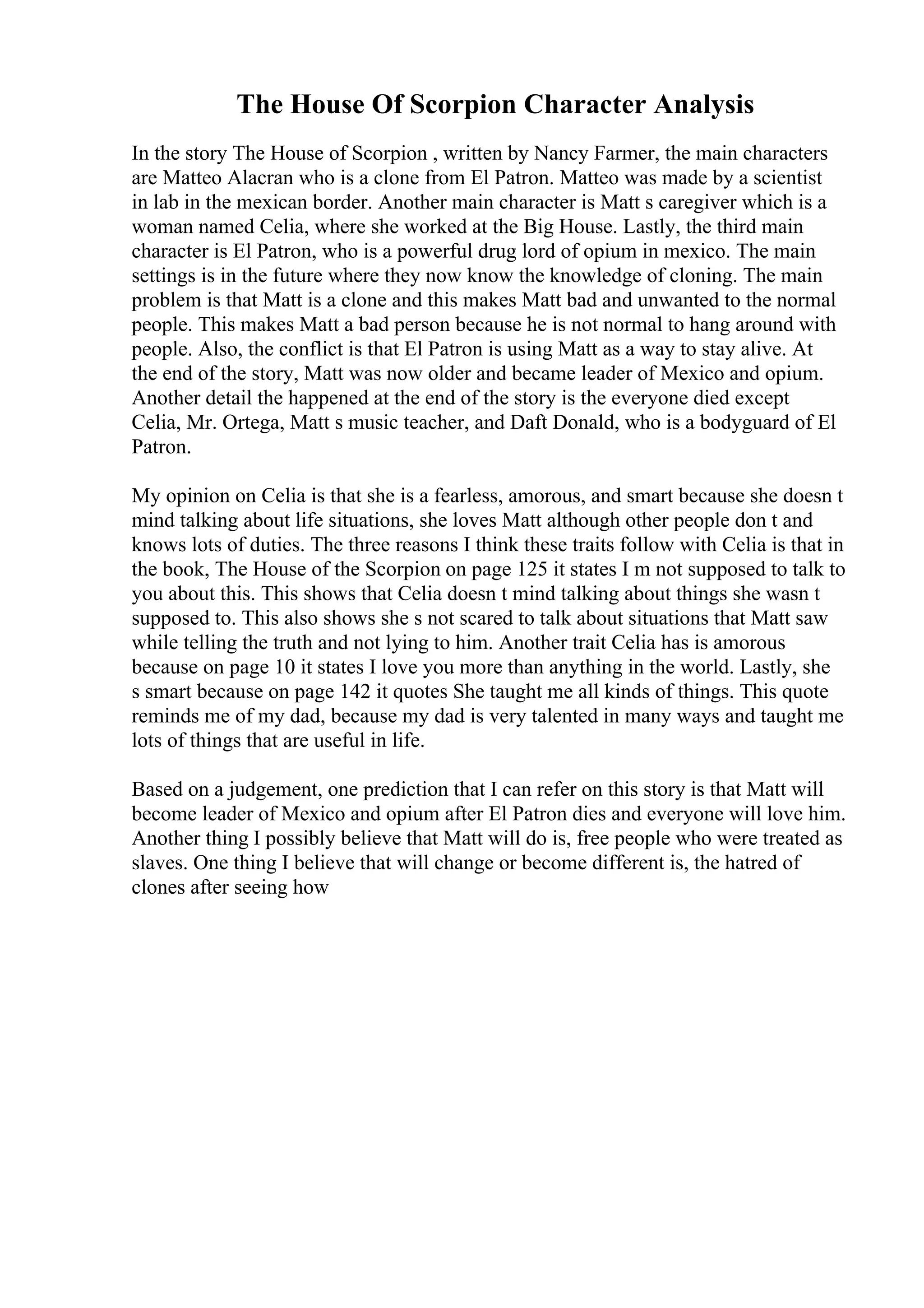 The House Of Scorpion Character Analysis
In the story The House of Scorpion , written by Nancy Farmer, the main characters
are Matteo Alacran who is a clone from El Patron. Matteo was made by a scientist
in lab in the mexican border. Another main character is Matt s caregiver which is a
woman named Celia, where she worked at the Big House. Lastly, the third main
character is El Patron, who is a powerful drug lord of opium in mexico. The main
settings is in the future where they now know the knowledge of cloning. The main
problem is that Matt is a clone and this makes Matt bad and unwanted to the normal
people. This makes Matt a bad person because he is not normal to hang around with
people. Also, the conflict is that El Patron is using Matt as a way to stay alive. At
the end of the story, Matt was now older and became leader of Mexico and opium.
Another detail the happened at the end of the story is the everyone died except
Celia, Mr. Ortega, Matt s music teacher, and Daft Donald, who is a bodyguard of El
Patron.
My opinion on Celia is that she is a fearless, amorous, and smart because she doesn t
mind talking about life situations, she loves Matt although other people don t and
knows lots of duties. The three reasons I think these traits follow with Celia is that in
the book, The House of the Scorpion on page 125 it states I m not supposed to talk to
you about this. This shows that Celia doesn t mind talking about things she wasn t
supposed to. This also shows she s not scared to talk about situations that Matt saw
while telling the truth and not lying to him. Another trait Celia has is amorous
because on page 10 it states I love you more than anything in the world. Lastly, she
s smart because on page 142 it quotes She taught me all kinds of things. This quote
reminds me of my dad, because my dad is very talented in many ways and taught me
lots of things that are useful in life.
Based on a judgement, one prediction that I can refer on this story is that Matt will
become leader of Mexico and opium after El Patron dies and everyone will love him.
Another thing I possibly believe that Matt will do is, free people who were treated as
slaves. One thing I believe that will change or become different is, the hatred of
clones after seeing how
 