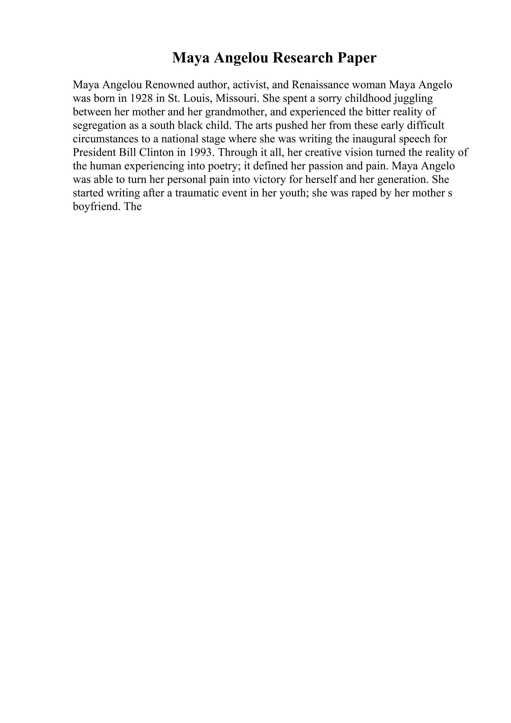 Maya Angelou Research Paper
Maya Angelou Renowned author, activist, and Renaissance woman Maya Angelo
was born in 1928 in St. Louis, Missouri. She spent a sorry childhood juggling
between her mother and her grandmother, and experienced the bitter reality of
segregation as a south black child. The arts pushed her from these early difficult
circumstances to a national stage where she was writing the inaugural speech for
President Bill Clinton in 1993. Through it all, her creative vision turned the reality of
the human experiencing into poetry; it defined her passion and pain. Maya Angelo
was able to turn her personal pain into victory for herself and her generation. She
started writing after a traumatic event in her youth; she was raped by her mother s
boyfriend. The
 