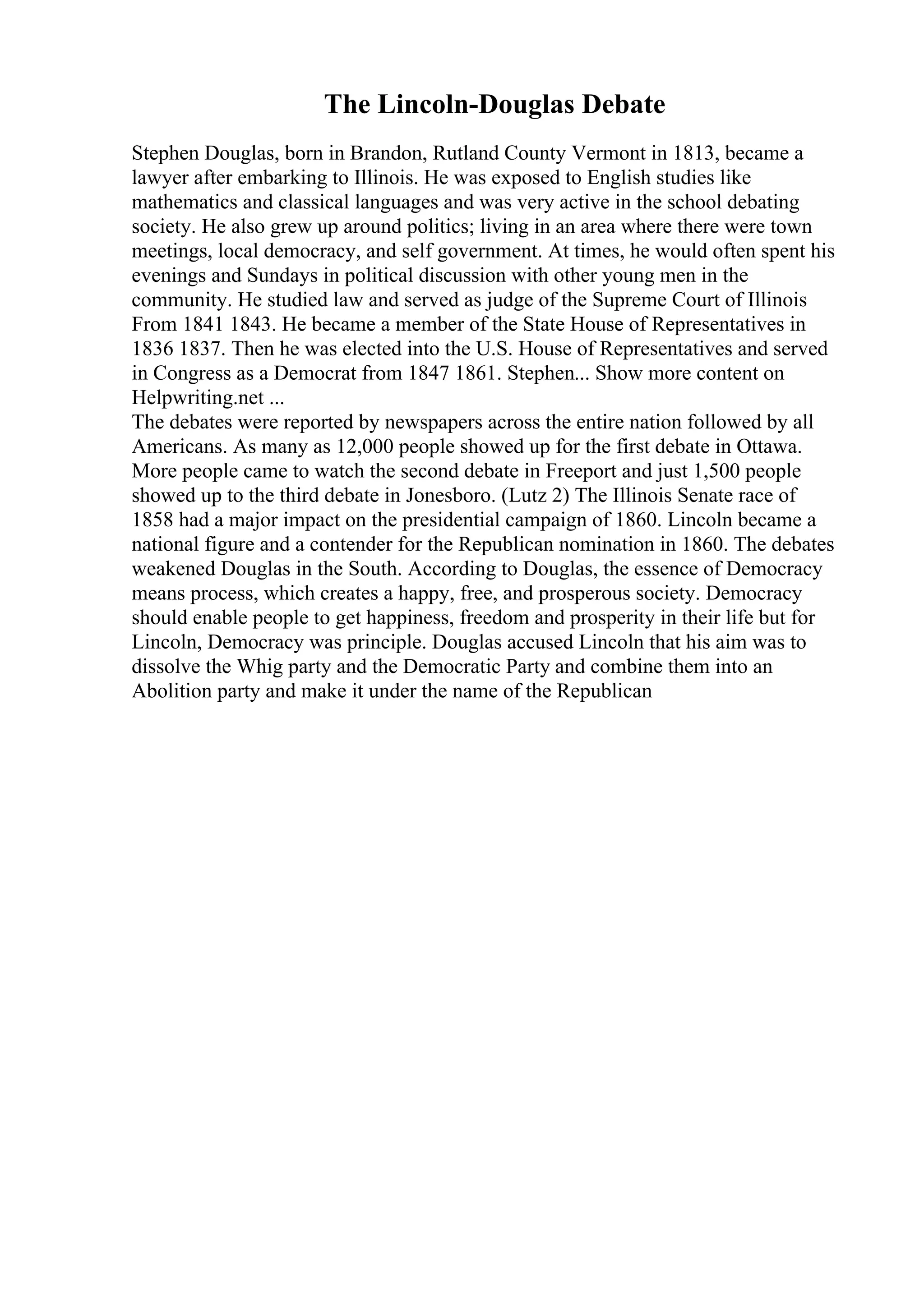 The Lincoln-Douglas Debate
Stephen Douglas, born in Brandon, Rutland County Vermont in 1813, became a
lawyer after embarking to Illinois. He was exposed to English studies like
mathematics and classical languages and was very active in the school debating
society. He also grew up around politics; living in an area where there were town
meetings, local democracy, and self government. At times, he would often spent his
evenings and Sundays in political discussion with other young men in the
community. He studied law and served as judge of the Supreme Court of Illinois
From 1841 1843. He became a member of the State House of Representatives in
1836 1837. Then he was elected into the U.S. House of Representatives and served
in Congress as a Democrat from 1847 1861. Stephen... Show more content on
Helpwriting.net ...
The debates were reported by newspapers across the entire nation followed by all
Americans. As many as 12,000 people showed up for the first debate in Ottawa.
More people came to watch the second debate in Freeport and just 1,500 people
showed up to the third debate in Jonesboro. (Lutz 2) The Illinois Senate race of
1858 had a major impact on the presidential campaign of 1860. Lincoln became a
national figure and a contender for the Republican nomination in 1860. The debates
weakened Douglas in the South. According to Douglas, the essence of Democracy
means process, which creates a happy, free, and prosperous society. Democracy
should enable people to get happiness, freedom and prosperity in their life but for
Lincoln, Democracy was principle. Douglas accused Lincoln that his aim was to
dissolve the Whig party and the Democratic Party and combine them into an
Abolition party and make it under the name of the Republican
 