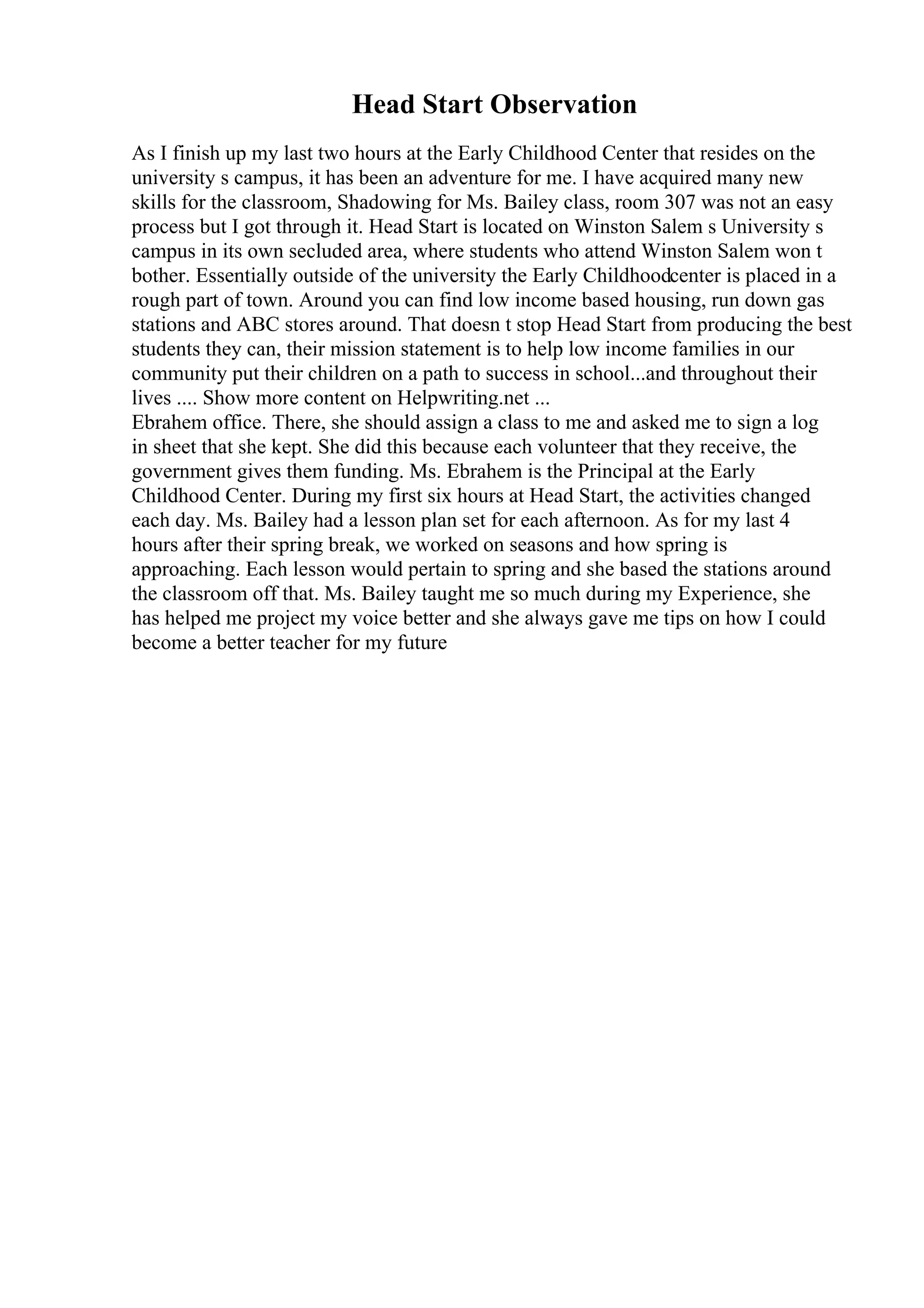 Head Start Observation
As I finish up my last two hours at the Early Childhood Center that resides on the
university s campus, it has been an adventure for me. I have acquired many new
skills for the classroom, Shadowing for Ms. Bailey class, room 307 was not an easy
process but I got through it. Head Start is located on Winston Salem s University s
campus in its own secluded area, where students who attend Winston Salem won t
bother. Essentially outside of the university the Early Childhoodcenter is placed in a
rough part of town. Around you can find low income based housing, run down gas
stations and ABC stores around. That doesn t stop Head Start from producing the best
students they can, their mission statement is to help low income families in our
community put their children on a path to success in school...and throughout their
lives .... Show more content on Helpwriting.net ...
Ebrahem office. There, she should assign a class to me and asked me to sign a log
in sheet that she kept. She did this because each volunteer that they receive, the
government gives them funding. Ms. Ebrahem is the Principal at the Early
Childhood Center. During my first six hours at Head Start, the activities changed
each day. Ms. Bailey had a lesson plan set for each afternoon. As for my last 4
hours after their spring break, we worked on seasons and how spring is
approaching. Each lesson would pertain to spring and she based the stations around
the classroom off that. Ms. Bailey taught me so much during my Experience, she
has helped me project my voice better and she always gave me tips on how I could
become a better teacher for my future
 