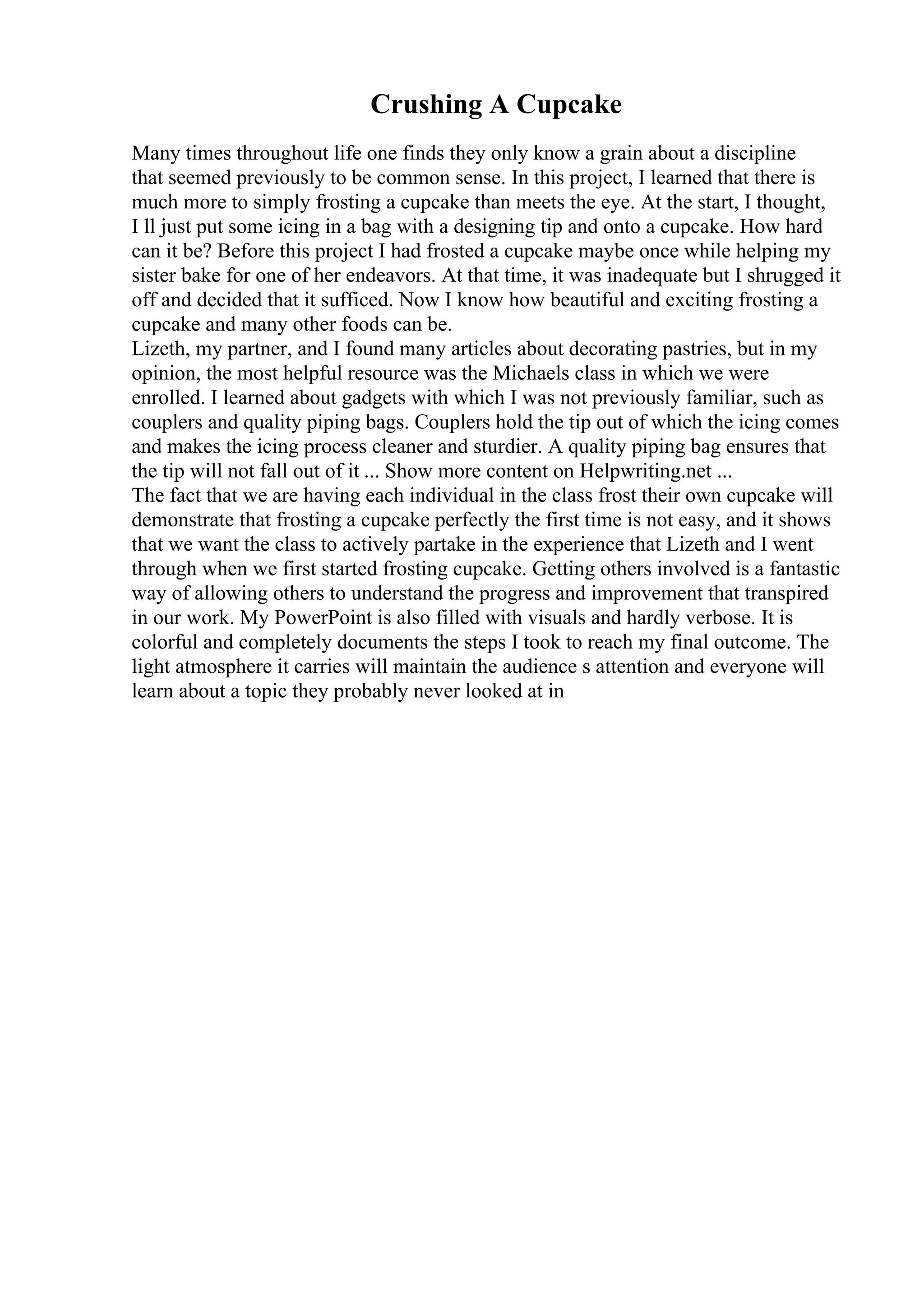 Crushing A Cupcake
Many times throughout life one finds they only know a grain about a discipline
that seemed previously to be common sense. In this project, I learned that there is
much more to simply frosting a cupcake than meets the eye. At the start, I thought,
I ll just put some icing in a bag with a designing tip and onto a cupcake. How hard
can it be? Before this project I had frosted a cupcake maybe once while helping my
sister bake for one of her endeavors. At that time, it was inadequate but I shrugged it
off and decided that it sufficed. Now I know how beautiful and exciting frosting a
cupcake and many other foods can be.
Lizeth, my partner, and I found many articles about decorating pastries, but in my
opinion, the most helpful resource was the Michaels class in which we were
enrolled. I learned about gadgets with which I was not previously familiar, such as
couplers and quality piping bags. Couplers hold the tip out of which the icing comes
and makes the icing process cleaner and sturdier. A quality piping bag ensures that
the tip will not fall out of it ... Show more content on Helpwriting.net ...
The fact that we are having each individual in the class frost their own cupcake will
demonstrate that frosting a cupcake perfectly the first time is not easy, and it shows
that we want the class to actively partake in the experience that Lizeth and I went
through when we first started frosting cupcake. Getting others involved is a fantastic
way of allowing others to understand the progress and improvement that transpired
in our work. My PowerPoint is also filled with visuals and hardly verbose. It is
colorful and completely documents the steps I took to reach my final outcome. The
light atmosphere it carries will maintain the audience s attention and everyone will
learn about a topic they probably never looked at in
 