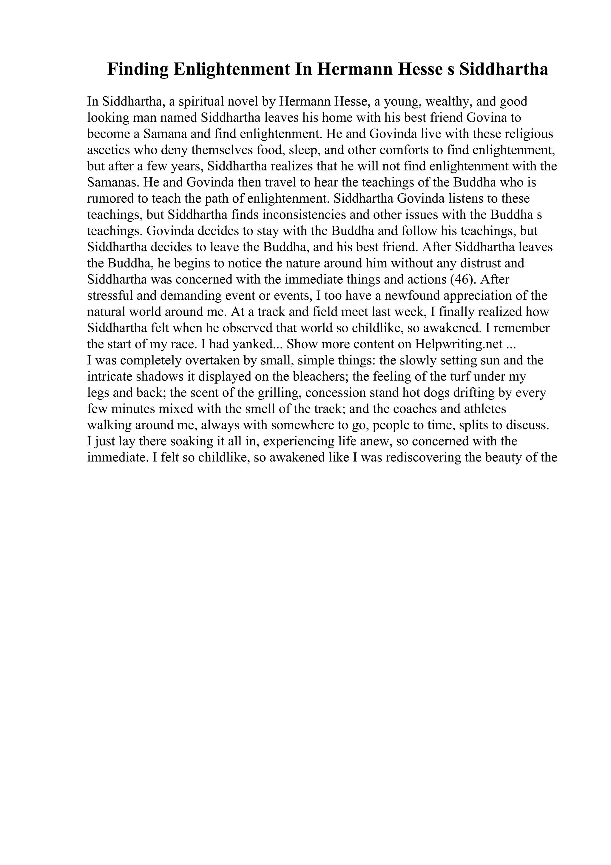 Finding Enlightenment In Hermann Hesse s Siddhartha
In Siddhartha, a spiritual novel by Hermann Hesse, a young, wealthy, and good
looking man named Siddhartha leaves his home with his best friend Govina to
become a Samana and find enlightenment. He and Govinda live with these religious
ascetics who deny themselves food, sleep, and other comforts to find enlightenment,
but after a few years, Siddhartha realizes that he will not find enlightenment with the
Samanas. He and Govinda then travel to hear the teachings of the Buddha who is
rumored to teach the path of enlightenment. Siddhartha Govinda listens to these
teachings, but Siddhartha finds inconsistencies and other issues with the Buddha s
teachings. Govinda decides to stay with the Buddha and follow his teachings, but
Siddhartha decides to leave the Buddha, and his best friend. After Siddhartha leaves
the Buddha, he begins to notice the nature around him without any distrust and
Siddhartha was concerned with the immediate things and actions (46). After
stressful and demanding event or events, I too have a newfound appreciation of the
natural world around me. At a track and field meet last week, I finally realized how
Siddhartha felt when he observed that world so childlike, so awakened. I remember
the start of my race. I had yanked... Show more content on Helpwriting.net ...
I was completely overtaken by small, simple things: the slowly setting sun and the
intricate shadows it displayed on the bleachers; the feeling of the turf under my
legs and back; the scent of the grilling, concession stand hot dogs drifting by every
few minutes mixed with the smell of the track; and the coaches and athletes
walking around me, always with somewhere to go, people to time, splits to discuss.
I just lay there soaking it all in, experiencing life anew, so concerned with the
immediate. I felt so childlike, so awakened like I was rediscovering the beauty of the
 