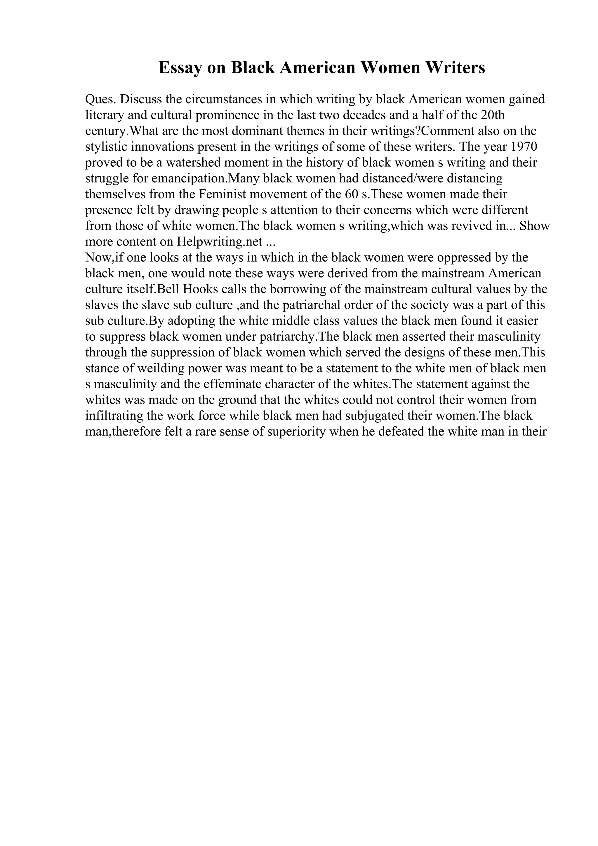 Essay on Black American Women Writers
Ques. Discuss the circumstances in which writing by black American women gained
literary and cultural prominence in the last two decades and a half of the 20th
century.What are the most dominant themes in their writings?Comment also on the
stylistic innovations present in the writings of some of these writers. The year 1970
proved to be a watershed moment in the history of black women s writing and their
struggle for emancipation.Many black women had distanced/were distancing
themselves from the Feminist movement of the 60 s.These women made their
presence felt by drawing people s attention to their concerns which were different
from those of white women.The black women s writing,which was revived in... Show
more content on Helpwriting.net ...
Now,if one looks at the ways in which in the black women were oppressed by the
black men, one would note these ways were derived from the mainstream American
culture itself.Bell Hooks calls the borrowing of the mainstream cultural values by the
slaves the slave sub culture ,and the patriarchal order of the society was a part of this
sub culture.By adopting the white middle class values the black men found it easier
to suppress black women under patriarchy.The black men asserted their masculinity
through the suppression of black women which served the designs of these men.This
stance of weilding power was meant to be a statement to the white men of black men
s masculinity and the effeminate character of the whites.The statement against the
whites was made on the ground that the whites could not control their women from
infiltrating the work force while black men had subjugated their women.The black
man,therefore felt a rare sense of superiority when he defeated the white man in their
 