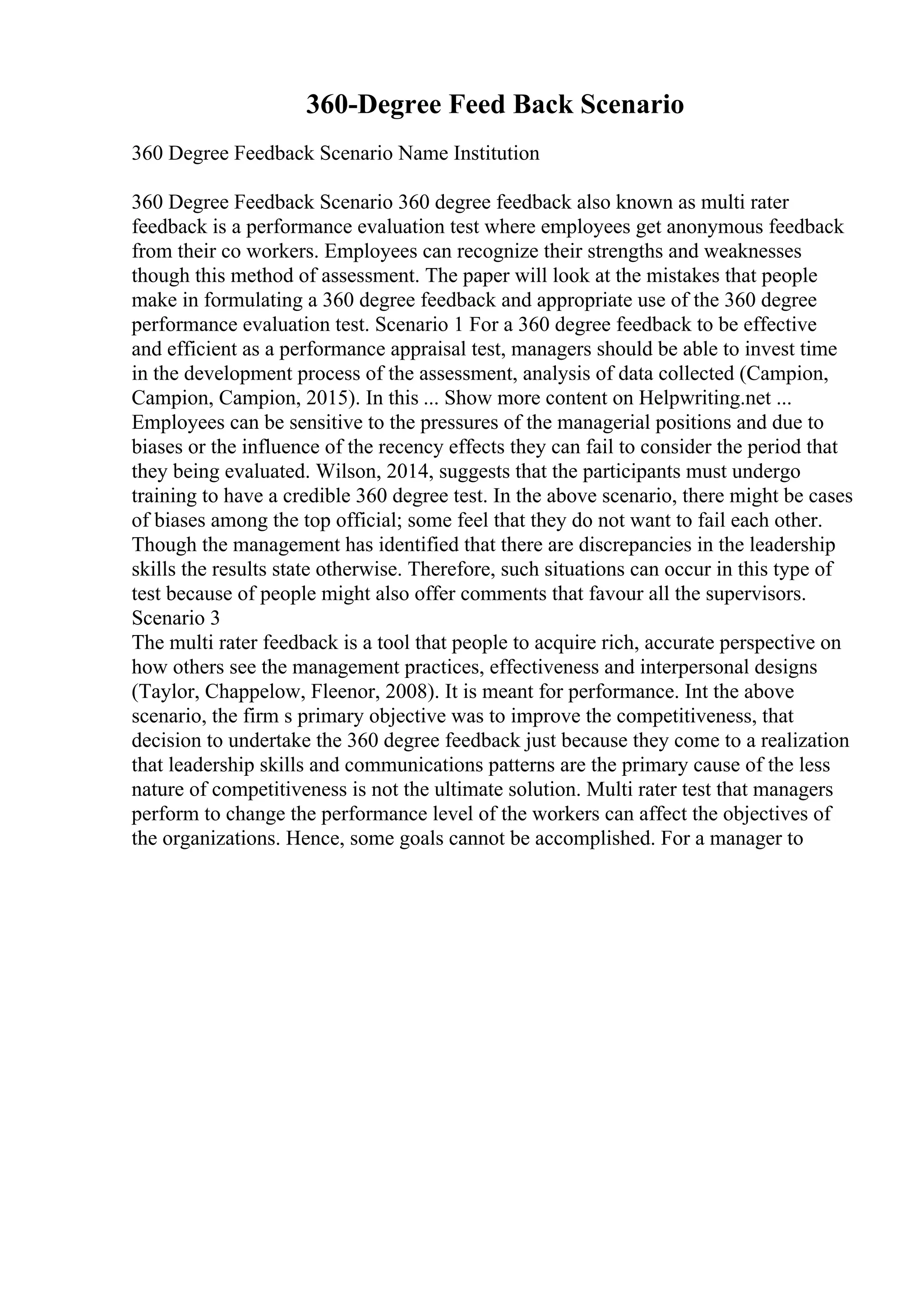 360-Degree Feed Back Scenario
360 Degree Feedback Scenario Name Institution
360 Degree Feedback Scenario 360 degree feedback also known as multi rater
feedback is a performance evaluation test where employees get anonymous feedback
from their co workers. Employees can recognize their strengths and weaknesses
though this method of assessment. The paper will look at the mistakes that people
make in formulating a 360 degree feedback and appropriate use of the 360 degree
performance evaluation test. Scenario 1 For a 360 degree feedback to be effective
and efficient as a performance appraisal test, managers should be able to invest time
in the development process of the assessment, analysis of data collected (Campion,
Campion, Campion, 2015). In this ... Show more content on Helpwriting.net ...
Employees can be sensitive to the pressures of the managerial positions and due to
biases or the influence of the recency effects they can fail to consider the period that
they being evaluated. Wilson, 2014, suggests that the participants must undergo
training to have a credible 360 degree test. In the above scenario, there might be cases
of biases among the top official; some feel that they do not want to fail each other.
Though the management has identified that there are discrepancies in the leadership
skills the results state otherwise. Therefore, such situations can occur in this type of
test because of people might also offer comments that favour all the supervisors.
Scenario 3
The multi rater feedback is a tool that people to acquire rich, accurate perspective on
how others see the management practices, effectiveness and interpersonal designs
(Taylor, Chappelow, Fleenor, 2008). It is meant for performance. Int the above
scenario, the firm s primary objective was to improve the competitiveness, that
decision to undertake the 360 degree feedback just because they come to a realization
that leadership skills and communications patterns are the primary cause of the less
nature of competitiveness is not the ultimate solution. Multi rater test that managers
perform to change the performance level of the workers can affect the objectives of
the organizations. Hence, some goals cannot be accomplished. For a manager to
 
