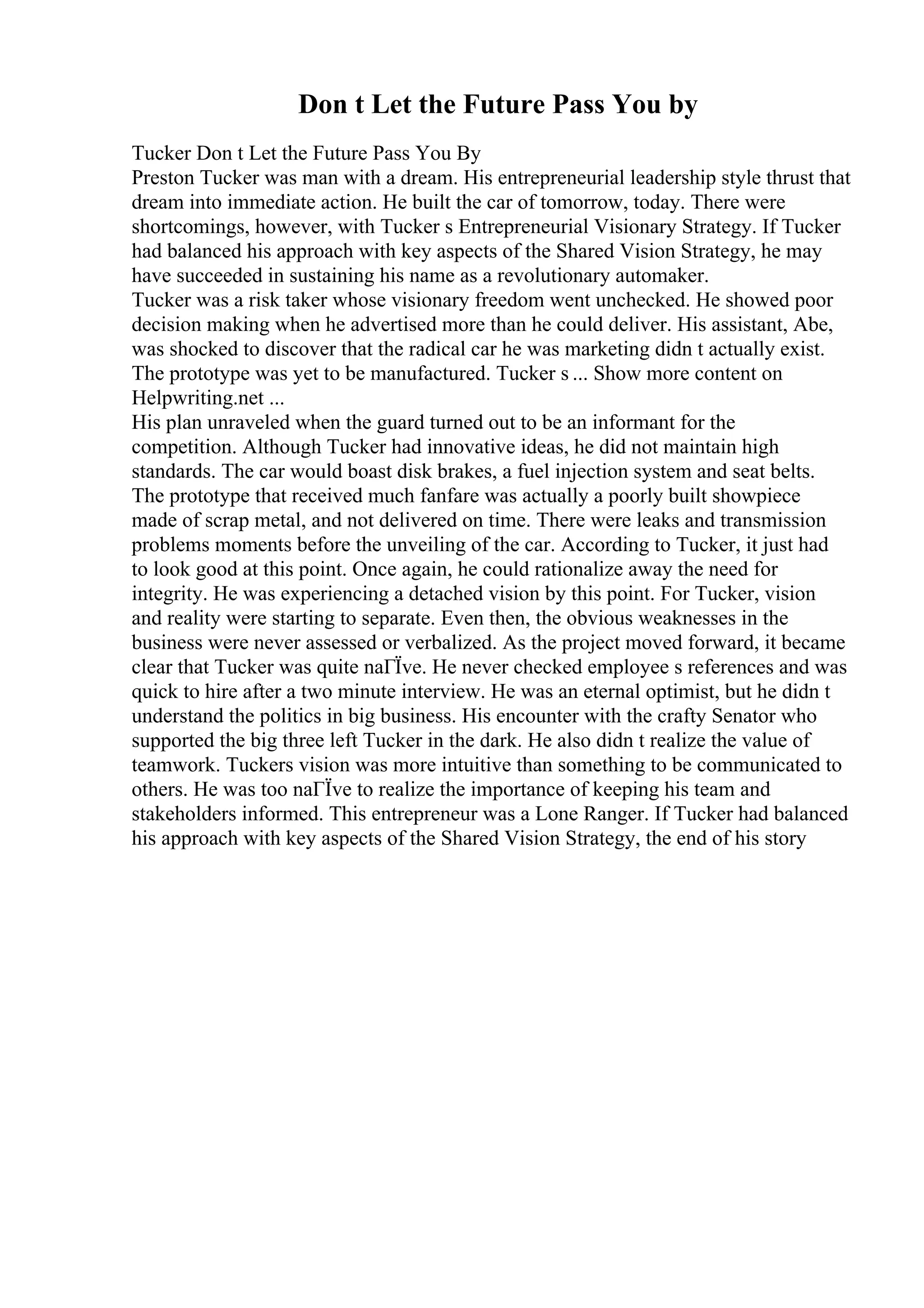 Don t Let the Future Pass You by
Tucker Don t Let the Future Pass You By
Preston Tucker was man with a dream. His entrepreneurial leadership style thrust that
dream into immediate action. He built the car of tomorrow, today. There were
shortcomings, however, with Tucker s Entrepreneurial Visionary Strategy. If Tucker
had balanced his approach with key aspects of the Shared Vision Strategy, he may
have succeeded in sustaining his name as a revolutionary automaker.
Tucker was a risk taker whose visionary freedom went unchecked. He showed poor
decision making when he advertised more than he could deliver. His assistant, Abe,
was shocked to discover that the radical car he was marketing didn t actually exist.
The prototype was yet to be manufactured. Tucker s ... Show more content on
Helpwriting.net ...
His plan unraveled when the guard turned out to be an informant for the
competition. Although Tucker had innovative ideas, he did not maintain high
standards. The car would boast disk brakes, a fuel injection system and seat belts.
The prototype that received much fanfare was actually a poorly built showpiece
made of scrap metal, and not delivered on time. There were leaks and transmission
problems moments before the unveiling of the car. According to Tucker, it just had
to look good at this point. Once again, he could rationalize away the need for
integrity. He was experiencing a detached vision by this point. For Tucker, vision
and reality were starting to separate. Even then, the obvious weaknesses in the
business were never assessed or verbalized. As the project moved forward, it became
clear that Tucker was quite naГЇve. He never checked employee s references and was
quick to hire after a two minute interview. He was an eternal optimist, but he didn t
understand the politics in big business. His encounter with the crafty Senator who
supported the big three left Tucker in the dark. He also didn t realize the value of
teamwork. Tuckers vision was more intuitive than something to be communicated to
others. He was too naГЇve to realize the importance of keeping his team and
stakeholders informed. This entrepreneur was a Lone Ranger. If Tucker had balanced
his approach with key aspects of the Shared Vision Strategy, the end of his story
 