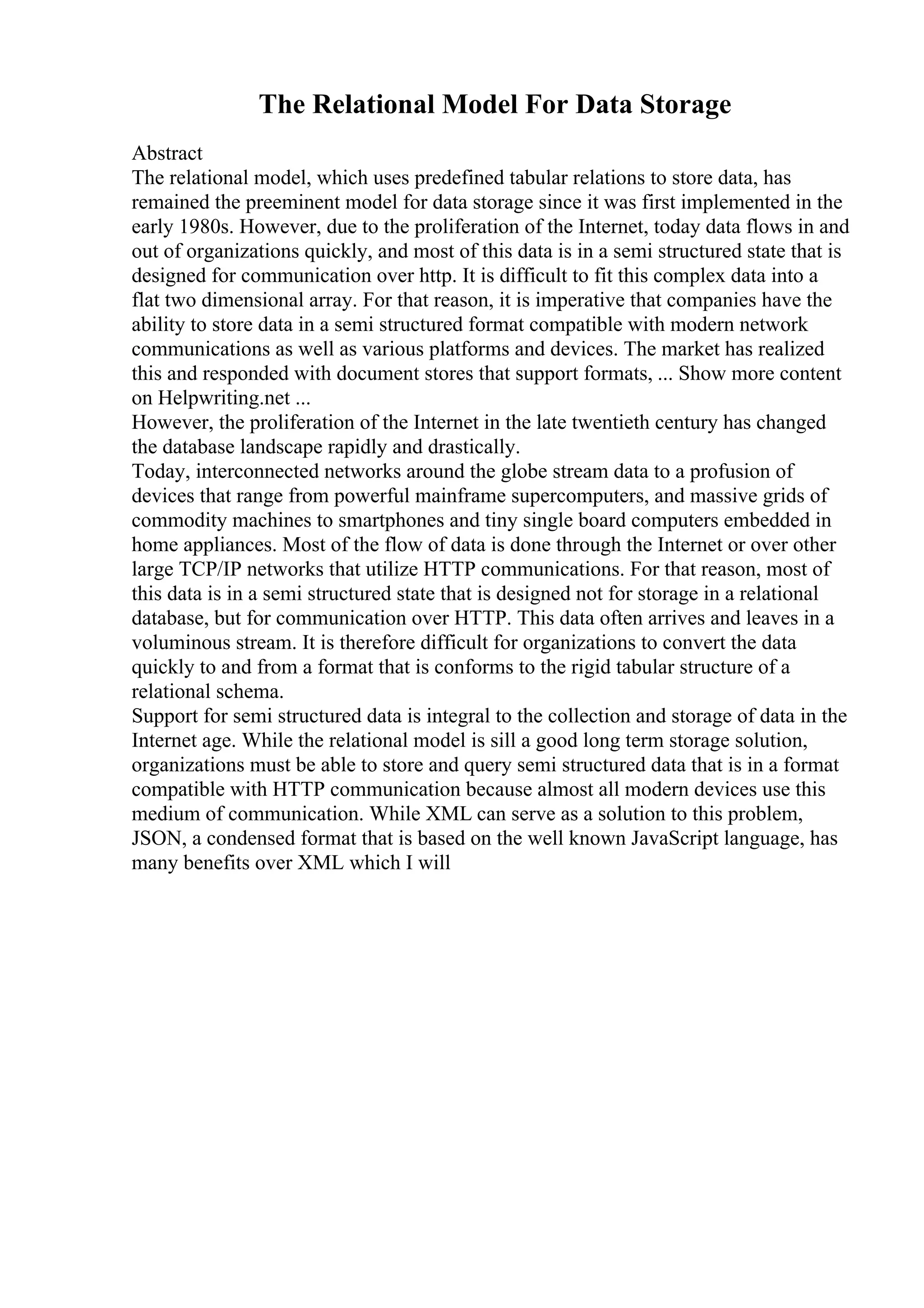 The Relational Model For Data Storage
Abstract
The relational model, which uses predefined tabular relations to store data, has
remained the preeminent model for data storage since it was first implemented in the
early 1980s. However, due to the proliferation of the Internet, today data flows in and
out of organizations quickly, and most of this data is in a semi structured state that is
designed for communication over http. It is difficult to fit this complex data into a
flat two dimensional array. For that reason, it is imperative that companies have the
ability to store data in a semi structured format compatible with modern network
communications as well as various platforms and devices. The market has realized
this and responded with document stores that support formats, ... Show more content
on Helpwriting.net ...
However, the proliferation of the Internet in the late twentieth century has changed
the database landscape rapidly and drastically.
Today, interconnected networks around the globe stream data to a profusion of
devices that range from powerful mainframe supercomputers, and massive grids of
commodity machines to smartphones and tiny single board computers embedded in
home appliances. Most of the flow of data is done through the Internet or over other
large TCP/IP networks that utilize HTTP communications. For that reason, most of
this data is in a semi structured state that is designed not for storage in a relational
database, but for communication over HTTP. This data often arrives and leaves in a
voluminous stream. It is therefore difficult for organizations to convert the data
quickly to and from a format that is conforms to the rigid tabular structure of a
relational schema.
Support for semi structured data is integral to the collection and storage of data in the
Internet age. While the relational model is sill a good long term storage solution,
organizations must be able to store and query semi structured data that is in a format
compatible with HTTP communication because almost all modern devices use this
medium of communication. While XML can serve as a solution to this problem,
JSON, a condensed format that is based on the well known JavaScript language, has
many benefits over XML which I will
 