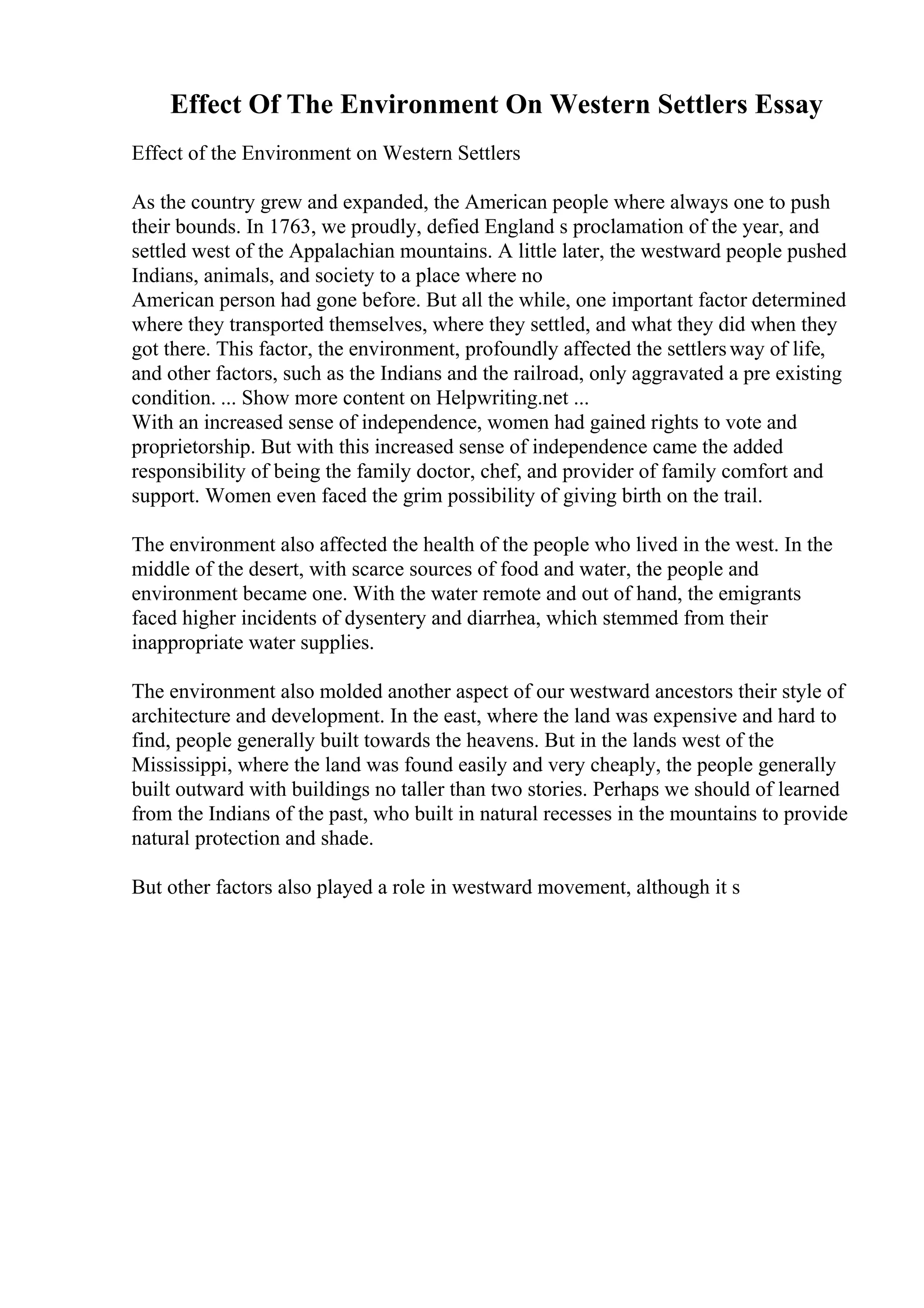 Effect Of The Environment On Western Settlers Essay
Effect of the Environment on Western Settlers
As the country grew and expanded, the American people where always one to push
their bounds. In 1763, we proudly, defied England s proclamation of the year, and
settled west of the Appalachian mountains. A little later, the westward people pushed
Indians, animals, and society to a place where no
American person had gone before. But all the while, one important factor determined
where they transported themselves, where they settled, and what they did when they
got there. This factor, the environment, profoundly affected the settlersway of life,
and other factors, such as the Indians and the railroad, only aggravated a pre existing
condition. ... Show more content on Helpwriting.net ...
With an increased sense of independence, women had gained rights to vote and
proprietorship. But with this increased sense of independence came the added
responsibility of being the family doctor, chef, and provider of family comfort and
support. Women even faced the grim possibility of giving birth on the trail.
The environment also affected the health of the people who lived in the west. In the
middle of the desert, with scarce sources of food and water, the people and
environment became one. With the water remote and out of hand, the emigrants
faced higher incidents of dysentery and diarrhea, which stemmed from their
inappropriate water supplies.
The environment also molded another aspect of our westward ancestors their style of
architecture and development. In the east, where the land was expensive and hard to
find, people generally built towards the heavens. But in the lands west of the
Mississippi, where the land was found easily and very cheaply, the people generally
built outward with buildings no taller than two stories. Perhaps we should of learned
from the Indians of the past, who built in natural recesses in the mountains to provide
natural protection and shade.
But other factors also played a role in westward movement, although it s
 
