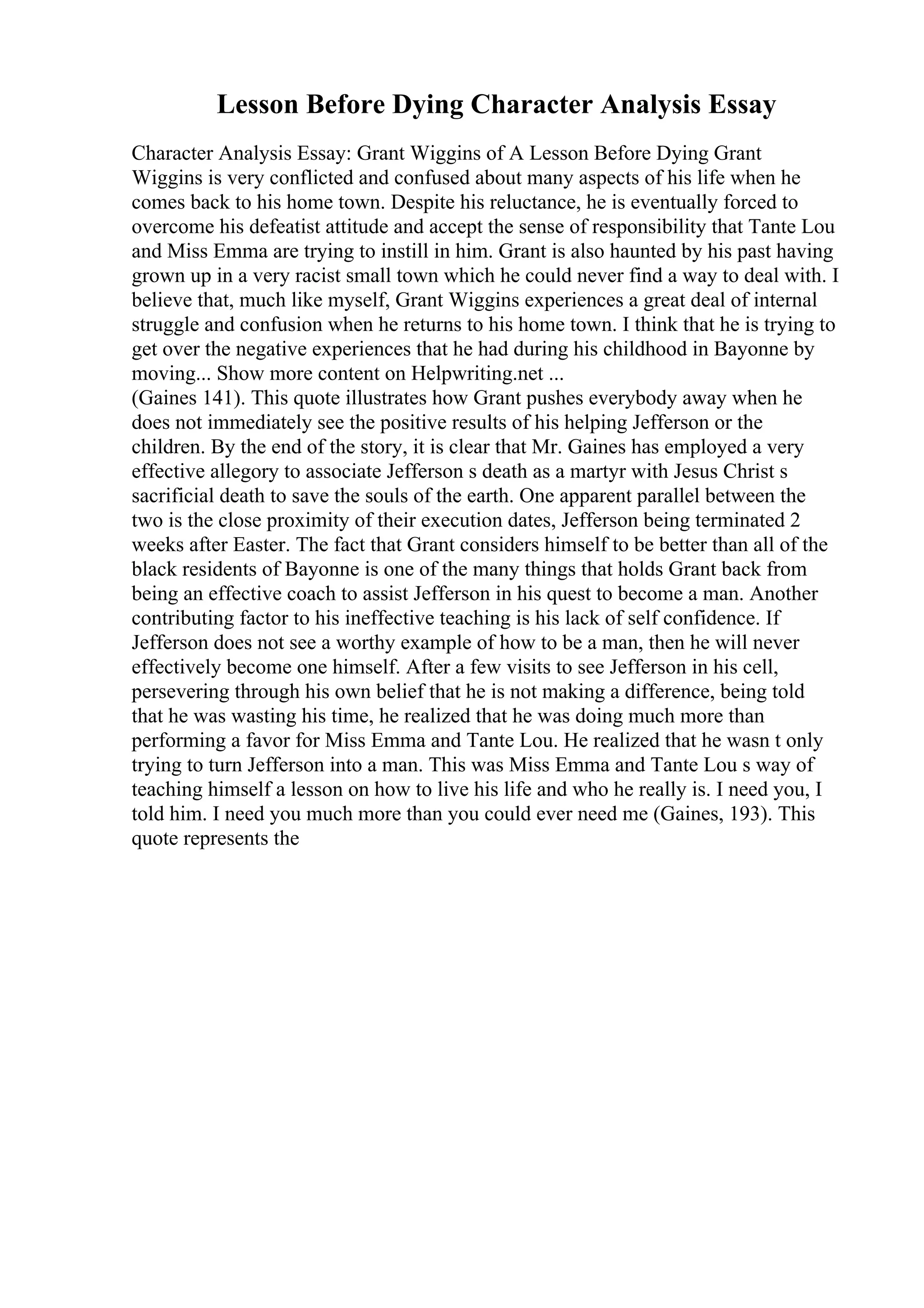 Lesson Before Dying Character Analysis Essay
Character Analysis Essay: Grant Wiggins of A Lesson Before Dying Grant
Wiggins is very conflicted and confused about many aspects of his life when he
comes back to his home town. Despite his reluctance, he is eventually forced to
overcome his defeatist attitude and accept the sense of responsibility that Tante Lou
and Miss Emma are trying to instill in him. Grant is also haunted by his past having
grown up in a very racist small town which he could never find a way to deal with. I
believe that, much like myself, Grant Wiggins experiences a great deal of internal
struggle and confusion when he returns to his home town. I think that he is trying to
get over the negative experiences that he had during his childhood in Bayonne by
moving... Show more content on Helpwriting.net ...
(Gaines 141). This quote illustrates how Grant pushes everybody away when he
does not immediately see the positive results of his helping Jefferson or the
children. By the end of the story, it is clear that Mr. Gaines has employed a very
effective allegory to associate Jefferson s death as a martyr with Jesus Christ s
sacrificial death to save the souls of the earth. One apparent parallel between the
two is the close proximity of their execution dates, Jefferson being terminated 2
weeks after Easter. The fact that Grant considers himself to be better than all of the
black residents of Bayonne is one of the many things that holds Grant back from
being an effective coach to assist Jefferson in his quest to become a man. Another
contributing factor to his ineffective teaching is his lack of self confidence. If
Jefferson does not see a worthy example of how to be a man, then he will never
effectively become one himself. After a few visits to see Jefferson in his cell,
persevering through his own belief that he is not making a difference, being told
that he was wasting his time, he realized that he was doing much more than
performing a favor for Miss Emma and Tante Lou. He realized that he wasn t only
trying to turn Jefferson into a man. This was Miss Emma and Tante Lou s way of
teaching himself a lesson on how to live his life and who he really is. I need you, I
told him. I need you much more than you could ever need me (Gaines, 193). This
quote represents the
 
