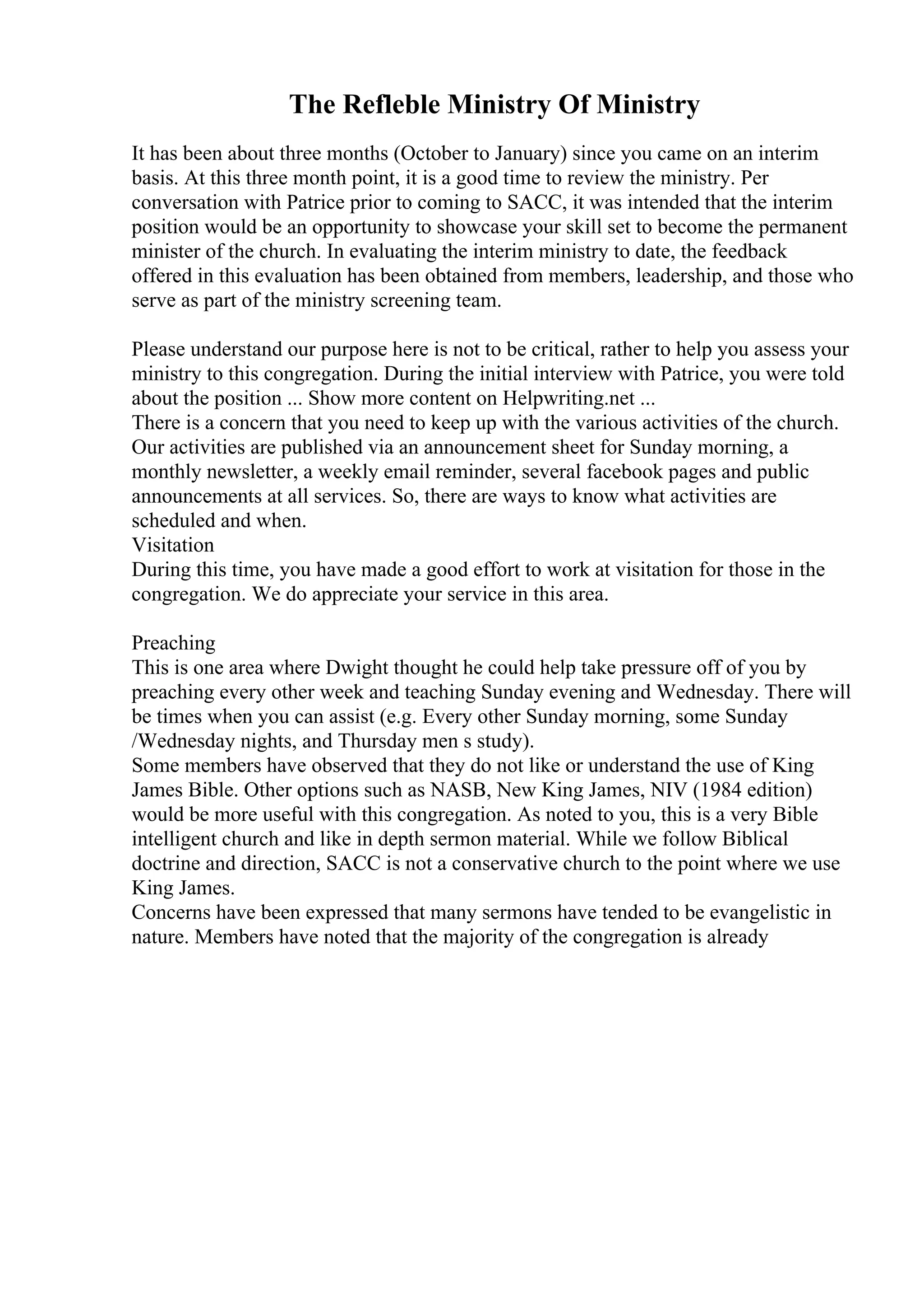 The Refleble Ministry Of Ministry
It has been about three months (October to January) since you came on an interim
basis. At this three month point, it is a good time to review the ministry. Per
conversation with Patrice prior to coming to SACC, it was intended that the interim
position would be an opportunity to showcase your skill set to become the permanent
minister of the church. In evaluating the interim ministry to date, the feedback
offered in this evaluation has been obtained from members, leadership, and those who
serve as part of the ministry screening team.
Please understand our purpose here is not to be critical, rather to help you assess your
ministry to this congregation. During the initial interview with Patrice, you were told
about the position ... Show more content on Helpwriting.net ...
There is a concern that you need to keep up with the various activities of the church.
Our activities are published via an announcement sheet for Sunday morning, a
monthly newsletter, a weekly email reminder, several facebook pages and public
announcements at all services. So, there are ways to know what activities are
scheduled and when.
Visitation
During this time, you have made a good effort to work at visitation for those in the
congregation. We do appreciate your service in this area.
Preaching
This is one area where Dwight thought he could help take pressure off of you by
preaching every other week and teaching Sunday evening and Wednesday. There will
be times when you can assist (e.g. Every other Sunday morning, some Sunday
/Wednesday nights, and Thursday men s study).
Some members have observed that they do not like or understand the use of King
James Bible. Other options such as NASB, New King James, NIV (1984 edition)
would be more useful with this congregation. As noted to you, this is a very Bible
intelligent church and like in depth sermon material. While we follow Biblical
doctrine and direction, SACC is not a conservative church to the point where we use
King James.
Concerns have been expressed that many sermons have tended to be evangelistic in
nature. Members have noted that the majority of the congregation is already
 