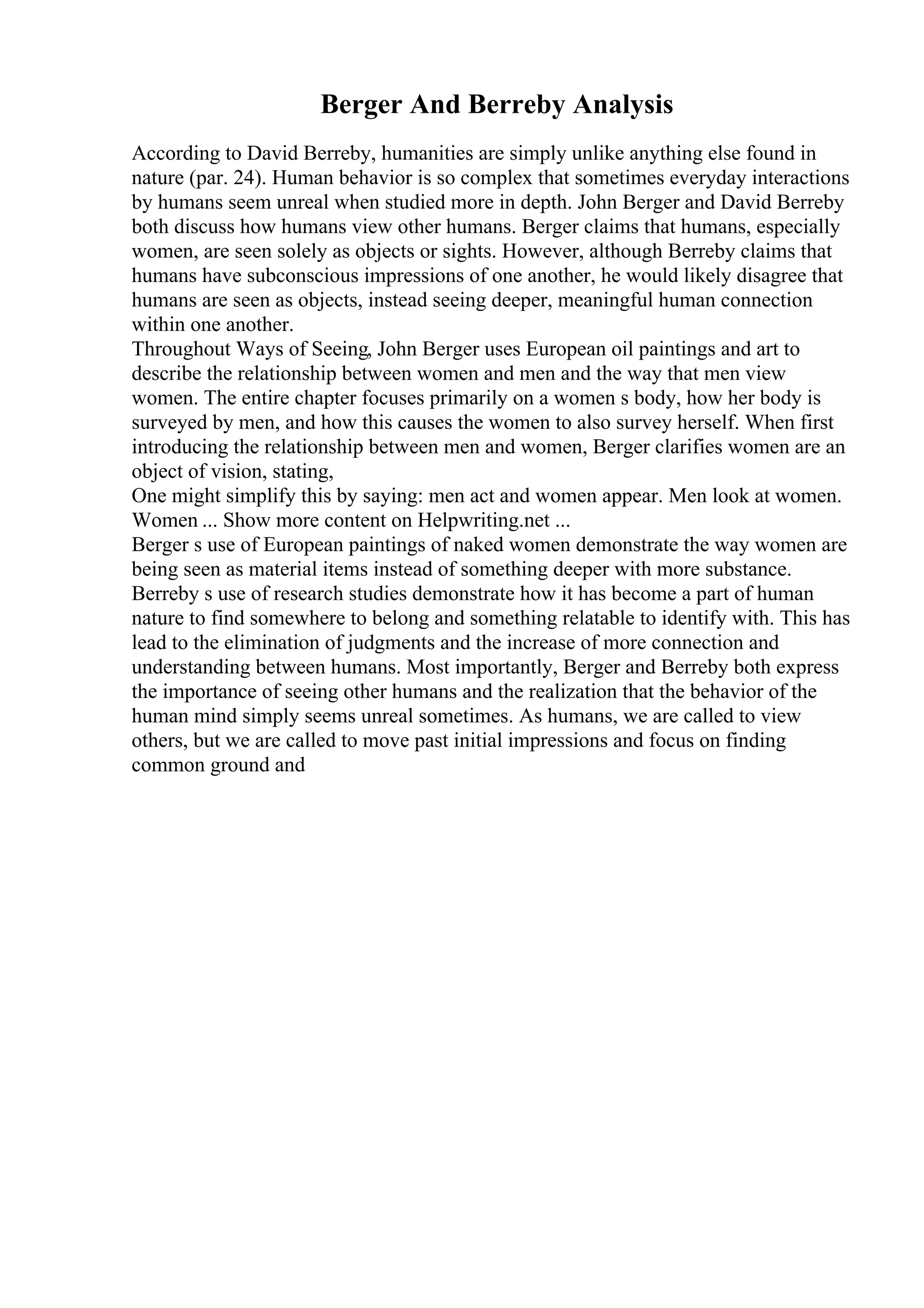 Berger And Berreby Analysis
According to David Berreby, humanities are simply unlike anything else found in
nature (par. 24). Human behavior is so complex that sometimes everyday interactions
by humans seem unreal when studied more in depth. John Berger and David Berreby
both discuss how humans view other humans. Berger claims that humans, especially
women, are seen solely as objects or sights. However, although Berreby claims that
humans have subconscious impressions of one another, he would likely disagree that
humans are seen as objects, instead seeing deeper, meaningful human connection
within one another.
Throughout Ways of Seeing, John Berger uses European oil paintings and art to
describe the relationship between women and men and the way that men view
women. The entire chapter focuses primarily on a women s body, how her body is
surveyed by men, and how this causes the women to also survey herself. When first
introducing the relationship between men and women, Berger clarifies women are an
object of vision, stating,
One might simplify this by saying: men act and women appear. Men look at women.
Women ... Show more content on Helpwriting.net ...
Berger s use of European paintings of naked women demonstrate the way women are
being seen as material items instead of something deeper with more substance.
Berreby s use of research studies demonstrate how it has become a part of human
nature to find somewhere to belong and something relatable to identify with. This has
lead to the elimination of judgments and the increase of more connection and
understanding between humans. Most importantly, Berger and Berreby both express
the importance of seeing other humans and the realization that the behavior of the
human mind simply seems unreal sometimes. As humans, we are called to view
others, but we are called to move past initial impressions and focus on finding
common ground and
 