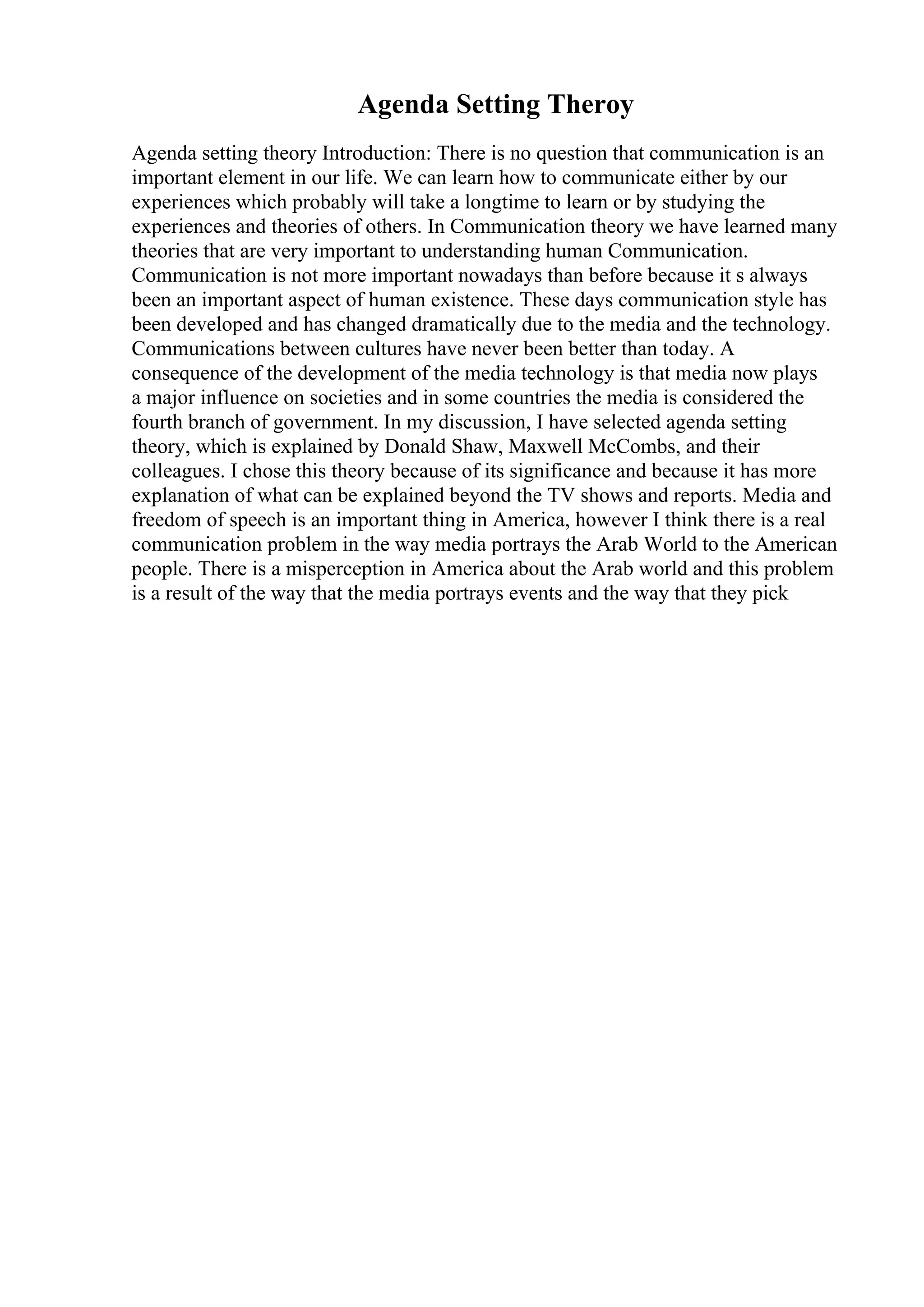 Agenda Setting Theroy
Agenda setting theory Introduction: There is no question that communication is an
important element in our life. We can learn how to communicate either by our
experiences which probably will take a longtime to learn or by studying the
experiences and theories of others. In Communication theory we have learned many
theories that are very important to understanding human Communication.
Communication is not more important nowadays than before because it s always
been an important aspect of human existence. These days communication style has
been developed and has changed dramatically due to the media and the technology.
Communications between cultures have never been better than today. A
consequence of the development of the media technology is that media now plays
a major influence on societies and in some countries the media is considered the
fourth branch of government. In my discussion, I have selected agenda setting
theory, which is explained by Donald Shaw, Maxwell McCombs, and their
colleagues. I chose this theory because of its significance and because it has more
explanation of what can be explained beyond the TV shows and reports. Media and
freedom of speech is an important thing in America, however I think there is a real
communication problem in the way media portrays the Arab World to the American
people. There is a misperception in America about the Arab world and this problem
is a result of the way that the media portrays events and the way that they pick
 