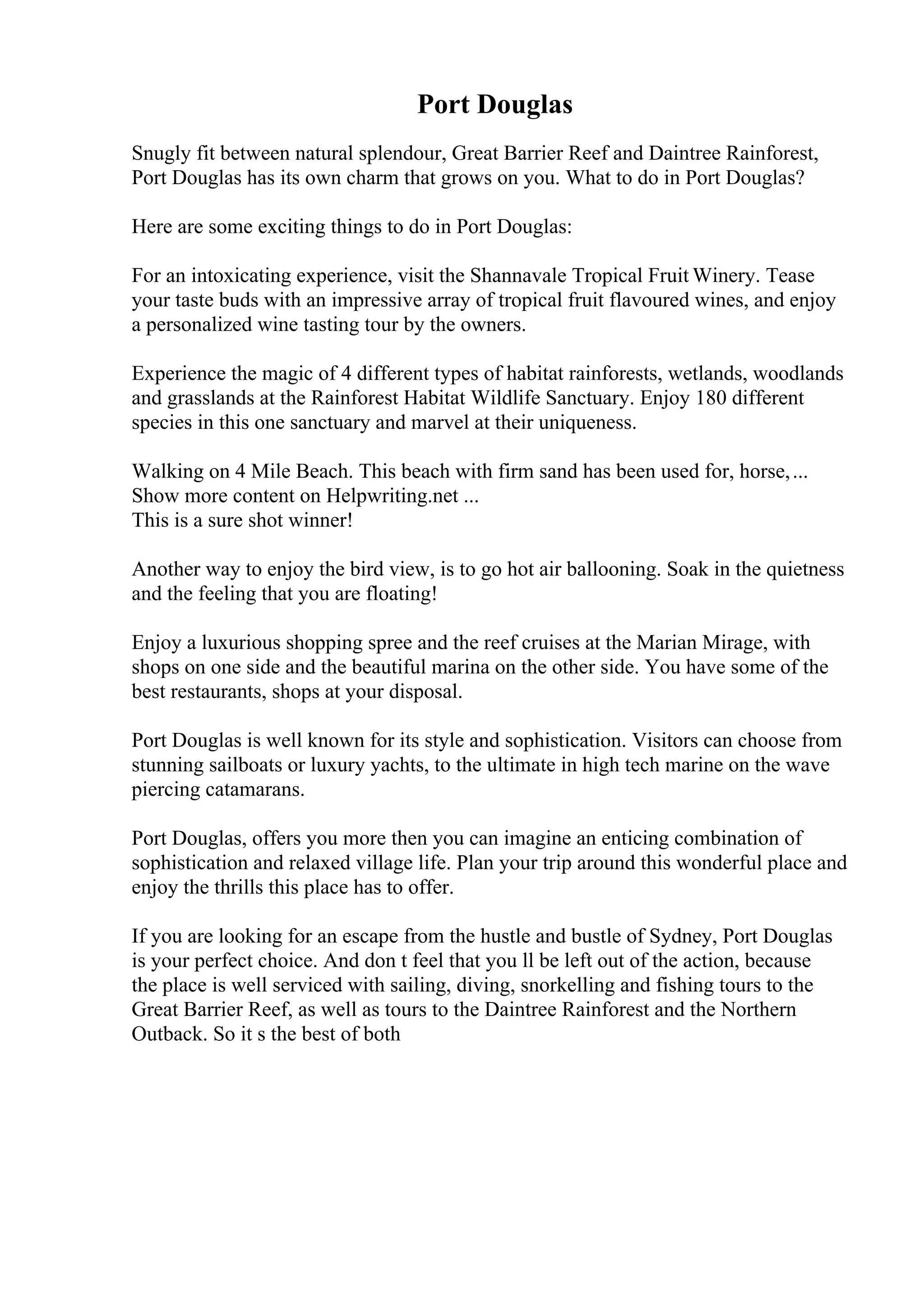 Port Douglas
Snugly fit between natural splendour, Great Barrier Reef and Daintree Rainforest,
Port Douglas has its own charm that grows on you. What to do in Port Douglas?
Here are some exciting things to do in Port Douglas:
For an intoxicating experience, visit the Shannavale Tropical Fruit Winery. Tease
your taste buds with an impressive array of tropical fruit flavoured wines, and enjoy
a personalized wine tasting tour by the owners.
Experience the magic of 4 different types of habitat rainforests, wetlands, woodlands
and grasslands at the Rainforest Habitat Wildlife Sanctuary. Enjoy 180 different
species in this one sanctuary and marvel at their uniqueness.
Walking on 4 Mile Beach. This beach with firm sand has been used for, horse,...
Show more content on Helpwriting.net ...
This is a sure shot winner!
Another way to enjoy the bird view, is to go hot air ballooning. Soak in the quietness
and the feeling that you are floating!
Enjoy a luxurious shopping spree and the reef cruises at the Marian Mirage, with
shops on one side and the beautiful marina on the other side. You have some of the
best restaurants, shops at your disposal.
Port Douglas is well known for its style and sophistication. Visitors can choose from
stunning sailboats or luxury yachts, to the ultimate in high tech marine on the wave
piercing catamarans.
Port Douglas, offers you more then you can imagine an enticing combination of
sophistication and relaxed village life. Plan your trip around this wonderful place and
enjoy the thrills this place has to offer.
If you are looking for an escape from the hustle and bustle of Sydney, Port Douglas
is your perfect choice. And don t feel that you ll be left out of the action, because
the place is well serviced with sailing, diving, snorkelling and fishing tours to the
Great Barrier Reef, as well as tours to the Daintree Rainforest and the Northern
Outback. So it s the best of both
 