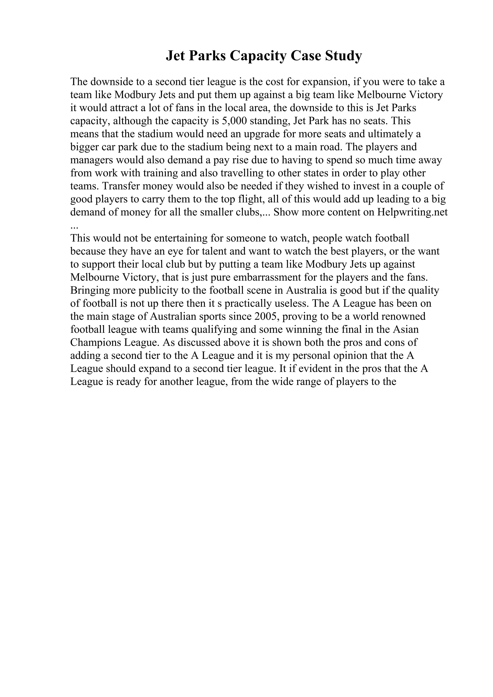 Jet Parks Capacity Case Study
The downside to a second tier league is the cost for expansion, if you were to take a
team like Modbury Jets and put them up against a big team like Melbourne Victory
it would attract a lot of fans in the local area, the downside to this is Jet Parks
capacity, although the capacity is 5,000 standing, Jet Park has no seats. This
means that the stadium would need an upgrade for more seats and ultimately a
bigger car park due to the stadium being next to a main road. The players and
managers would also demand a pay rise due to having to spend so much time away
from work with training and also travelling to other states in order to play other
teams. Transfer money would also be needed if they wished to invest in a couple of
good players to carry them to the top flight, all of this would add up leading to a big
demand of money for all the smaller clubs,... Show more content on Helpwriting.net
...
This would not be entertaining for someone to watch, people watch football
because they have an eye for talent and want to watch the best players, or the want
to support their local club but by putting a team like Modbury Jets up against
Melbourne Victory, that is just pure embarrassment for the players and the fans.
Bringing more publicity to the football scene in Australia is good but if the quality
of football is not up there then it s practically useless. The A League has been on
the main stage of Australian sports since 2005, proving to be a world renowned
football league with teams qualifying and some winning the final in the Asian
Champions League. As discussed above it is shown both the pros and cons of
adding a second tier to the A League and it is my personal opinion that the A
League should expand to a second tier league. It if evident in the pros that the A
League is ready for another league, from the wide range of players to the
 
