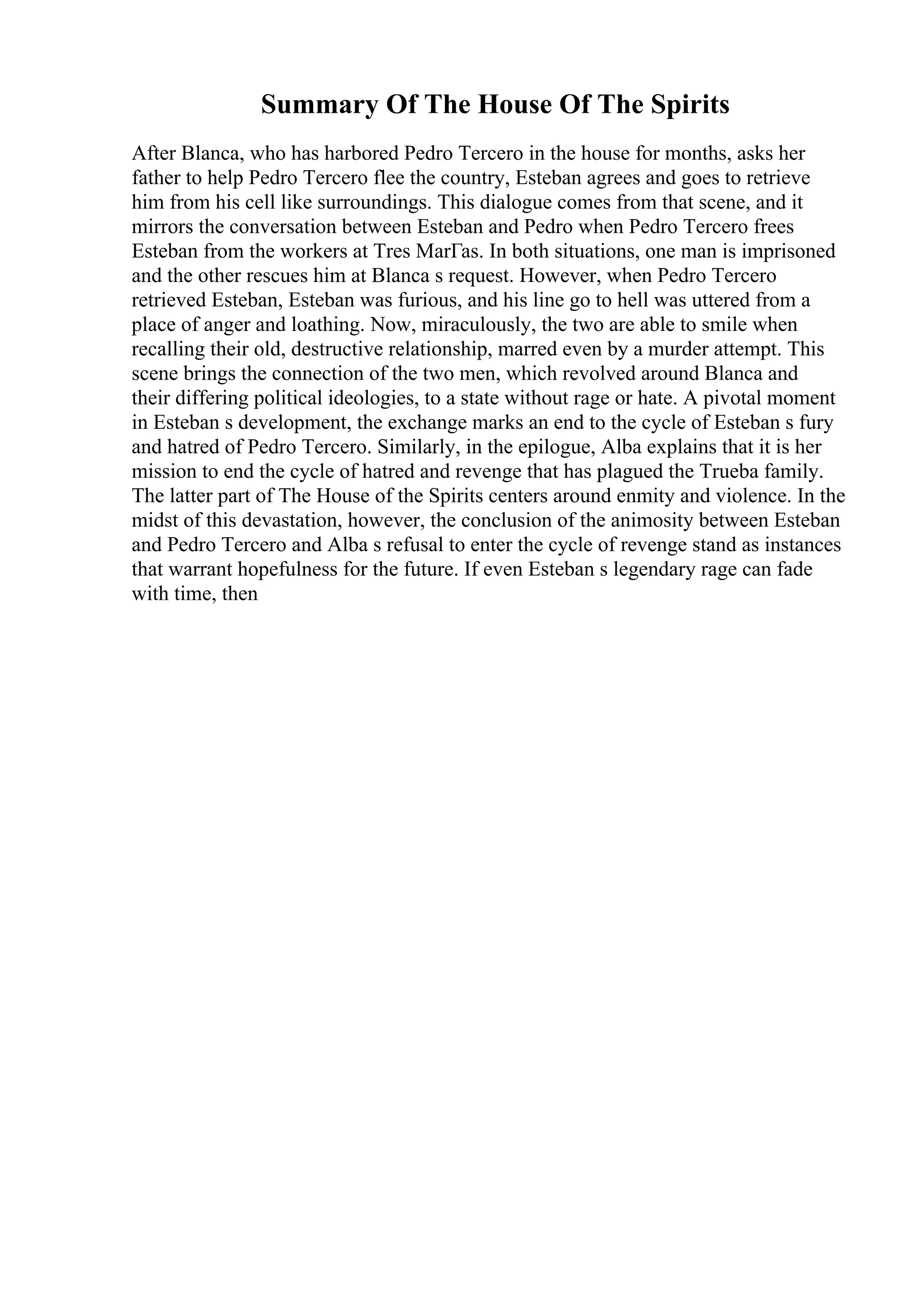 Summary Of The House Of The Spirits
After Blanca, who has harbored Pedro Tercero in the house for months, asks her
father to help Pedro Tercero flee the country, Esteban agrees and goes to retrieve
him from his cell like surroundings. This dialogue comes from that scene, and it
mirrors the conversation between Esteban and Pedro when Pedro Tercero frees
Esteban from the workers at Tres MarГas. In both situations, one man is imprisoned
and the other rescues him at Blanca s request. However, when Pedro Tercero
retrieved Esteban, Esteban was furious, and his line go to hell was uttered from a
place of anger and loathing. Now, miraculously, the two are able to smile when
recalling their old, destructive relationship, marred even by a murder attempt. This
scene brings the connection of the two men, which revolved around Blanca and
their differing political ideologies, to a state without rage or hate. A pivotal moment
in Esteban s development, the exchange marks an end to the cycle of Esteban s fury
and hatred of Pedro Tercero. Similarly, in the epilogue, Alba explains that it is her
mission to end the cycle of hatred and revenge that has plagued the Trueba family.
The latter part of The House of the Spirits centers around enmity and violence. In the
midst of this devastation, however, the conclusion of the animosity between Esteban
and Pedro Tercero and Alba s refusal to enter the cycle of revenge stand as instances
that warrant hopefulness for the future. If even Esteban s legendary rage can fade
with time, then
 